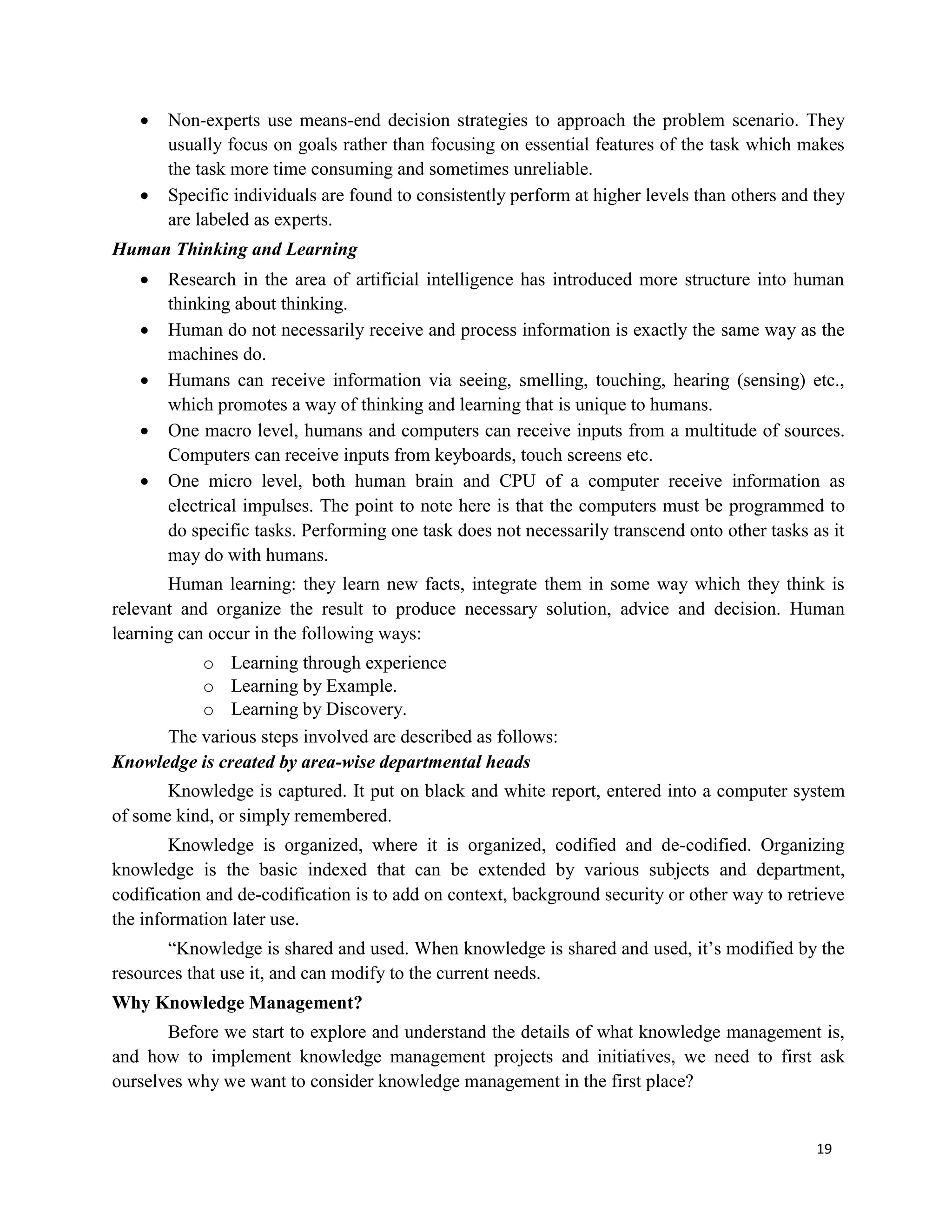 19
 Non-experts use means-end decision strategies to approach the problem scenario. They
usually focus on goals rather than focusing on essential features of the task which makes
the task more time consuming and sometimes unreliable.
 Specific individuals are found to consistently perform at higher levels than others and they
are labeled as experts.
Human Thinking and Learning
 Research in the area of artificial intelligence has introduced more structure into human
thinking about thinking.
 Human do not necessarily receive and process information is exactly the same way as the
machines do.
 Humans can receive information via seeing, smelling, touching, hearing (sensing) etc.,
which promotes a way of thinking and learning that is unique to humans.
 One macro level, humans and computers can receive inputs from a multitude of sources.
Computers can receive inputs from keyboards, touch screens etc.
 One micro level, both human brain and CPU of a computer receive information as
electrical impulses. The point to note here is that the computers must be programmed to
do specific tasks. Performing one task does not necessarily transcend onto other tasks as it
may do with humans.
Human learning: they learn new facts, integrate them in some way which they think is
relevant and organize the result to produce necessary solution, advice and decision. Human
learning can occur in the following ways:
o Learning through experience
o Learning by Example.
o Learning by Discovery.
The various steps involved are described as follows:
Knowledge is created by area-wise departmental heads
Knowledge is captured. It put on black and white report, entered into a computer system
of some kind, or simply remembered.
Knowledge is organized, where it is organized, codified and de-codified. Organizing
knowledge is the basic indexed that can be extended by various subjects and department,
codification and de-codification is to add on context, background security or other way to retrieve
the information later use.
“Knowledge is shared and used. When knowledge is shared and used, it’s modified by the
resources that use it, and can modify to the current needs.
Why Knowledge Management?
Before we start to explore and understand the details of what knowledge management is,
and how to implement knowledge management projects and initiatives, we need to first ask
ourselves why we want to consider knowledge management in the first place?
 
