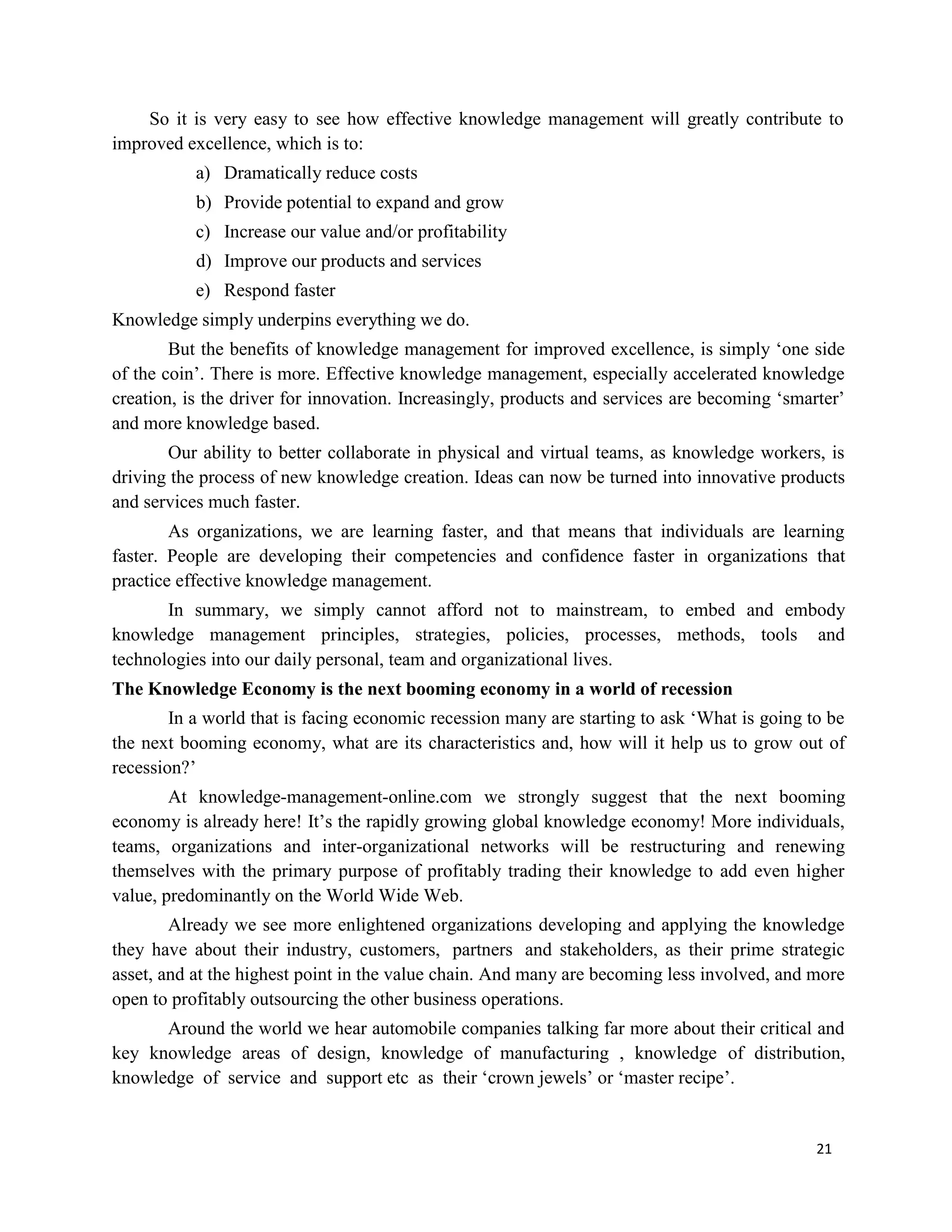 21
So it is very easy to see how effective knowledge management will greatly contribute to
improved excellence, which is to:
a) Dramatically reduce costs
b) Provide potential to expand and grow
c) Increase our value and/or profitability
d) Improve our products and services
e) Respond faster
Knowledge simply underpins everything we do.
But the benefits of knowledge management for improved excellence, is simply ‘one side
of the coin’. There is more. Effective knowledge management, especially accelerated knowledge
creation, is the driver for innovation. Increasingly, products and services are becoming ‘smarter’
and more knowledge based.
Our ability to better collaborate in physical and virtual teams, as knowledge workers, is
driving the process of new knowledge creation. Ideas can now be turned into innovative products
and services much faster.
As organizations, we are learning faster, and that means that individuals are learning
faster. People are developing their competencies and confidence faster in organizations that
practice effective knowledge management.
In summary, we simply cannot afford not to mainstream, to embed and embody
knowledge management principles, strategies, policies, processes, methods, tools and
technologies into our daily personal, team and organizational lives.
The Knowledge Economy is the next booming economy in a world of recession
In a world that is facing economic recession many are starting to ask ‘What is going to be
the next booming economy, what are its characteristics and, how will it help us to grow out of
recession?’
At knowledge-management-online.com we strongly suggest that the next booming
economy is already here! It’s the rapidly growing global knowledge economy! More individuals,
teams, organizations and inter-organizational networks will be restructuring and renewing
themselves with the primary purpose of profitably trading their knowledge to add even higher
value, predominantly on the World Wide Web.
Already we see more enlightened organizations developing and applying the knowledge
they have about their industry, customers, partners and stakeholders, as their prime strategic
asset, and at the highest point in the value chain. And many are becoming less involved, and more
open to profitably outsourcing the other business operations.
Around the world we hear automobile companies talking far more about their critical and
key knowledge areas of design, knowledge of manufacturing , knowledge of distribution,
knowledge of service and support etc as their ‘crown jewels’ or ‘master recipe’.
 
