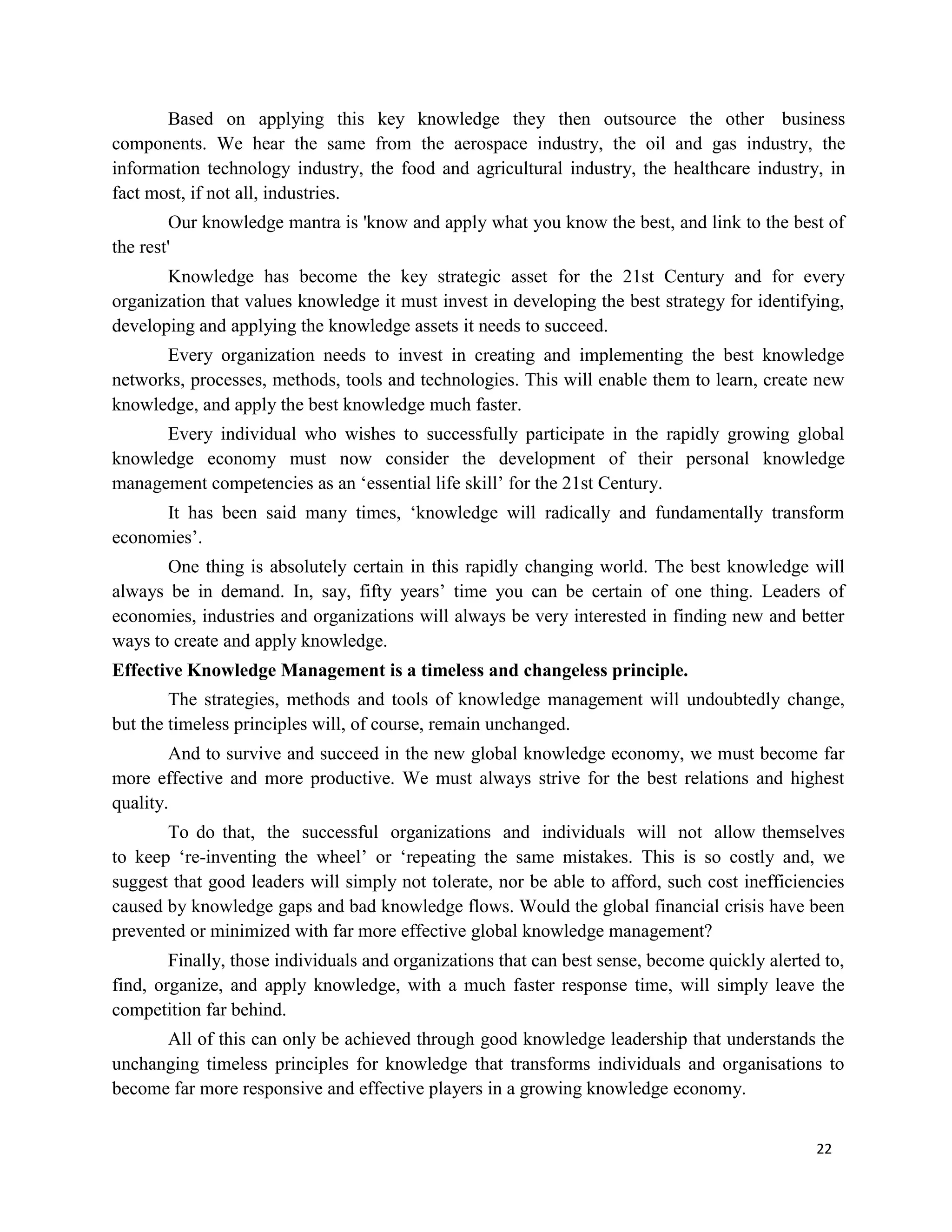 22
Based on applying this key knowledge they then outsource the other business
components. We hear the same from the aerospace industry, the oil and gas industry, the
information technology industry, the food and agricultural industry, the healthcare industry, in
fact most, if not all, industries.
Our knowledge mantra is 'know and apply what you know the best, and link to the best of
the rest'
Knowledge has become the key strategic asset for the 21st Century and for every
organization that values knowledge it must invest in developing the best strategy for identifying,
developing and applying the knowledge assets it needs to succeed.
Every organization needs to invest in creating and implementing the best knowledge
networks, processes, methods, tools and technologies. This will enable them to learn, create new
knowledge, and apply the best knowledge much faster.
Every individual who wishes to successfully participate in the rapidly growing global
knowledge economy must now consider the development of their personal knowledge
management competencies as an ‘essential life skill’ for the 21st Century.
It has been said many times, ‘knowledge will radically and fundamentally transform
economies’.
One thing is absolutely certain in this rapidly changing world. The best knowledge will
always be in demand. In, say, fifty years’ time you can be certain of one thing. Leaders of
economies, industries and organizations will always be very interested in finding new and better
ways to create and apply knowledge.
Effective Knowledge Management is a timeless and changeless principle.
The strategies, methods and tools of knowledge management will undoubtedly change,
but the timeless principles will, of course, remain unchanged.
And to survive and succeed in the new global knowledge economy, we must become far
more effective and more productive. We must always strive for the best relations and highest
quality.
To do that, the successful organizations and individuals will not allow themselves
to keep ‘re-inventing the wheel’ or ‘repeating the same mistakes. This is so costly and, we
suggest that good leaders will simply not tolerate, nor be able to afford, such cost inefficiencies
caused by knowledge gaps and bad knowledge flows. Would the global financial crisis have been
prevented or minimized with far more effective global knowledge management?
Finally, those individuals and organizations that can best sense, become quickly alerted to,
find, organize, and apply knowledge, with a much faster response time, will simply leave the
competition far behind.
All of this can only be achieved through good knowledge leadership that understands the
unchanging timeless principles for knowledge that transforms individuals and organisations to
become far more responsive and effective players in a growing knowledge economy.
 
