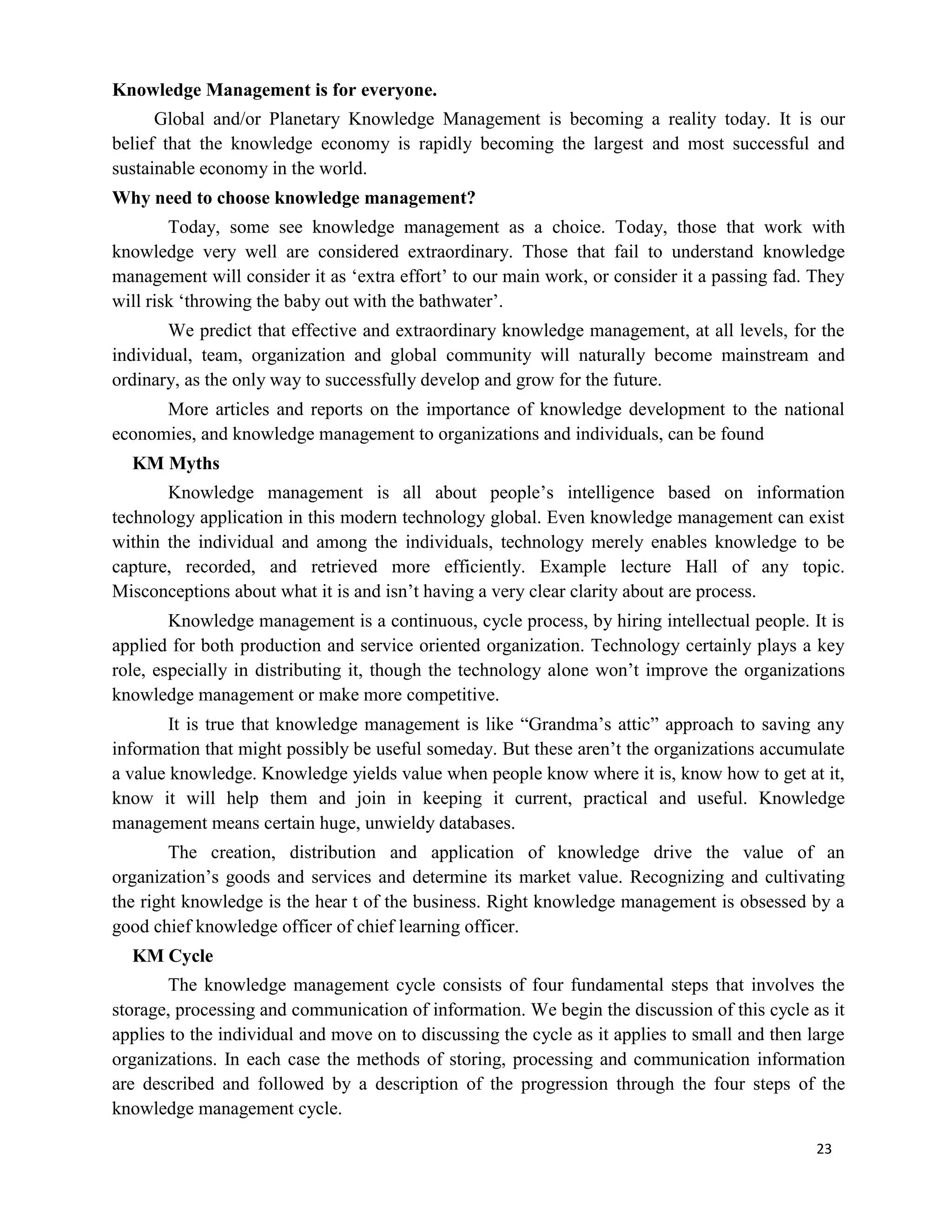 23
Knowledge Management is for everyone.
Global and/or Planetary Knowledge Management is becoming a reality today. It is our
belief that the knowledge economy is rapidly becoming the largest and most successful and
sustainable economy in the world.
Why need to choose knowledge management?
Today, some see knowledge management as a choice. Today, those that work with
knowledge very well are considered extraordinary. Those that fail to understand knowledge
management will consider it as ‘extra effort’ to our main work, or consider it a passing fad. They
will risk ‘throwing the baby out with the bathwater’.
We predict that effective and extraordinary knowledge management, at all levels, for the
individual, team, organization and global community will naturally become mainstream and
ordinary, as the only way to successfully develop and grow for the future.
More articles and reports on the importance of knowledge development to the national
economies, and knowledge management to organizations and individuals, can be found
KM Myths
Knowledge management is all about people’s intelligence based on information
technology application in this modern technology global. Even knowledge management can exist
within the individual and among the individuals, technology merely enables knowledge to be
capture, recorded, and retrieved more efficiently. Example lecture Hall of any topic.
Misconceptions about what it is and isn’t having a very clear clarity about are process.
Knowledge management is a continuous, cycle process, by hiring intellectual people. It is
applied for both production and service oriented organization. Technology certainly plays a key
role, especially in distributing it, though the technology alone won’t improve the organizations
knowledge management or make more competitive.
It is true that knowledge management is like “Grandma’s attic” approach to saving any
information that might possibly be useful someday. But these aren’t the organizations accumulate
a value knowledge. Knowledge yields value when people know where it is, know how to get at it,
know it will help them and join in keeping it current, practical and useful. Knowledge
management means certain huge, unwieldy databases.
The creation, distribution and application of knowledge drive the value of an
organization’s goods and services and determine its market value. Recognizing and cultivating
the right knowledge is the hear t of the business. Right knowledge management is obsessed by a
good chief knowledge officer of chief learning officer.
KM Cycle
The knowledge management cycle consists of four fundamental steps that involves the
storage, processing and communication of information. We begin the discussion of this cycle as it
applies to the individual and move on to discussing the cycle as it applies to small and then large
organizations. In each case the methods of storing, processing and communication information
are described and followed by a description of the progression through the four steps of the
knowledge management cycle.
 