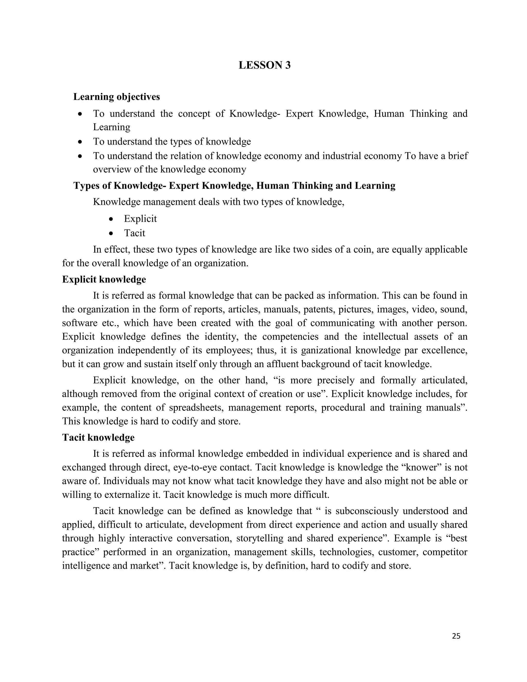 25
LESSON 3
Learning objectives
 To understand the concept of Knowledge- Expert Knowledge, Human Thinking and
Learning
 To understand the types of knowledge
 To understand the relation of knowledge economy and industrial economy To have a brief
overview of the knowledge economy
Types of Knowledge- Expert Knowledge, Human Thinking and Learning
Knowledge management deals with two types of knowledge,
 Explicit
 Tacit
In effect, these two types of knowledge are like two sides of a coin, are equally applicable
for the overall knowledge of an organization.
Explicit knowledge
It is referred as formal knowledge that can be packed as information. This can be found in
the organization in the form of reports, articles, manuals, patents, pictures, images, video, sound,
software etc., which have been created with the goal of communicating with another person.
Explicit knowledge defines the identity, the competencies and the intellectual assets of an
organization independently of its employees; thus, it is ganizational knowledge par excellence,
but it can grow and sustain itself only through an affluent background of tacit knowledge.
Explicit knowledge, on the other hand, “is more precisely and formally articulated,
although removed from the original context of creation or use”. Explicit knowledge includes, for
example, the content of spreadsheets, management reports, procedural and training manuals”.
This knowledge is hard to codify and store.
Tacit knowledge
It is referred as informal knowledge embedded in individual experience and is shared and
exchanged through direct, eye-to-eye contact. Tacit knowledge is knowledge the “knower” is not
aware of. Individuals may not know what tacit knowledge they have and also might not be able or
willing to externalize it. Tacit knowledge is much more difficult.
Tacit knowledge can be defined as knowledge that “ is subconsciously understood and
applied, difficult to articulate, development from direct experience and action and usually shared
through highly interactive conversation, storytelling and shared experience”. Example is “best
practice” performed in an organization, management skills, technologies, customer, competitor
intelligence and market”. Tacit knowledge is, by definition, hard to codify and store.
 