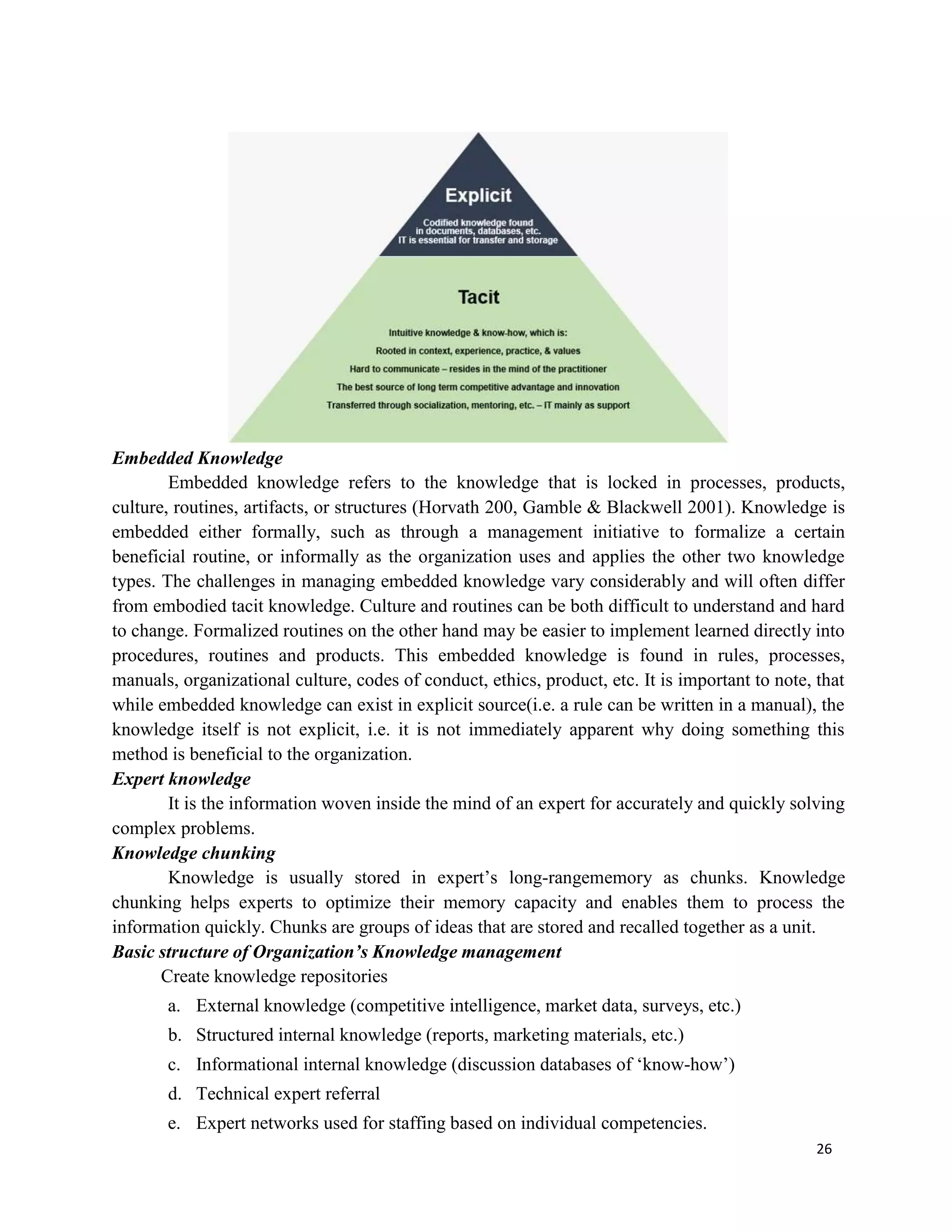 26
Embedded Knowledge
Embedded knowledge refers to the knowledge that is locked in processes, products,
culture, routines, artifacts, or structures (Horvath 200, Gamble & Blackwell 2001). Knowledge is
embedded either formally, such as through a management initiative to formalize a certain
beneficial routine, or informally as the organization uses and applies the other two knowledge
types. The challenges in managing embedded knowledge vary considerably and will often differ
from embodied tacit knowledge. Culture and routines can be both difficult to understand and hard
to change. Formalized routines on the other hand may be easier to implement learned directly into
procedures, routines and products. This embedded knowledge is found in rules, processes,
manuals, organizational culture, codes of conduct, ethics, product, etc. It is important to note, that
while embedded knowledge can exist in explicit source(i.e. a rule can be written in a manual), the
knowledge itself is not explicit, i.e. it is not immediately apparent why doing something this
method is beneficial to the organization.
Expert knowledge
It is the information woven inside the mind of an expert for accurately and quickly solving
complex problems.
Knowledge chunking
Knowledge is usually stored in expert’s long-rangememory as chunks. Knowledge
chunking helps experts to optimize their memory capacity and enables them to process the
information quickly. Chunks are groups of ideas that are stored and recalled together as a unit.
Basic structure of Organization’s Knowledge management
Create knowledge repositories
a. External knowledge (competitive intelligence, market data, surveys, etc.)
b. Structured internal knowledge (reports, marketing materials, etc.)
c. Informational internal knowledge (discussion databases of ‘know-how’)
d. Technical expert referral
e. Expert networks used for staffing based on individual competencies.
 