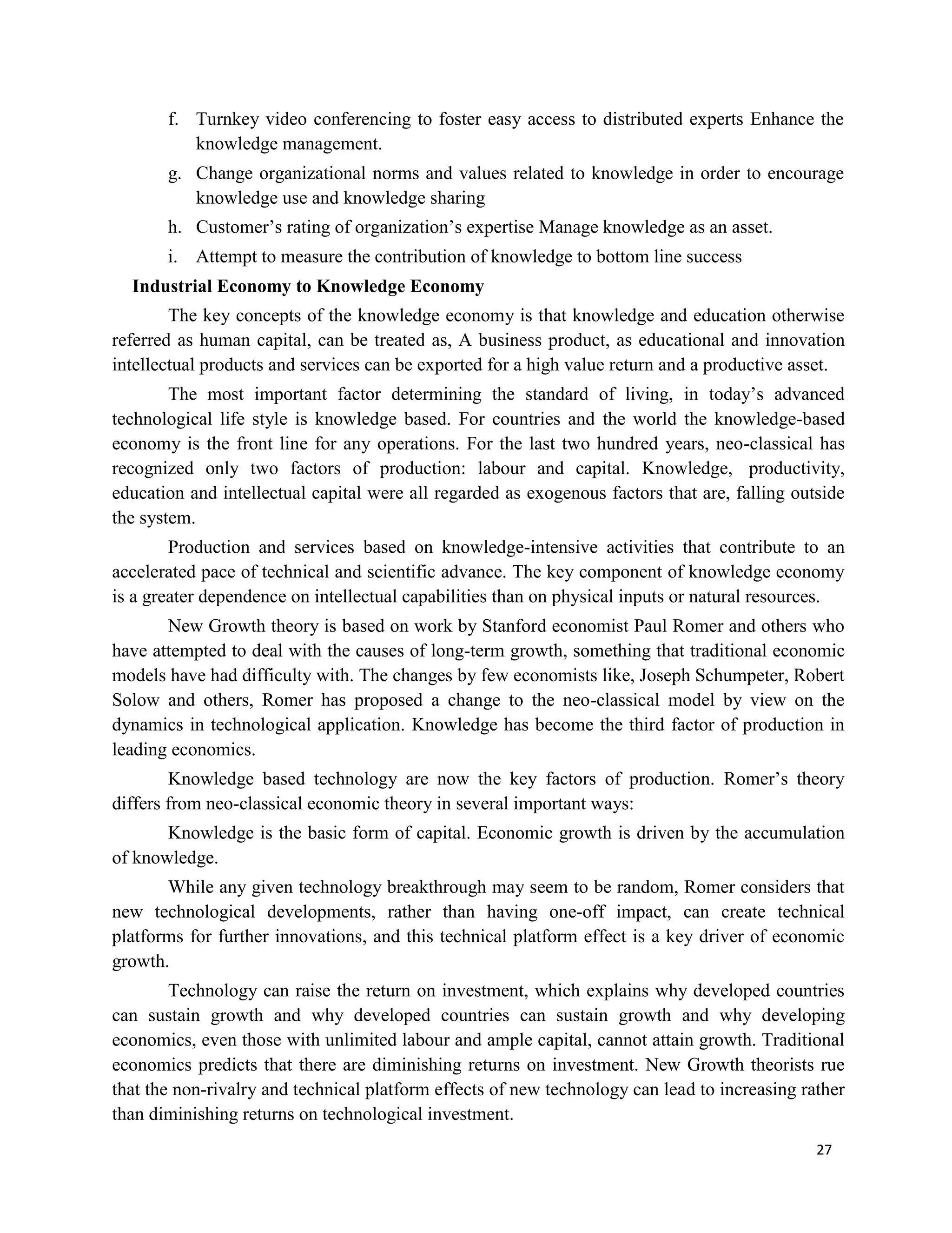 27
f. Turnkey video conferencing to foster easy access to distributed experts Enhance the
knowledge management.
g. Change organizational norms and values related to knowledge in order to encourage
knowledge use and knowledge sharing
h. Customer’s rating of organization’s expertise Manage knowledge as an asset.
i. Attempt to measure the contribution of knowledge to bottom line success
Industrial Economy to Knowledge Economy
The key concepts of the knowledge economy is that knowledge and education otherwise
referred as human capital, can be treated as, A business product, as educational and innovation
intellectual products and services can be exported for a high value return and a productive asset.
The most important factor determining the standard of living, in today’s advanced
technological life style is knowledge based. For countries and the world the knowledge-based
economy is the front line for any operations. For the last two hundred years, neo-classical has
recognized only two factors of production: labour and capital. Knowledge, productivity,
education and intellectual capital were all regarded as exogenous factors that are, falling outside
the system.
Production and services based on knowledge-intensive activities that contribute to an
accelerated pace of technical and scientific advance. The key component of knowledge economy
is a greater dependence on intellectual capabilities than on physical inputs or natural resources.
New Growth theory is based on work by Stanford economist Paul Romer and others who
have attempted to deal with the causes of long-term growth, something that traditional economic
models have had difficulty with. The changes by few economists like, Joseph Schumpeter, Robert
Solow and others, Romer has proposed a change to the neo-classical model by view on the
dynamics in technological application. Knowledge has become the third factor of production in
leading economics.
Knowledge based technology are now the key factors of production. Romer’s theory
differs from neo-classical economic theory in several important ways:
Knowledge is the basic form of capital. Economic growth is driven by the accumulation
of knowledge.
While any given technology breakthrough may seem to be random, Romer considers that
new technological developments, rather than having one-off impact, can create technical
platforms for further innovations, and this technical platform effect is a key driver of economic
growth.
Technology can raise the return on investment, which explains why developed countries
can sustain growth and why developed countries can sustain growth and why developing
economics, even those with unlimited labour and ample capital, cannot attain growth. Traditional
economics predicts that there are diminishing returns on investment. New Growth theorists rue
that the non-rivalry and technical platform effects of new technology can lead to increasing rather
than diminishing returns on technological investment.
 