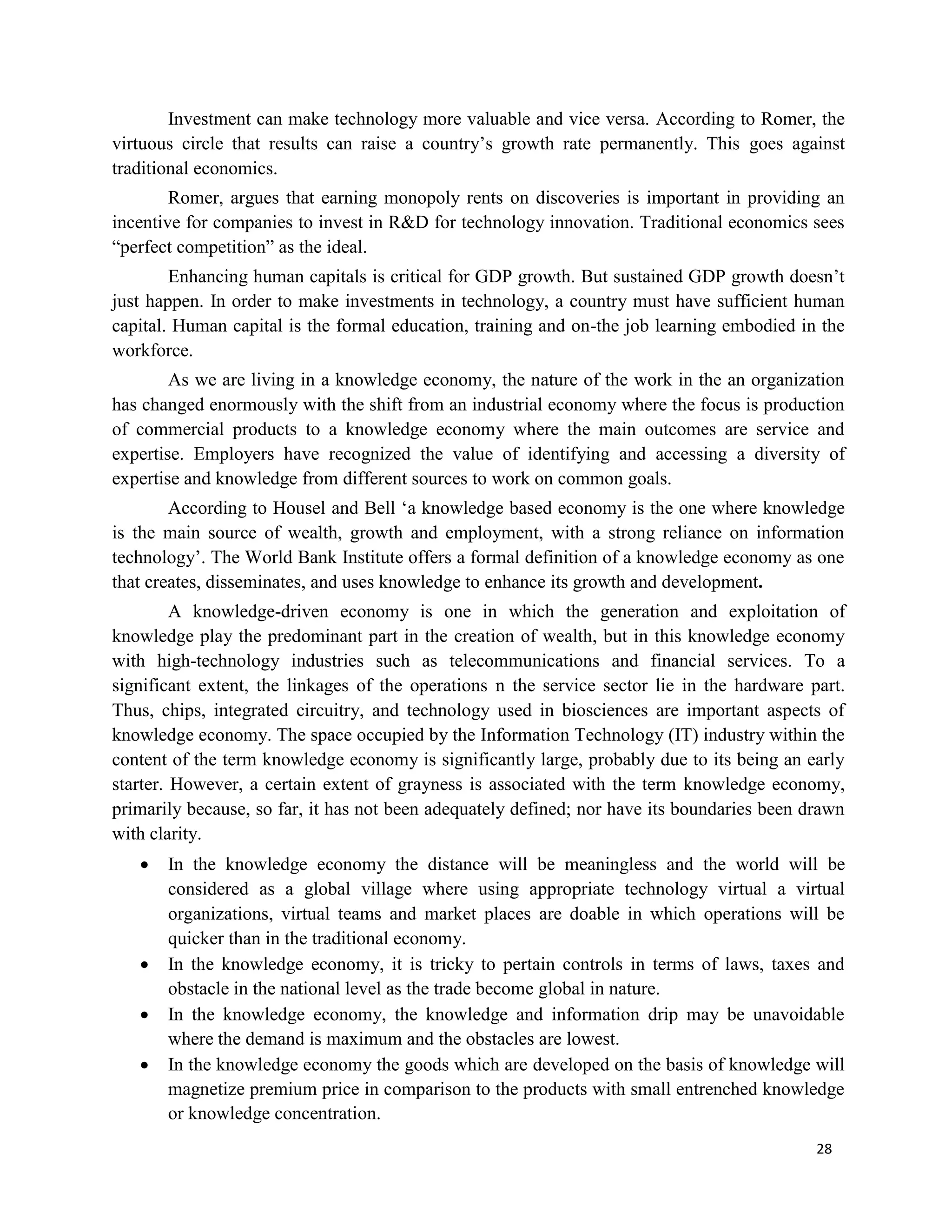 28
Investment can make technology more valuable and vice versa. According to Romer, the
virtuous circle that results can raise a country’s growth rate permanently. This goes against
traditional economics.
Romer, argues that earning monopoly rents on discoveries is important in providing an
incentive for companies to invest in R&D for technology innovation. Traditional economics sees
“perfect competition” as the ideal.
Enhancing human capitals is critical for GDP growth. But sustained GDP growth doesn’t
just happen. In order to make investments in technology, a country must have sufficient human
capital. Human capital is the formal education, training and on-the job learning embodied in the
workforce.
As we are living in a knowledge economy, the nature of the work in the an organization
has changed enormously with the shift from an industrial economy where the focus is production
of commercial products to a knowledge economy where the main outcomes are service and
expertise. Employers have recognized the value of identifying and accessing a diversity of
expertise and knowledge from different sources to work on common goals.
According to Housel and Bell ‘a knowledge based economy is the one where knowledge
is the main source of wealth, growth and employment, with a strong reliance on information
technology’. The World Bank Institute offers a formal definition of a knowledge economy as one
that creates, disseminates, and uses knowledge to enhance its growth and development.
A knowledge-driven economy is one in which the generation and exploitation of
knowledge play the predominant part in the creation of wealth, but in this knowledge economy
with high-technology industries such as telecommunications and financial services. To a
significant extent, the linkages of the operations n the service sector lie in the hardware part.
Thus, chips, integrated circuitry, and technology used in biosciences are important aspects of
knowledge economy. The space occupied by the Information Technology (IT) industry within the
content of the term knowledge economy is significantly large, probably due to its being an early
starter. However, a certain extent of grayness is associated with the term knowledge economy,
primarily because, so far, it has not been adequately defined; nor have its boundaries been drawn
with clarity.
 In the knowledge economy the distance will be meaningless and the world will be
considered as a global village where using appropriate technology virtual a virtual
organizations, virtual teams and market places are doable in which operations will be
quicker than in the traditional economy.
 In the knowledge economy, it is tricky to pertain controls in terms of laws, taxes and
obstacle in the national level as the trade become global in nature.
 In the knowledge economy, the knowledge and information drip may be unavoidable
where the demand is maximum and the obstacles are lowest.
 In the knowledge economy the goods which are developed on the basis of knowledge will
magnetize premium price in comparison to the products with small entrenched knowledge
or knowledge concentration.
 