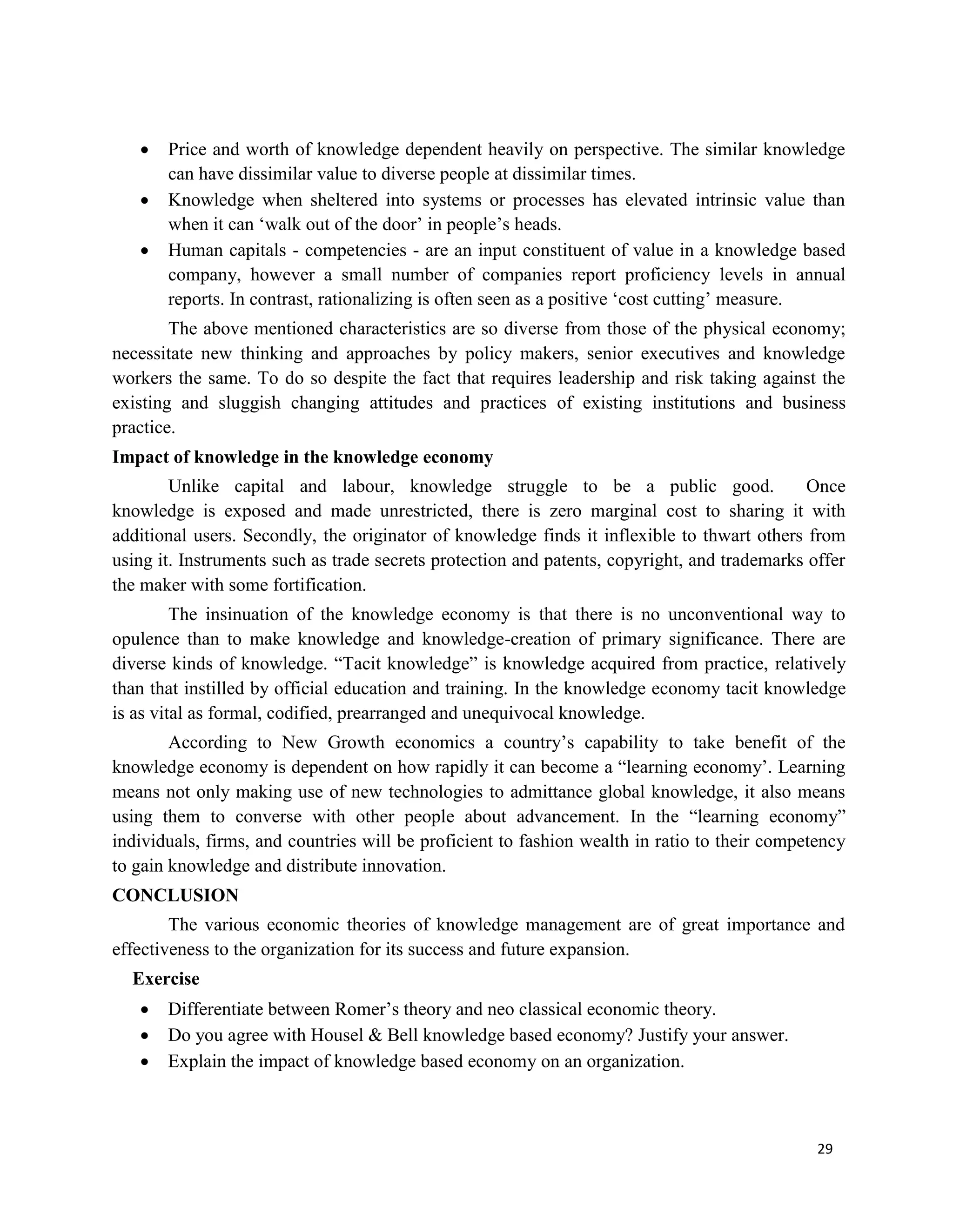 29
 Price and worth of knowledge dependent heavily on perspective. The similar knowledge
can have dissimilar value to diverse people at dissimilar times.
 Knowledge when sheltered into systems or processes has elevated intrinsic value than
when it can ‘walk out of the door’ in people’s heads.
 Human capitals - competencies - are an input constituent of value in a knowledge based
company, however a small number of companies report proficiency levels in annual
reports. In contrast, rationalizing is often seen as a positive ‘cost cutting’ measure.
The above mentioned characteristics are so diverse from those of the physical economy;
necessitate new thinking and approaches by policy makers, senior executives and knowledge
workers the same. To do so despite the fact that requires leadership and risk taking against the
existing and sluggish changing attitudes and practices of existing institutions and business
practice.
Impact of knowledge in the knowledge economy
Unlike capital and labour, knowledge struggle to be a public good. Once
knowledge is exposed and made unrestricted, there is zero marginal cost to sharing it with
additional users. Secondly, the originator of knowledge finds it inflexible to thwart others from
using it. Instruments such as trade secrets protection and patents, copyright, and trademarks offer
the maker with some fortification.
The insinuation of the knowledge economy is that there is no unconventional way to
opulence than to make knowledge and knowledge-creation of primary significance. There are
diverse kinds of knowledge. “Tacit knowledge” is knowledge acquired from practice, relatively
than that instilled by official education and training. In the knowledge economy tacit knowledge
is as vital as formal, codified, prearranged and unequivocal knowledge.
According to New Growth economics a country’s capability to take benefit of the
knowledge economy is dependent on how rapidly it can become a “learning economy’. Learning
means not only making use of new technologies to admittance global knowledge, it also means
using them to converse with other people about advancement. In the “learning economy”
individuals, firms, and countries will be proficient to fashion wealth in ratio to their competency
to gain knowledge and distribute innovation.
CONCLUSION
The various economic theories of knowledge management are of great importance and
effectiveness to the organization for its success and future expansion.
Exercise
 Differentiate between Romer’s theory and neo classical economic theory.
 Do you agree with Housel & Bell knowledge based economy? Justify your answer.
 Explain the impact of knowledge based economy on an organization.
 