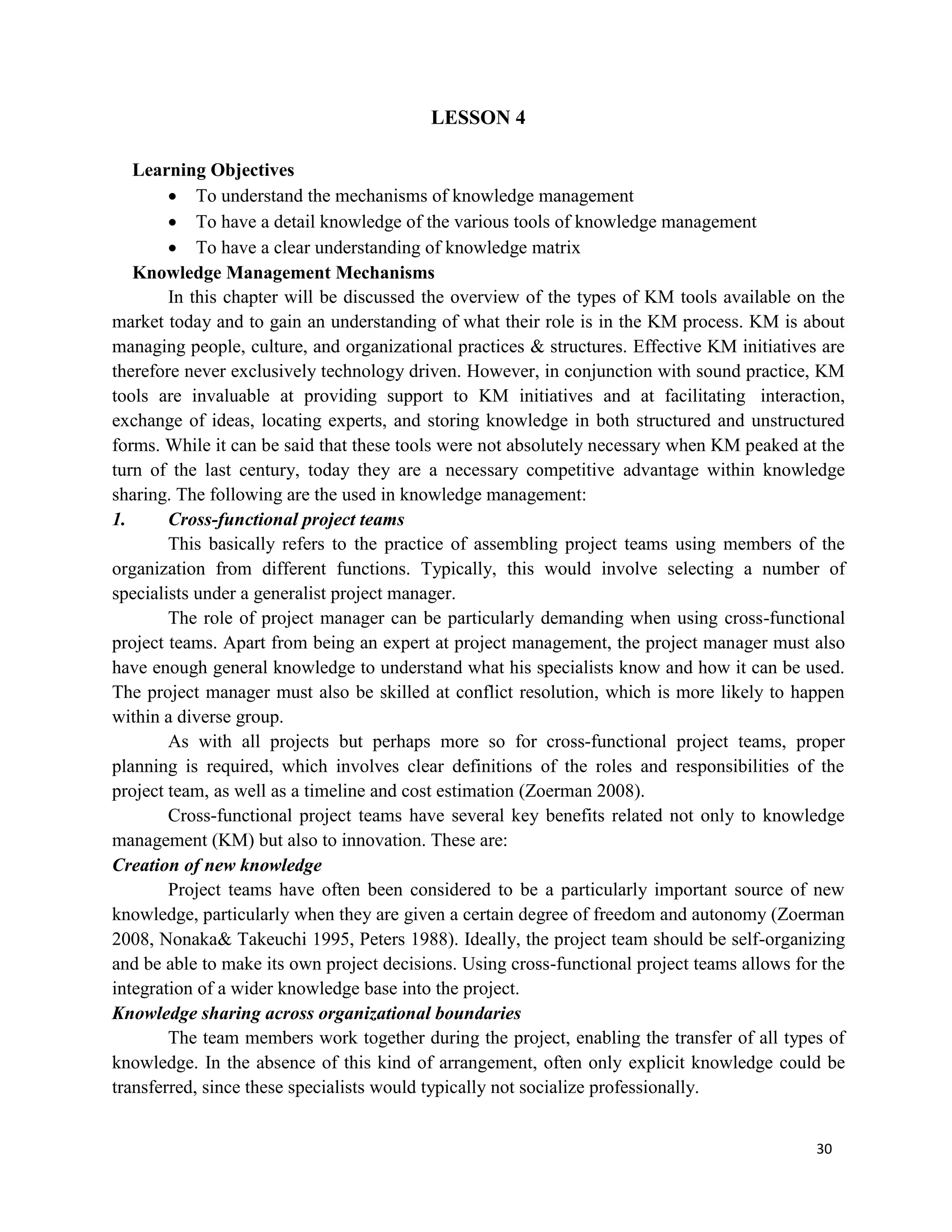 30
LESSON 4
Learning Objectives
 To understand the mechanisms of knowledge management
 To have a detail knowledge of the various tools of knowledge management
 To have a clear understanding of knowledge matrix
Knowledge Management Mechanisms
In this chapter will be discussed the overview of the types of KM tools available on the
market today and to gain an understanding of what their role is in the KM process. KM is about
managing people, culture, and organizational practices & structures. Effective KM initiatives are
therefore never exclusively technology driven. However, in conjunction with sound practice, KM
tools are invaluable at providing support to KM initiatives and at facilitating interaction,
exchange of ideas, locating experts, and storing knowledge in both structured and unstructured
forms. While it can be said that these tools were not absolutely necessary when KM peaked at the
turn of the last century, today they are a necessary competitive advantage within knowledge
sharing. The following are the used in knowledge management:
1. Cross-functional project teams
This basically refers to the practice of assembling project teams using members of the
organization from different functions. Typically, this would involve selecting a number of
specialists under a generalist project manager.
The role of project manager can be particularly demanding when using cross-functional
project teams. Apart from being an expert at project management, the project manager must also
have enough general knowledge to understand what his specialists know and how it can be used.
The project manager must also be skilled at conflict resolution, which is more likely to happen
within a diverse group.
As with all projects but perhaps more so for cross-functional project teams, proper
planning is required, which involves clear definitions of the roles and responsibilities of the
project team, as well as a timeline and cost estimation (Zoerman 2008).
Cross-functional project teams have several key benefits related not only to knowledge
management (KM) but also to innovation. These are:
Creation of new knowledge
Project teams have often been considered to be a particularly important source of new
knowledge, particularly when they are given a certain degree of freedom and autonomy (Zoerman
2008, Nonaka& Takeuchi 1995, Peters 1988). Ideally, the project team should be self-organizing
and be able to make its own project decisions. Using cross-functional project teams allows for the
integration of a wider knowledge base into the project.
Knowledge sharing across organizational boundaries
The team members work together during the project, enabling the transfer of all types of
knowledge. In the absence of this kind of arrangement, often only explicit knowledge could be
transferred, since these specialists would typically not socialize professionally.
 