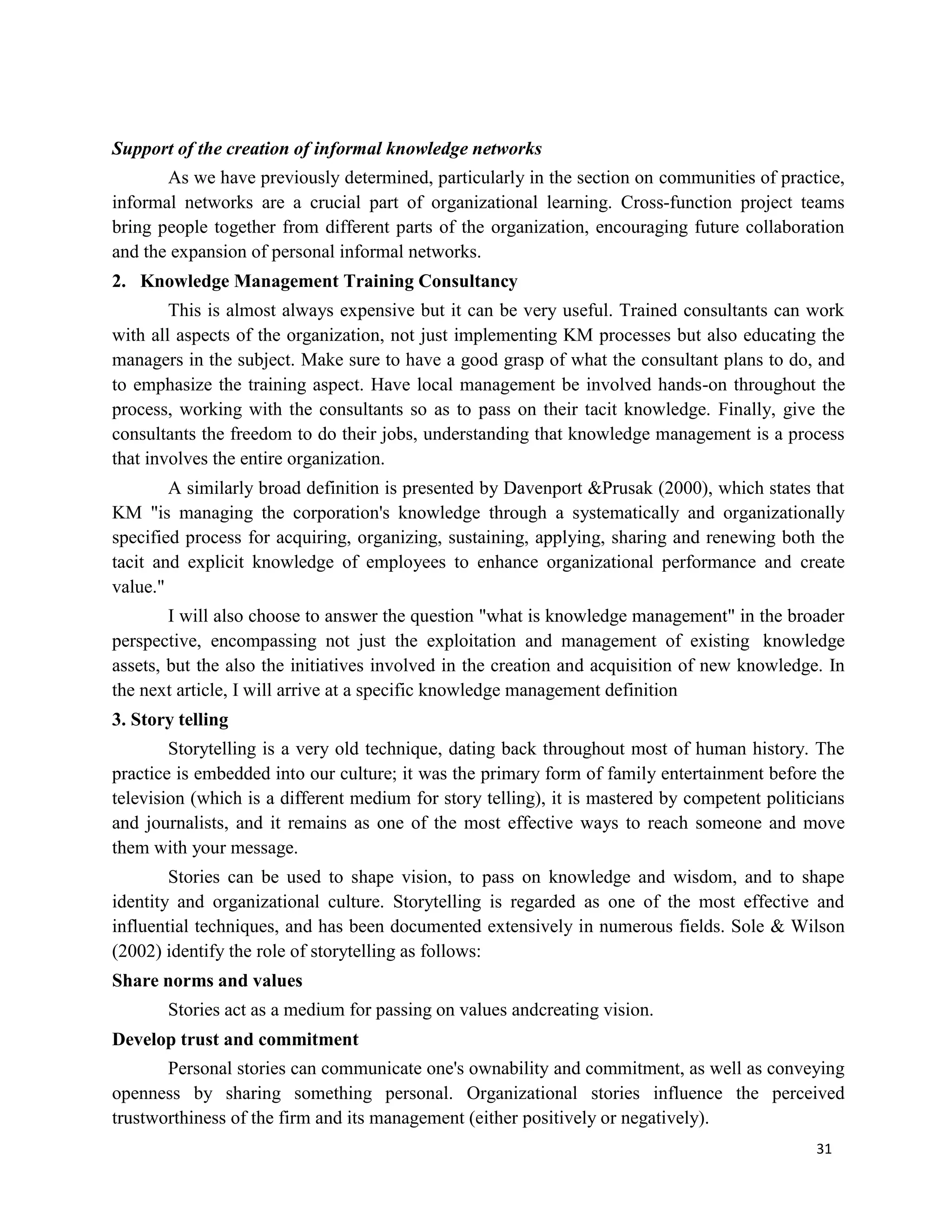 31
Support of the creation of informal knowledge networks
As we have previously determined, particularly in the section on communities of practice,
informal networks are a crucial part of organizational learning. Cross-function project teams
bring people together from different parts of the organization, encouraging future collaboration
and the expansion of personal informal networks.
2. Knowledge Management Training Consultancy
This is almost always expensive but it can be very useful. Trained consultants can work
with all aspects of the organization, not just implementing KM processes but also educating the
managers in the subject. Make sure to have a good grasp of what the consultant plans to do, and
to emphasize the training aspect. Have local management be involved hands-on throughout the
process, working with the consultants so as to pass on their tacit knowledge. Finally, give the
consultants the freedom to do their jobs, understanding that knowledge management is a process
that involves the entire organization.
A similarly broad definition is presented by Davenport &Prusak (2000), which states that
KM "is managing the corporation's knowledge through a systematically and organizationally
specified process for acquiring, organizing, sustaining, applying, sharing and renewing both the
tacit and explicit knowledge of employees to enhance organizational performance and create
value."
I will also choose to answer the question "what is knowledge management" in the broader
perspective, encompassing not just the exploitation and management of existing knowledge
assets, but the also the initiatives involved in the creation and acquisition of new knowledge. In
the next article, I will arrive at a specific knowledge management definition
3. Story telling
Storytelling is a very old technique, dating back throughout most of human history. The
practice is embedded into our culture; it was the primary form of family entertainment before the
television (which is a different medium for story telling), it is mastered by competent politicians
and journalists, and it remains as one of the most effective ways to reach someone and move
them with your message.
Stories can be used to shape vision, to pass on knowledge and wisdom, and to shape
identity and organizational culture. Storytelling is regarded as one of the most effective and
influential techniques, and has been documented extensively in numerous fields. Sole & Wilson
(2002) identify the role of storytelling as follows:
Share norms and values
Stories act as a medium for passing on values andcreating vision.
Develop trust and commitment
Personal stories can communicate one's ownability and commitment, as well as conveying
openness by sharing something personal. Organizational stories influence the perceived
trustworthiness of the firm and its management (either positively or negatively).
 