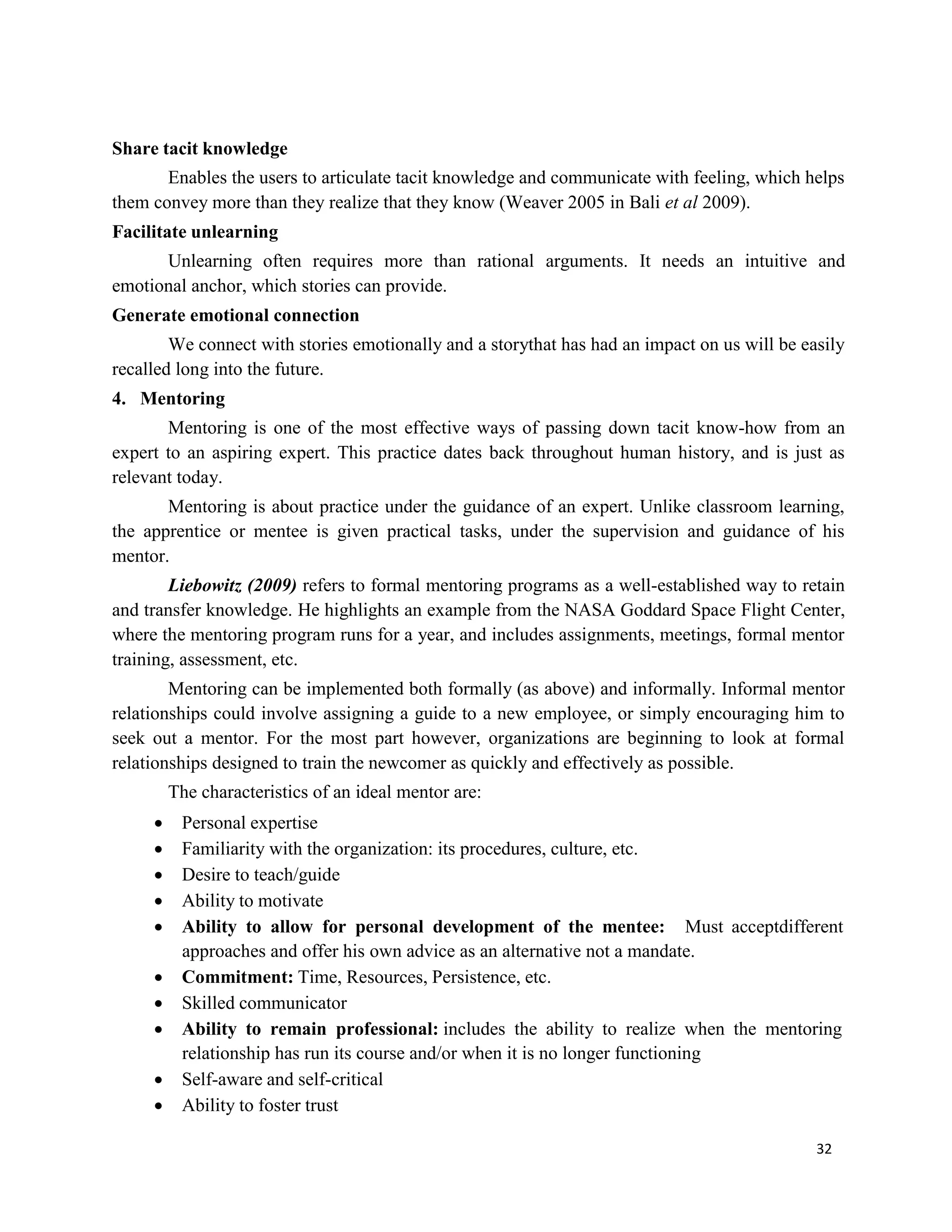 32
Share tacit knowledge
Enables the users to articulate tacit knowledge and communicate with feeling, which helps
them convey more than they realize that they know (Weaver 2005 in Bali et al 2009).
Facilitate unlearning
Unlearning often requires more than rational arguments. It needs an intuitive and
emotional anchor, which stories can provide.
Generate emotional connection
We connect with stories emotionally and a storythat has had an impact on us will be easily
recalled long into the future.
4. Mentoring
Mentoring is one of the most effective ways of passing down tacit know-how from an
expert to an aspiring expert. This practice dates back throughout human history, and is just as
relevant today.
Mentoring is about practice under the guidance of an expert. Unlike classroom learning,
the apprentice or mentee is given practical tasks, under the supervision and guidance of his
mentor.
Liebowitz (2009) refers to formal mentoring programs as a well-established way to retain
and transfer knowledge. He highlights an example from the NASA Goddard Space Flight Center,
where the mentoring program runs for a year, and includes assignments, meetings, formal mentor
training, assessment, etc.
Mentoring can be implemented both formally (as above) and informally. Informal mentor
relationships could involve assigning a guide to a new employee, or simply encouraging him to
seek out a mentor. For the most part however, organizations are beginning to look at formal
relationships designed to train the newcomer as quickly and effectively as possible.
The characteristics of an ideal mentor are:
 Personal expertise
 Familiarity with the organization: its procedures, culture, etc.
 Desire to teach/guide
 Ability to motivate
 Ability to allow for personal development of the mentee: Must acceptdifferent
approaches and offer his own advice as an alternative not a mandate.
 Commitment: Time, Resources, Persistence, etc.
 Skilled communicator
 Ability to remain professional: includes the ability to realize when the mentoring
relationship has run its course and/or when it is no longer functioning
 Self-aware and self-critical
 Ability to foster trust
 