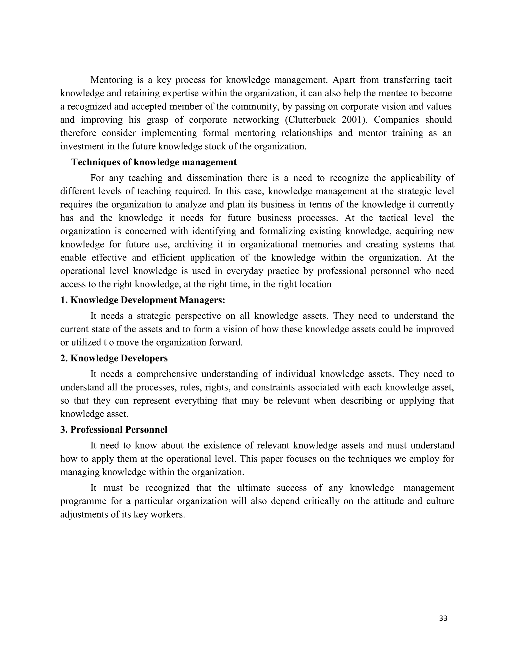 33
Mentoring is a key process for knowledge management. Apart from transferring tacit
knowledge and retaining expertise within the organization, it can also help the mentee to become
a recognized and accepted member of the community, by passing on corporate vision and values
and improving his grasp of corporate networking (Clutterbuck 2001). Companies should
therefore consider implementing formal mentoring relationships and mentor training as an
investment in the future knowledge stock of the organization.
Techniques of knowledge management
For any teaching and dissemination there is a need to recognize the applicability of
different levels of teaching required. In this case, knowledge management at the strategic level
requires the organization to analyze and plan its business in terms of the knowledge it currently
has and the knowledge it needs for future business processes. At the tactical level the
organization is concerned with identifying and formalizing existing knowledge, acquiring new
knowledge for future use, archiving it in organizational memories and creating systems that
enable effective and efficient application of the knowledge within the organization. At the
operational level knowledge is used in everyday practice by professional personnel who need
access to the right knowledge, at the right time, in the right location
1. Knowledge Development Managers:
It needs a strategic perspective on all knowledge assets. They need to understand the
current state of the assets and to form a vision of how these knowledge assets could be improved
or utilized t o move the organization forward.
2. Knowledge Developers
It needs a comprehensive understanding of individual knowledge assets. They need to
understand all the processes, roles, rights, and constraints associated with each knowledge asset,
so that they can represent everything that may be relevant when describing or applying that
knowledge asset.
3. Professional Personnel
It need to know about the existence of relevant knowledge assets and must understand
how to apply them at the operational level. This paper focuses on the techniques we employ for
managing knowledge within the organization.
It must be recognized that the ultimate success of any knowledge management
programme for a particular organization will also depend critically on the attitude and culture
adjustments of its key workers.
 