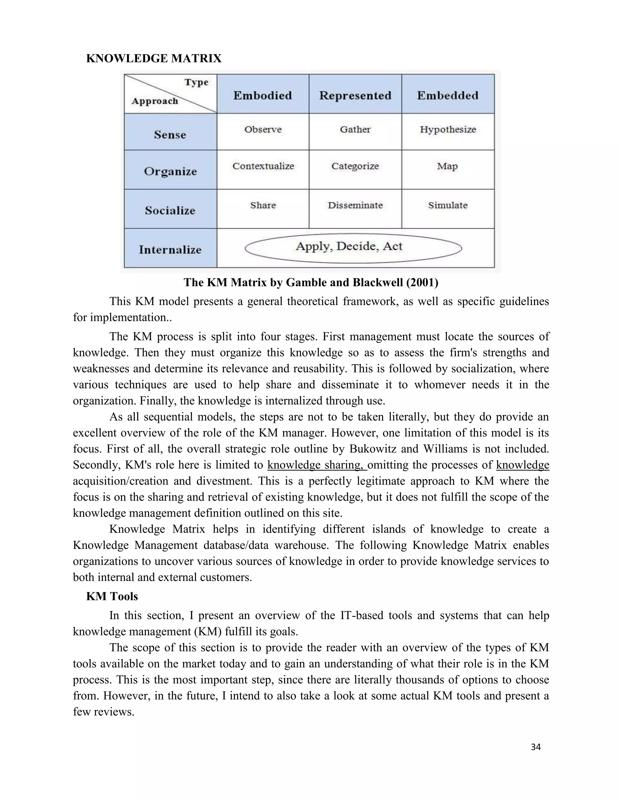 34
KNOWLEDGE MATRIX
The KM Matrix by Gamble and Blackwell (2001)
This KM model presents a general theoretical framework, as well as specific guidelines
for implementation..
The KM process is split into four stages. First management must locate the sources of
knowledge. Then they must organize this knowledge so as to assess the firm's strengths and
weaknesses and determine its relevance and reusability. This is followed by socialization, where
various techniques are used to help share and disseminate it to whomever needs it in the
organization. Finally, the knowledge is internalized through use.
As all sequential models, the steps are not to be taken literally, but they do provide an
excellent overview of the role of the KM manager. However, one limitation of this model is its
focus. First of all, the overall strategic role outline by Bukowitz and Williams is not included.
Secondly, KM's role here is limited to knowledge sharing, omitting the processes of knowledge
acquisition/creation and divestment. This is a perfectly legitimate approach to KM where the
focus is on the sharing and retrieval of existing knowledge, but it does not fulfill the scope of the
knowledge management definition outlined on this site.
Knowledge Matrix helps in identifying different islands of knowledge to create a
Knowledge Management database/data warehouse. The following Knowledge Matrix enables
organizations to uncover various sources of knowledge in order to provide knowledge services to
both internal and external customers.
KM Tools
In this section, I present an overview of the IT-based tools and systems that can help
knowledge management (KM) fulfill its goals.
The scope of this section is to provide the reader with an overview of the types of KM
tools available on the market today and to gain an understanding of what their role is in the KM
process. This is the most important step, since there are literally thousands of options to choose
from. However, in the future, I intend to also take a look at some actual KM tools and present a
few reviews.
 
