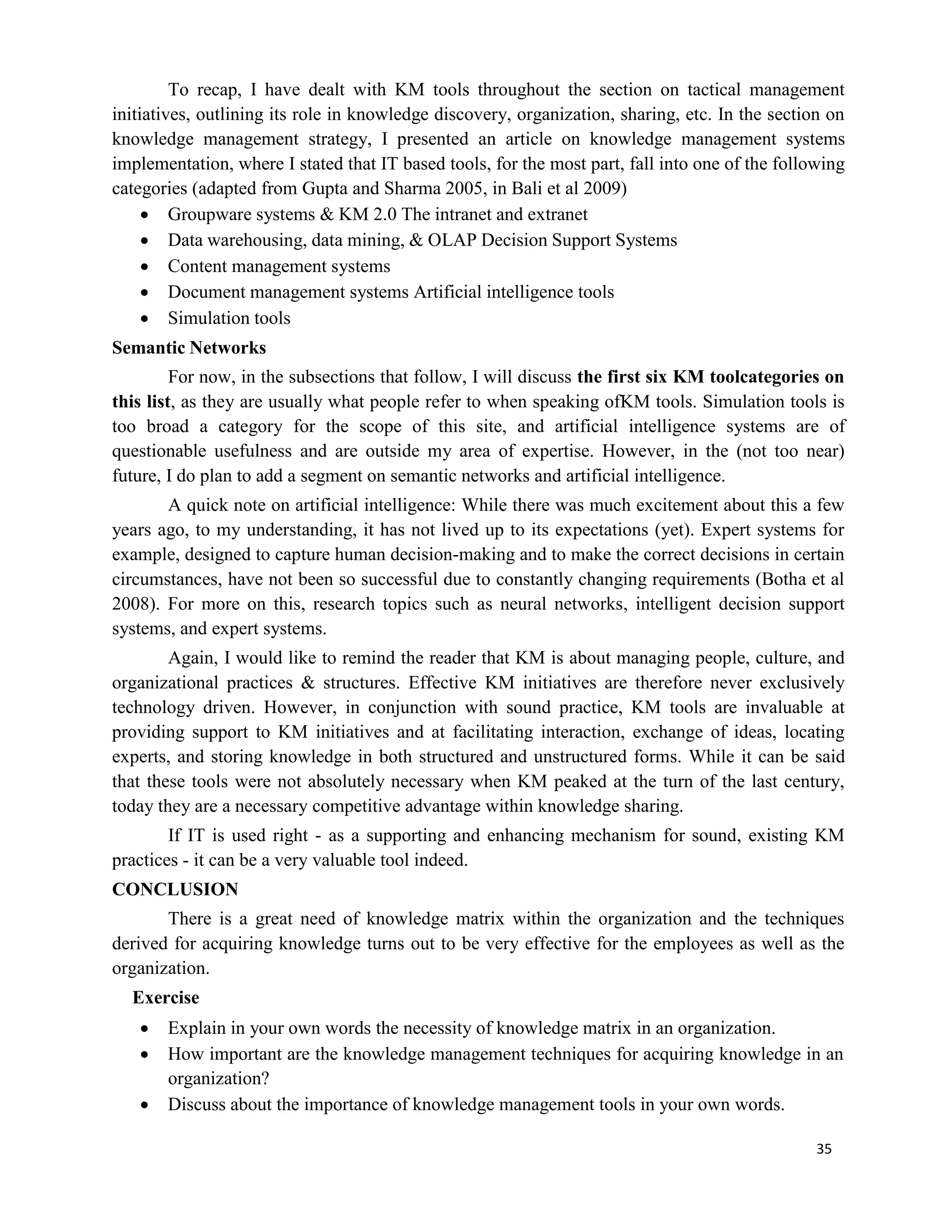 35
To recap, I have dealt with KM tools throughout the section on tactical management
initiatives, outlining its role in knowledge discovery, organization, sharing, etc. In the section on
knowledge management strategy, I presented an article on knowledge management systems
implementation, where I stated that IT based tools, for the most part, fall into one of the following
categories (adapted from Gupta and Sharma 2005, in Bali et al 2009)
 Groupware systems & KM 2.0 The intranet and extranet
 Data warehousing, data mining, & OLAP Decision Support Systems
 Content management systems
 Document management systems Artificial intelligence tools
 Simulation tools
Semantic Networks
For now, in the subsections that follow, I will discuss the first six KM toolcategories on
this list, as they are usually what people refer to when speaking ofKM tools. Simulation tools is
too broad a category for the scope of this site, and artificial intelligence systems are of
questionable usefulness and are outside my area of expertise. However, in the (not too near)
future, I do plan to add a segment on semantic networks and artificial intelligence.
A quick note on artificial intelligence: While there was much excitement about this a few
years ago, to my understanding, it has not lived up to its expectations (yet). Expert systems for
example, designed to capture human decision-making and to make the correct decisions in certain
circumstances, have not been so successful due to constantly changing requirements (Botha et al
2008). For more on this, research topics such as neural networks, intelligent decision support
systems, and expert systems.
Again, I would like to remind the reader that KM is about managing people, culture, and
organizational practices & structures. Effective KM initiatives are therefore never exclusively
technology driven. However, in conjunction with sound practice, KM tools are invaluable at
providing support to KM initiatives and at facilitating interaction, exchange of ideas, locating
experts, and storing knowledge in both structured and unstructured forms. While it can be said
that these tools were not absolutely necessary when KM peaked at the turn of the last century,
today they are a necessary competitive advantage within knowledge sharing.
If IT is used right - as a supporting and enhancing mechanism for sound, existing KM
practices - it can be a very valuable tool indeed.
CONCLUSION
There is a great need of knowledge matrix within the organization and the techniques
derived for acquiring knowledge turns out to be very effective for the employees as well as the
organization.
Exercise
 Explain in your own words the necessity of knowledge matrix in an organization.
 How important are the knowledge management techniques for acquiring knowledge in an
organization?
 Discuss about the importance of knowledge management tools in your own words.
 