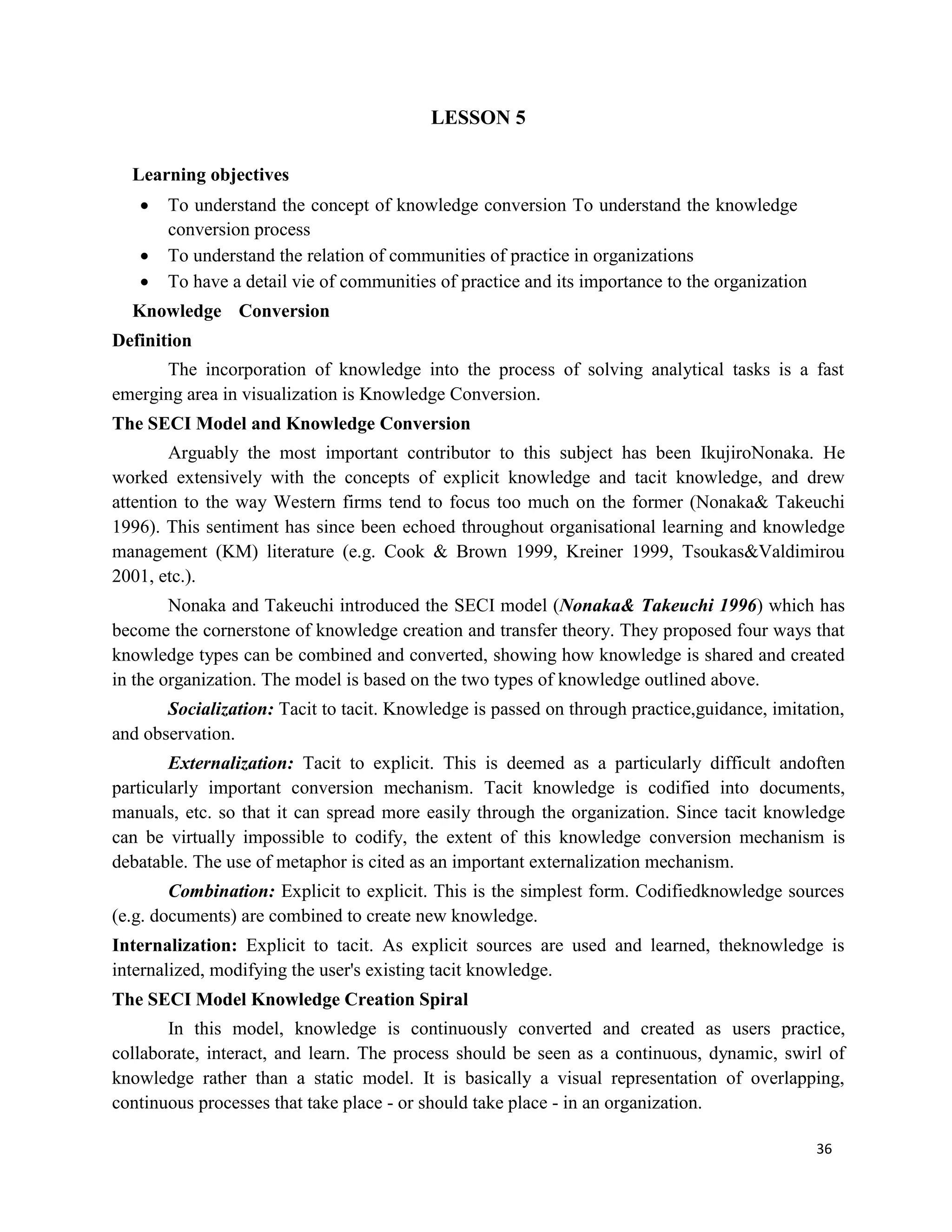 36
LESSON 5
Learning objectives
 To understand the concept of knowledge conversion To understand the knowledge
conversion process
 To understand the relation of communities of practice in organizations
 To have a detail vie of communities of practice and its importance to the organization
Knowledge Conversion
Definition
The incorporation of knowledge into the process of solving analytical tasks is a fast
emerging area in visualization is Knowledge Conversion.
The SECI Model and Knowledge Conversion
Arguably the most important contributor to this subject has been IkujiroNonaka. He
worked extensively with the concepts of explicit knowledge and tacit knowledge, and drew
attention to the way Western firms tend to focus too much on the former (Nonaka& Takeuchi
1996). This sentiment has since been echoed throughout organisational learning and knowledge
management (KM) literature (e.g. Cook & Brown 1999, Kreiner 1999, Tsoukas&Valdimirou
2001, etc.).
Nonaka and Takeuchi introduced the SECI model (Nonaka& Takeuchi 1996) which has
become the cornerstone of knowledge creation and transfer theory. They proposed four ways that
knowledge types can be combined and converted, showing how knowledge is shared and created
in the organization. The model is based on the two types of knowledge outlined above.
Socialization: Tacit to tacit. Knowledge is passed on through practice,guidance, imitation,
and observation.
Externalization: Tacit to explicit. This is deemed as a particularly difficult andoften
particularly important conversion mechanism. Tacit knowledge is codified into documents,
manuals, etc. so that it can spread more easily through the organization. Since tacit knowledge
can be virtually impossible to codify, the extent of this knowledge conversion mechanism is
debatable. The use of metaphor is cited as an important externalization mechanism.
Combination: Explicit to explicit. This is the simplest form. Codifiedknowledge sources
(e.g. documents) are combined to create new knowledge.
Internalization: Explicit to tacit. As explicit sources are used and learned, theknowledge is
internalized, modifying the user's existing tacit knowledge.
The SECI Model Knowledge Creation Spiral
In this model, knowledge is continuously converted and created as users practice,
collaborate, interact, and learn. The process should be seen as a continuous, dynamic, swirl of
knowledge rather than a static model. It is basically a visual representation of overlapping,
continuous processes that take place - or should take place - in an organization.
 