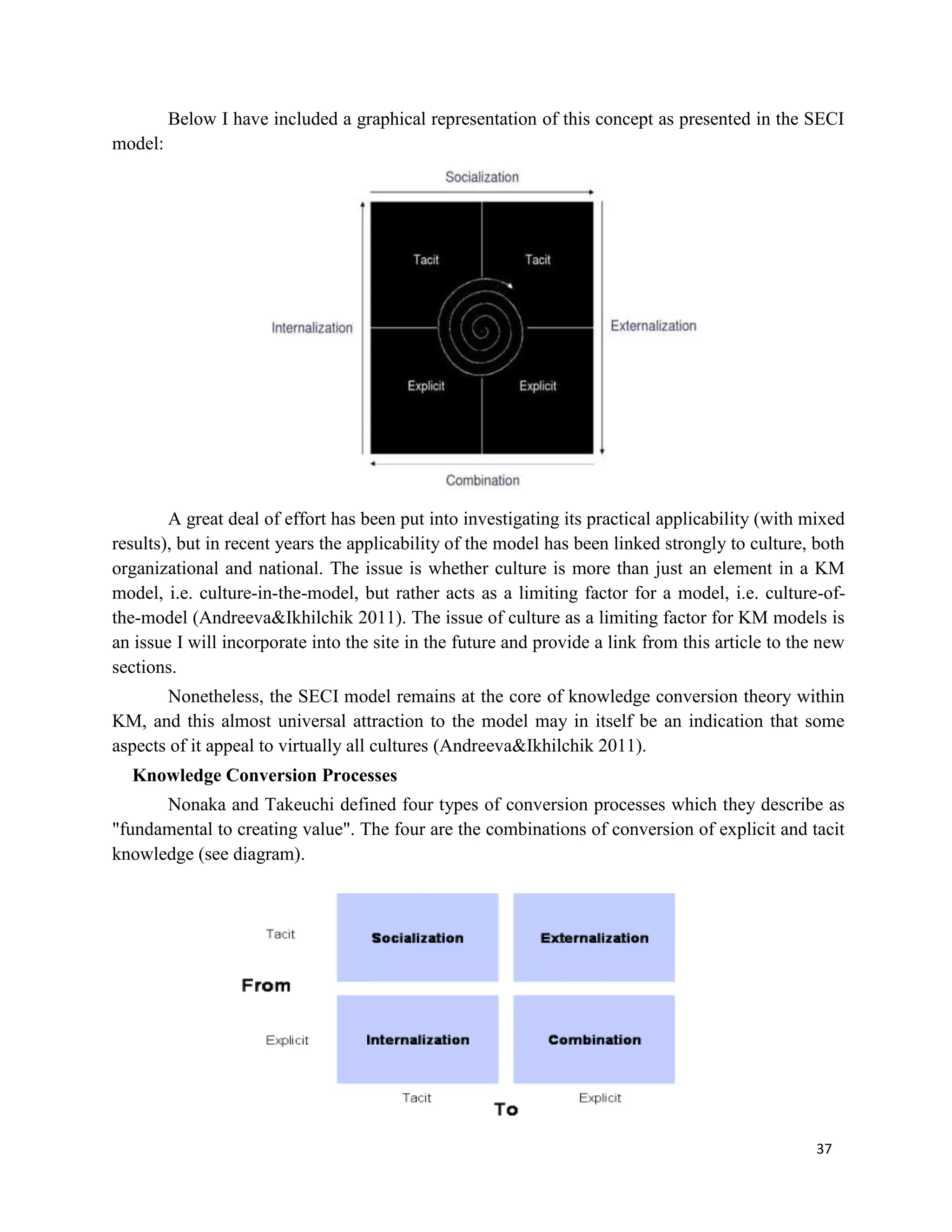 37
Below I have included a graphical representation of this concept as presented in the SECI
model:
A great deal of effort has been put into investigating its practical applicability (with mixed
results), but in recent years the applicability of the model has been linked strongly to culture, both
organizational and national. The issue is whether culture is more than just an element in a KM
model, i.e. culture-in-the-model, but rather acts as a limiting factor for a model, i.e. culture-of-
the-model (Andreeva&Ikhilchik 2011). The issue of culture as a limiting factor for KM models is
an issue I will incorporate into the site in the future and provide a link from this article to the new
sections.
Nonetheless, the SECI model remains at the core of knowledge conversion theory within
KM, and this almost universal attraction to the model may in itself be an indication that some
aspects of it appeal to virtually all cultures (Andreeva&Ikhilchik 2011).
Knowledge Conversion Processes
Nonaka and Takeuchi defined four types of conversion processes which they describe as
"fundamental to creating value". The four are the combinations of conversion of explicit and tacit
knowledge (see diagram).
 