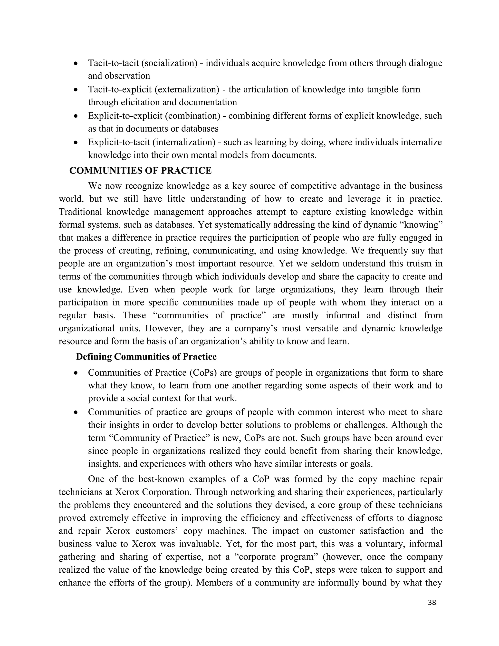 38
 Tacit-to-tacit (socialization) - individuals acquire knowledge from others through dialogue
and observation
 Tacit-to-explicit (externalization) - the articulation of knowledge into tangible form
through elicitation and documentation
 Explicit-to-explicit (combination) - combining different forms of explicit knowledge, such
as that in documents or databases
 Explicit-to-tacit (internalization) - such as learning by doing, where individuals internalize
knowledge into their own mental models from documents.
COMMUNITIES OF PRACTICE
We now recognize knowledge as a key source of competitive advantage in the business
world, but we still have little understanding of how to create and leverage it in practice.
Traditional knowledge management approaches attempt to capture existing knowledge within
formal systems, such as databases. Yet systematically addressing the kind of dynamic “knowing”
that makes a difference in practice requires the participation of people who are fully engaged in
the process of creating, refining, communicating, and using knowledge. We frequently say that
people are an organization’s most important resource. Yet we seldom understand this truism in
terms of the communities through which individuals develop and share the capacity to create and
use knowledge. Even when people work for large organizations, they learn through their
participation in more specific communities made up of people with whom they interact on a
regular basis. These “communities of practice” are mostly informal and distinct from
organizational units. However, they are a company’s most versatile and dynamic knowledge
resource and form the basis of an organization’s ability to know and learn.
Defining Communities of Practice
 Communities of Practice (CoPs) are groups of people in organizations that form to share
what they know, to learn from one another regarding some aspects of their work and to
provide a social context for that work.
 Communities of practice are groups of people with common interest who meet to share
their insights in order to develop better solutions to problems or challenges. Although the
term “Community of Practice” is new, CoPs are not. Such groups have been around ever
since people in organizations realized they could benefit from sharing their knowledge,
insights, and experiences with others who have similar interests or goals.
One of the best-known examples of a CoP was formed by the copy machine repair
technicians at Xerox Corporation. Through networking and sharing their experiences, particularly
the problems they encountered and the solutions they devised, a core group of these technicians
proved extremely effective in improving the efficiency and effectiveness of efforts to diagnose
and repair Xerox customers’ copy machines. The impact on customer satisfaction and the
business value to Xerox was invaluable. Yet, for the most part, this was a voluntary, informal
gathering and sharing of expertise, not a “corporate program” (however, once the company
realized the value of the knowledge being created by this CoP, steps were taken to support and
enhance the efforts of the group). Members of a community are informally bound by what they
 