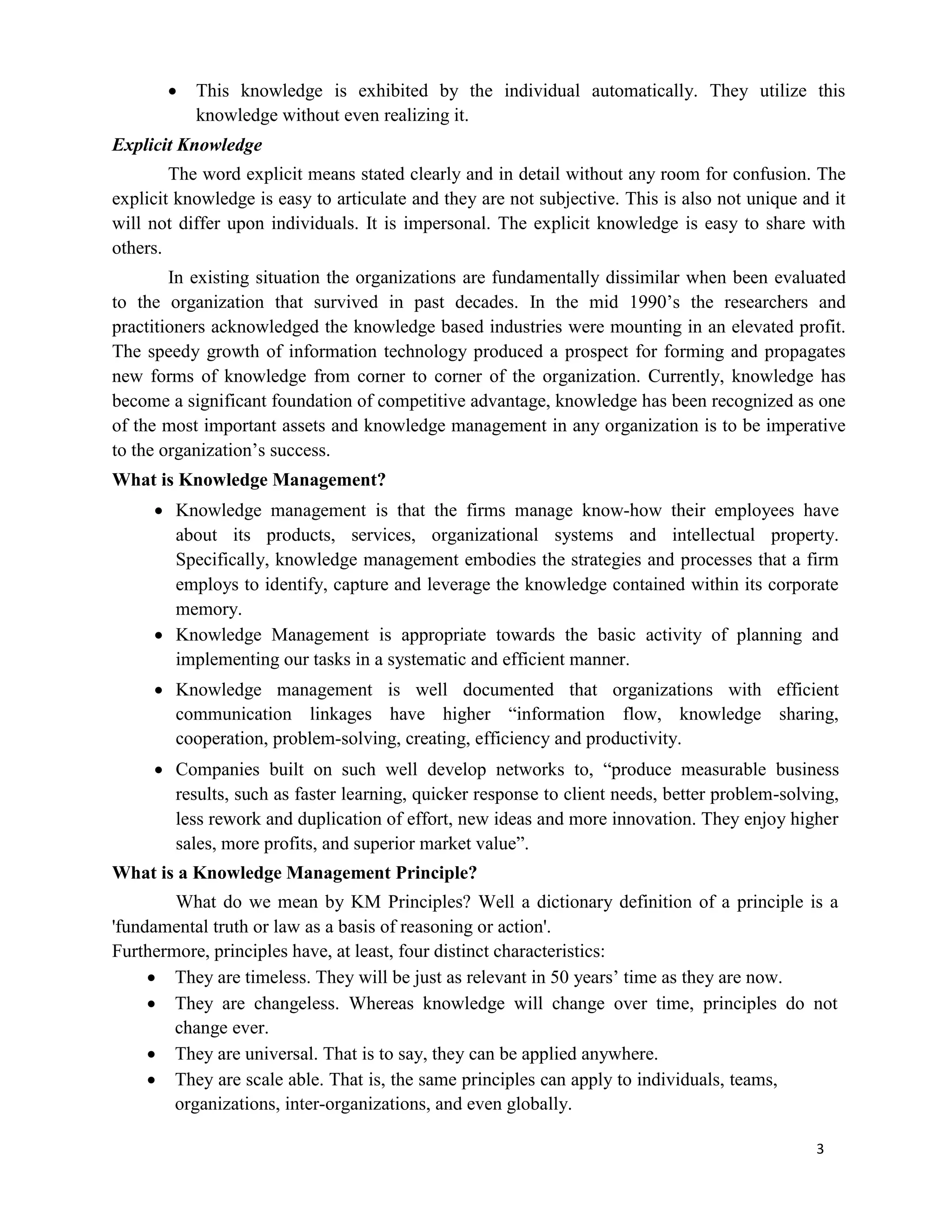 3
 This knowledge is exhibited by the individual automatically. They utilize this
knowledge without even realizing it.
Explicit Knowledge
The word explicit means stated clearly and in detail without any room for confusion. The
explicit knowledge is easy to articulate and they are not subjective. This is also not unique and it
will not differ upon individuals. It is impersonal. The explicit knowledge is easy to share with
others.
In existing situation the organizations are fundamentally dissimilar when been evaluated
to the organization that survived in past decades. In the mid 1990’s the researchers and
practitioners acknowledged the knowledge based industries were mounting in an elevated profit.
The speedy growth of information technology produced a prospect for forming and propagates
new forms of knowledge from corner to corner of the organization. Currently, knowledge has
become a significant foundation of competitive advantage, knowledge has been recognized as one
of the most important assets and knowledge management in any organization is to be imperative
to the organization’s success.
What is Knowledge Management?
 Knowledge management is that the firms manage know-how their employees have
about its products, services, organizational systems and intellectual property.
Specifically, knowledge management embodies the strategies and processes that a firm
employs to identify, capture and leverage the knowledge contained within its corporate
memory.
 Knowledge Management is appropriate towards the basic activity of planning and
implementing our tasks in a systematic and efficient manner.
 Knowledge management is well documented that organizations with efficient
communication linkages have higher “information flow, knowledge sharing,
cooperation, problem-solving, creating, efficiency and productivity.
 Companies built on such well develop networks to, “produce measurable business
results, such as faster learning, quicker response to client needs, better problem-solving,
less rework and duplication of effort, new ideas and more innovation. They enjoy higher
sales, more profits, and superior market value”.
What is a Knowledge Management Principle?
What do we mean by KM Principles? Well a dictionary definition of a principle is a
'fundamental truth or law as a basis of reasoning or action'.
Furthermore, principles have, at least, four distinct characteristics:
 They are timeless. They will be just as relevant in 50 years’ time as they are now.
 They are changeless. Whereas knowledge will change over time, principles do not
change ever.
 They are universal. That is to say, they can be applied anywhere.
 They are scale able. That is, the same principles can apply to individuals, teams,
organizations, inter-organizations, and even globally.
 