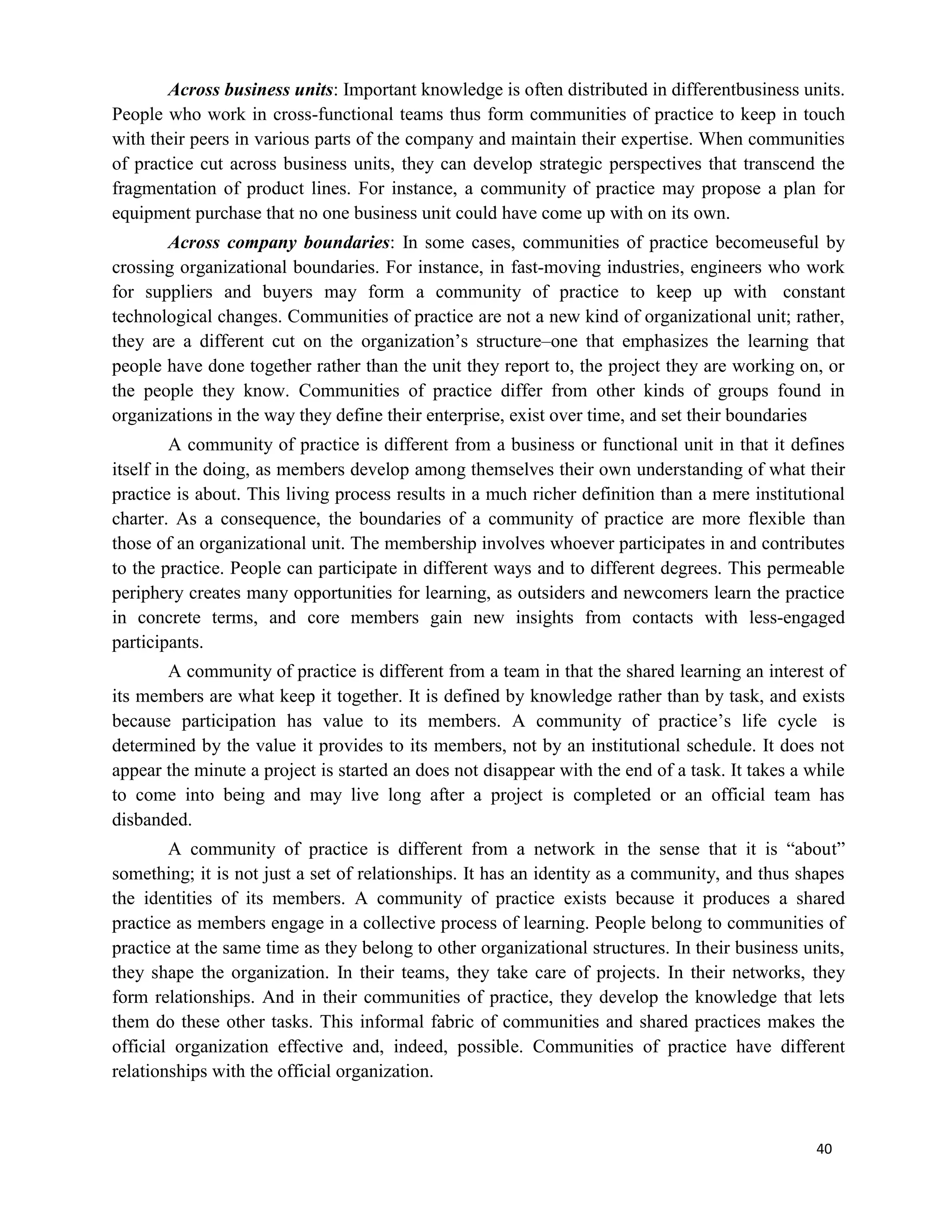 40
Across business units: Important knowledge is often distributed in differentbusiness units.
People who work in cross-functional teams thus form communities of practice to keep in touch
with their peers in various parts of the company and maintain their expertise. When communities
of practice cut across business units, they can develop strategic perspectives that transcend the
fragmentation of product lines. For instance, a community of practice may propose a plan for
equipment purchase that no one business unit could have come up with on its own.
Across company boundaries: In some cases, communities of practice becomeuseful by
crossing organizational boundaries. For instance, in fast-moving industries, engineers who work
for suppliers and buyers may form a community of practice to keep up with constant
technological changes. Communities of practice are not a new kind of organizational unit; rather,
they are a different cut on the organization’s structure–one that emphasizes the learning that
people have done together rather than the unit they report to, the project they are working on, or
the people they know. Communities of practice differ from other kinds of groups found in
organizations in the way they define their enterprise, exist over time, and set their boundaries
A community of practice is different from a business or functional unit in that it defines
itself in the doing, as members develop among themselves their own understanding of what their
practice is about. This living process results in a much richer definition than a mere institutional
charter. As a consequence, the boundaries of a community of practice are more flexible than
those of an organizational unit. The membership involves whoever participates in and contributes
to the practice. People can participate in different ways and to different degrees. This permeable
periphery creates many opportunities for learning, as outsiders and newcomers learn the practice
in concrete terms, and core members gain new insights from contacts with less-engaged
participants.
A community of practice is different from a team in that the shared learning an interest of
its members are what keep it together. It is defined by knowledge rather than by task, and exists
because participation has value to its members. A community of practice’s life cycle is
determined by the value it provides to its members, not by an institutional schedule. It does not
appear the minute a project is started an does not disappear with the end of a task. It takes a while
to come into being and may live long after a project is completed or an official team has
disbanded.
A community of practice is different from a network in the sense that it is “about”
something; it is not just a set of relationships. It has an identity as a community, and thus shapes
the identities of its members. A community of practice exists because it produces a shared
practice as members engage in a collective process of learning. People belong to communities of
practice at the same time as they belong to other organizational structures. In their business units,
they shape the organization. In their teams, they take care of projects. In their networks, they
form relationships. And in their communities of practice, they develop the knowledge that lets
them do these other tasks. This informal fabric of communities and shared practices makes the
official organization effective and, indeed, possible. Communities of practice have different
relationships with the official organization.
 