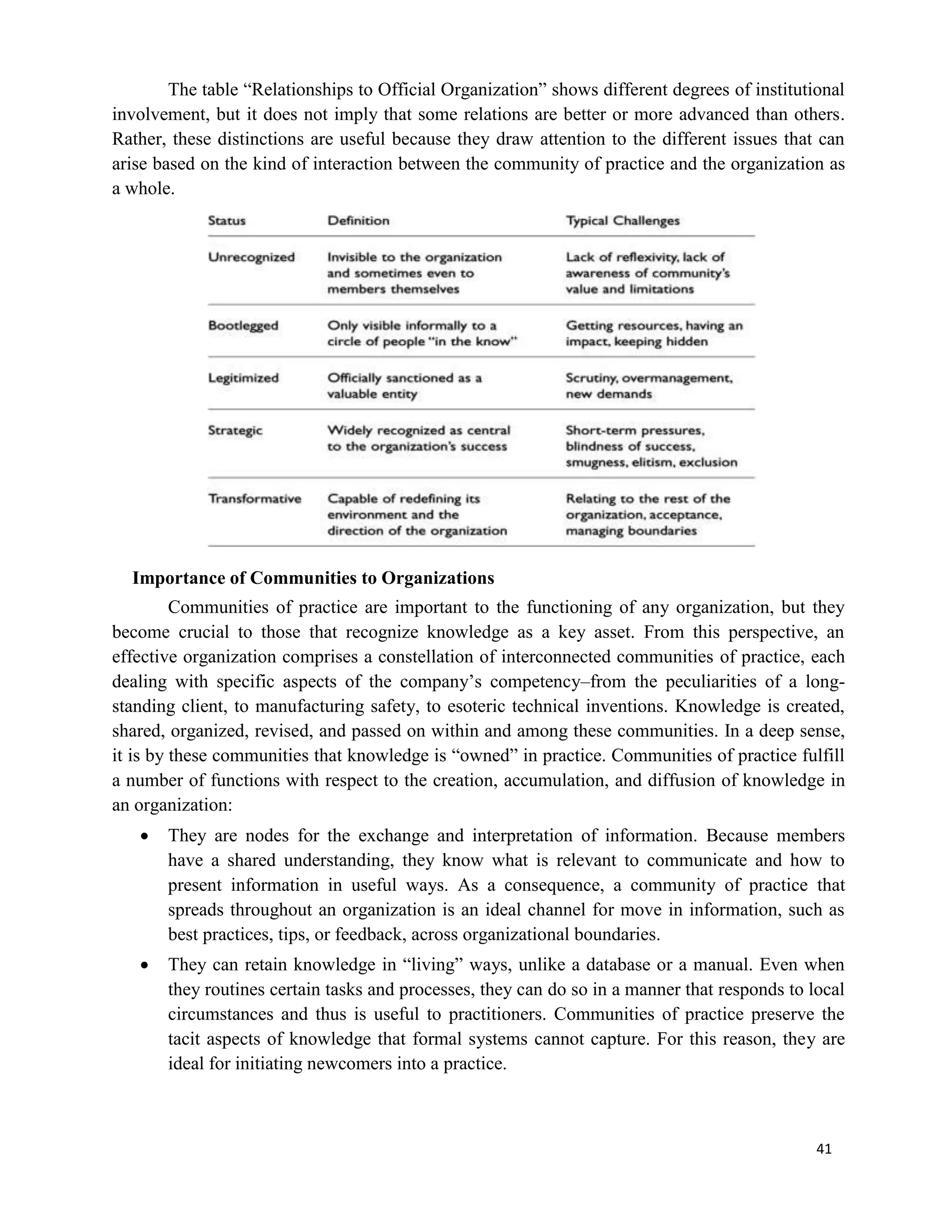 41
The table “Relationships to Official Organization” shows different degrees of institutional
involvement, but it does not imply that some relations are better or more advanced than others.
Rather, these distinctions are useful because they draw attention to the different issues that can
arise based on the kind of interaction between the community of practice and the organization as
a whole.
Importance of Communities to Organizations
Communities of practice are important to the functioning of any organization, but they
become crucial to those that recognize knowledge as a key asset. From this perspective, an
effective organization comprises a constellation of interconnected communities of practice, each
dealing with specific aspects of the company’s competency–from the peculiarities of a long-
standing client, to manufacturing safety, to esoteric technical inventions. Knowledge is created,
shared, organized, revised, and passed on within and among these communities. In a deep sense,
it is by these communities that knowledge is “owned” in practice. Communities of practice fulfill
a number of functions with respect to the creation, accumulation, and diffusion of knowledge in
an organization:
 They are nodes for the exchange and interpretation of information. Because members
have a shared understanding, they know what is relevant to communicate and how to
present information in useful ways. As a consequence, a community of practice that
spreads throughout an organization is an ideal channel for move in information, such as
best practices, tips, or feedback, across organizational boundaries.
 They can retain knowledge in “living” ways, unlike a database or a manual. Even when
they routines certain tasks and processes, they can do so in a manner that responds to local
circumstances and thus is useful to practitioners. Communities of practice preserve the
tacit aspects of knowledge that formal systems cannot capture. For this reason, they are
ideal for initiating newcomers into a practice.
 