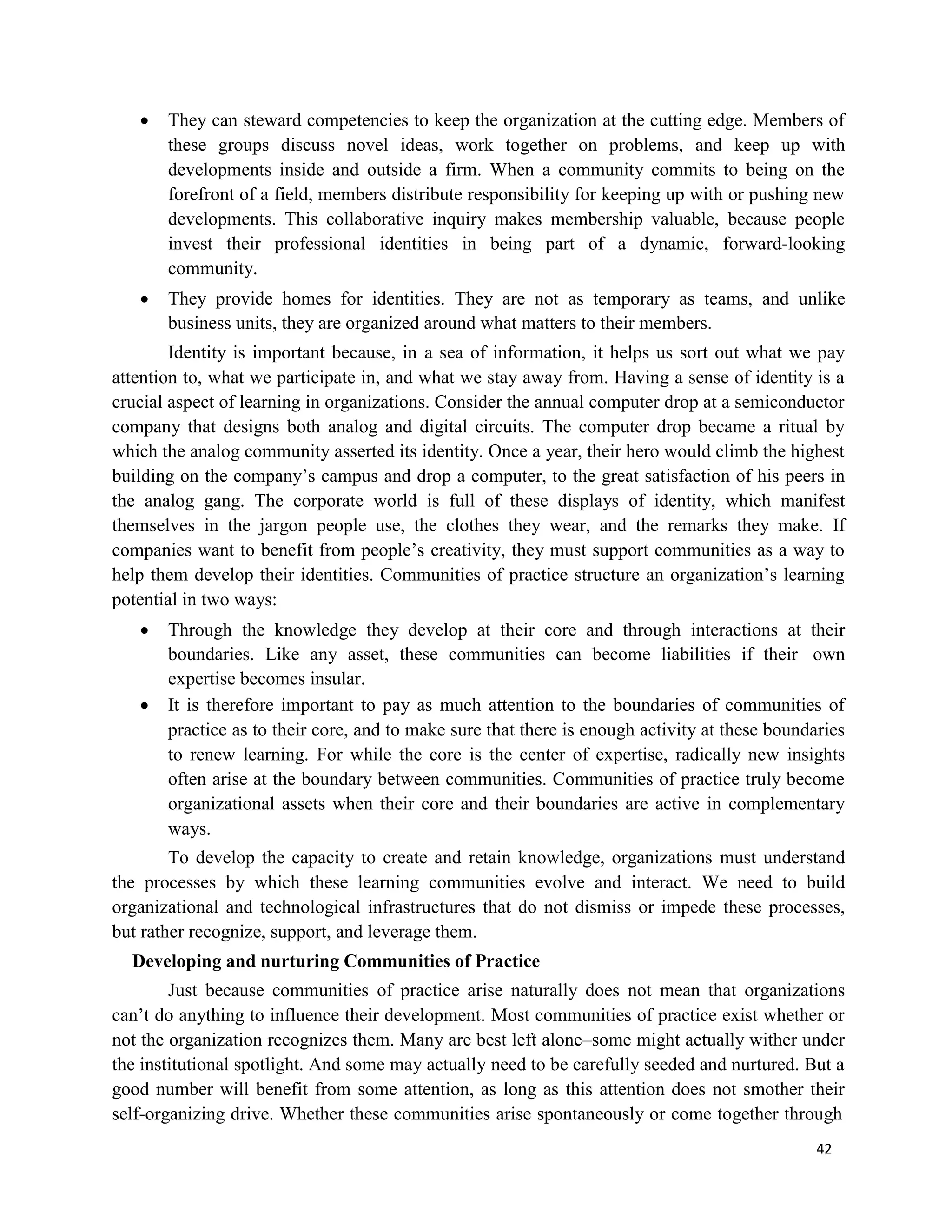 42
 They can steward competencies to keep the organization at the cutting edge. Members of
these groups discuss novel ideas, work together on problems, and keep up with
developments inside and outside a firm. When a community commits to being on the
forefront of a field, members distribute responsibility for keeping up with or pushing new
developments. This collaborative inquiry makes membership valuable, because people
invest their professional identities in being part of a dynamic, forward-looking
community.
 They provide homes for identities. They are not as temporary as teams, and unlike
business units, they are organized around what matters to their members.
Identity is important because, in a sea of information, it helps us sort out what we pay
attention to, what we participate in, and what we stay away from. Having a sense of identity is a
crucial aspect of learning in organizations. Consider the annual computer drop at a semiconductor
company that designs both analog and digital circuits. The computer drop became a ritual by
which the analog community asserted its identity. Once a year, their hero would climb the highest
building on the company’s campus and drop a computer, to the great satisfaction of his peers in
the analog gang. The corporate world is full of these displays of identity, which manifest
themselves in the jargon people use, the clothes they wear, and the remarks they make. If
companies want to benefit from people’s creativity, they must support communities as a way to
help them develop their identities. Communities of practice structure an organization’s learning
potential in two ways:
 Through the knowledge they develop at their core and through interactions at their
boundaries. Like any asset, these communities can become liabilities if their own
expertise becomes insular.
 It is therefore important to pay as much attention to the boundaries of communities of
practice as to their core, and to make sure that there is enough activity at these boundaries
to renew learning. For while the core is the center of expertise, radically new insights
often arise at the boundary between communities. Communities of practice truly become
organizational assets when their core and their boundaries are active in complementary
ways.
To develop the capacity to create and retain knowledge, organizations must understand
the processes by which these learning communities evolve and interact. We need to build
organizational and technological infrastructures that do not dismiss or impede these processes,
but rather recognize, support, and leverage them.
Developing and nurturing Communities of Practice
Just because communities of practice arise naturally does not mean that organizations
can’t do anything to influence their development. Most communities of practice exist whether or
not the organization recognizes them. Many are best left alone–some might actually wither under
the institutional spotlight. And some may actually need to be carefully seeded and nurtured. But a
good number will benefit from some attention, as long as this attention does not smother their
self-organizing drive. Whether these communities arise spontaneously or come together through
 