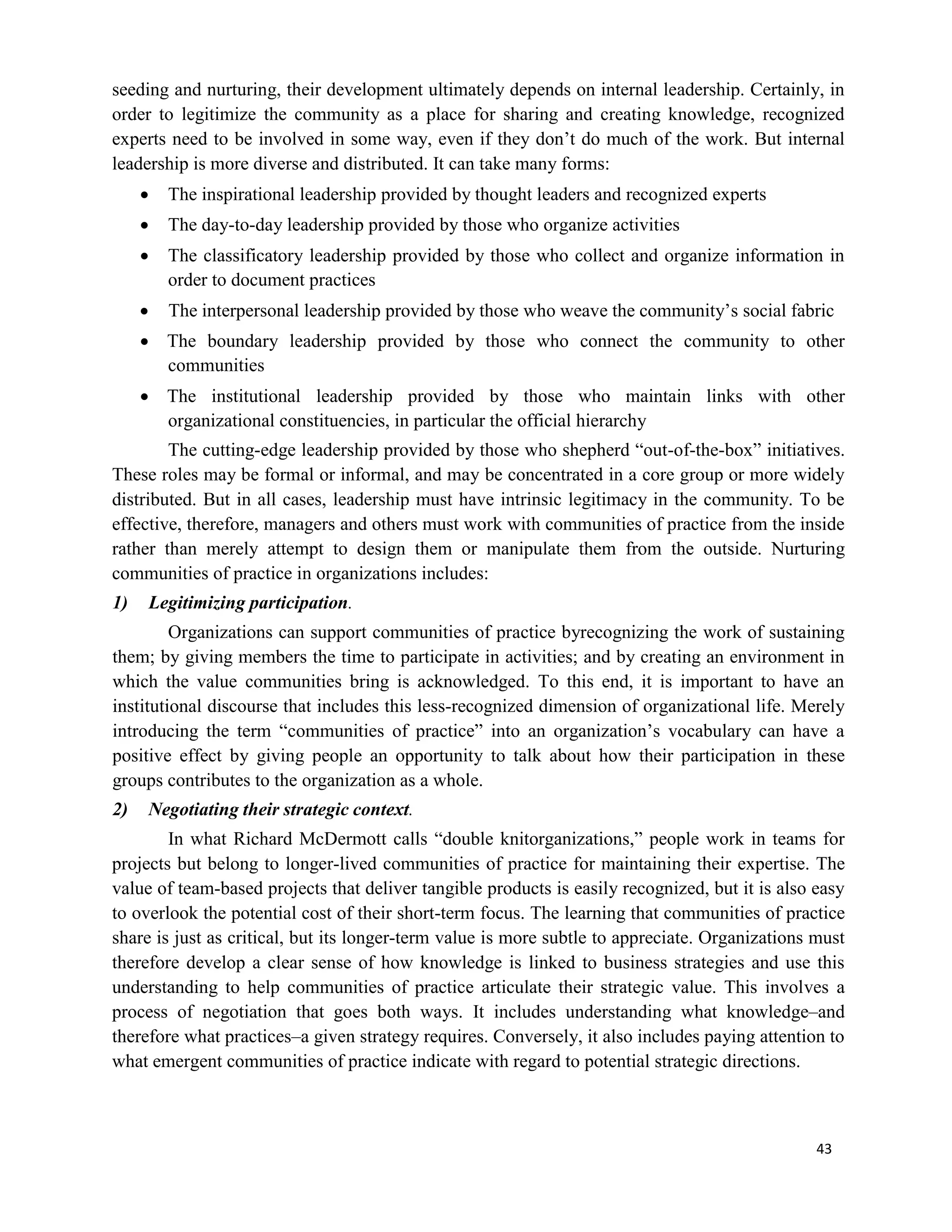 43
seeding and nurturing, their development ultimately depends on internal leadership. Certainly, in
order to legitimize the community as a place for sharing and creating knowledge, recognized
experts need to be involved in some way, even if they don’t do much of the work. But internal
leadership is more diverse and distributed. It can take many forms:
 The inspirational leadership provided by thought leaders and recognized experts
 The day-to-day leadership provided by those who organize activities
 The classificatory leadership provided by those who collect and organize information in
order to document practices
 The interpersonal leadership provided by those who weave the community’s social fabric
 The boundary leadership provided by those who connect the community to other
communities
 The institutional leadership provided by those who maintain links with other
organizational constituencies, in particular the official hierarchy
The cutting-edge leadership provided by those who shepherd “out-of-the-box” initiatives.
These roles may be formal or informal, and may be concentrated in a core group or more widely
distributed. But in all cases, leadership must have intrinsic legitimacy in the community. To be
effective, therefore, managers and others must work with communities of practice from the inside
rather than merely attempt to design them or manipulate them from the outside. Nurturing
communities of practice in organizations includes:
1) Legitimizing participation.
Organizations can support communities of practice byrecognizing the work of sustaining
them; by giving members the time to participate in activities; and by creating an environment in
which the value communities bring is acknowledged. To this end, it is important to have an
institutional discourse that includes this less-recognized dimension of organizational life. Merely
introducing the term “communities of practice” into an organization’s vocabulary can have a
positive effect by giving people an opportunity to talk about how their participation in these
groups contributes to the organization as a whole.
2) Negotiating their strategic context.
In what Richard McDermott calls “double knitorganizations,” people work in teams for
projects but belong to longer-lived communities of practice for maintaining their expertise. The
value of team-based projects that deliver tangible products is easily recognized, but it is also easy
to overlook the potential cost of their short-term focus. The learning that communities of practice
share is just as critical, but its longer-term value is more subtle to appreciate. Organizations must
therefore develop a clear sense of how knowledge is linked to business strategies and use this
understanding to help communities of practice articulate their strategic value. This involves a
process of negotiation that goes both ways. It includes understanding what knowledge–and
therefore what practices–a given strategy requires. Conversely, it also includes paying attention to
what emergent communities of practice indicate with regard to potential strategic directions.
 