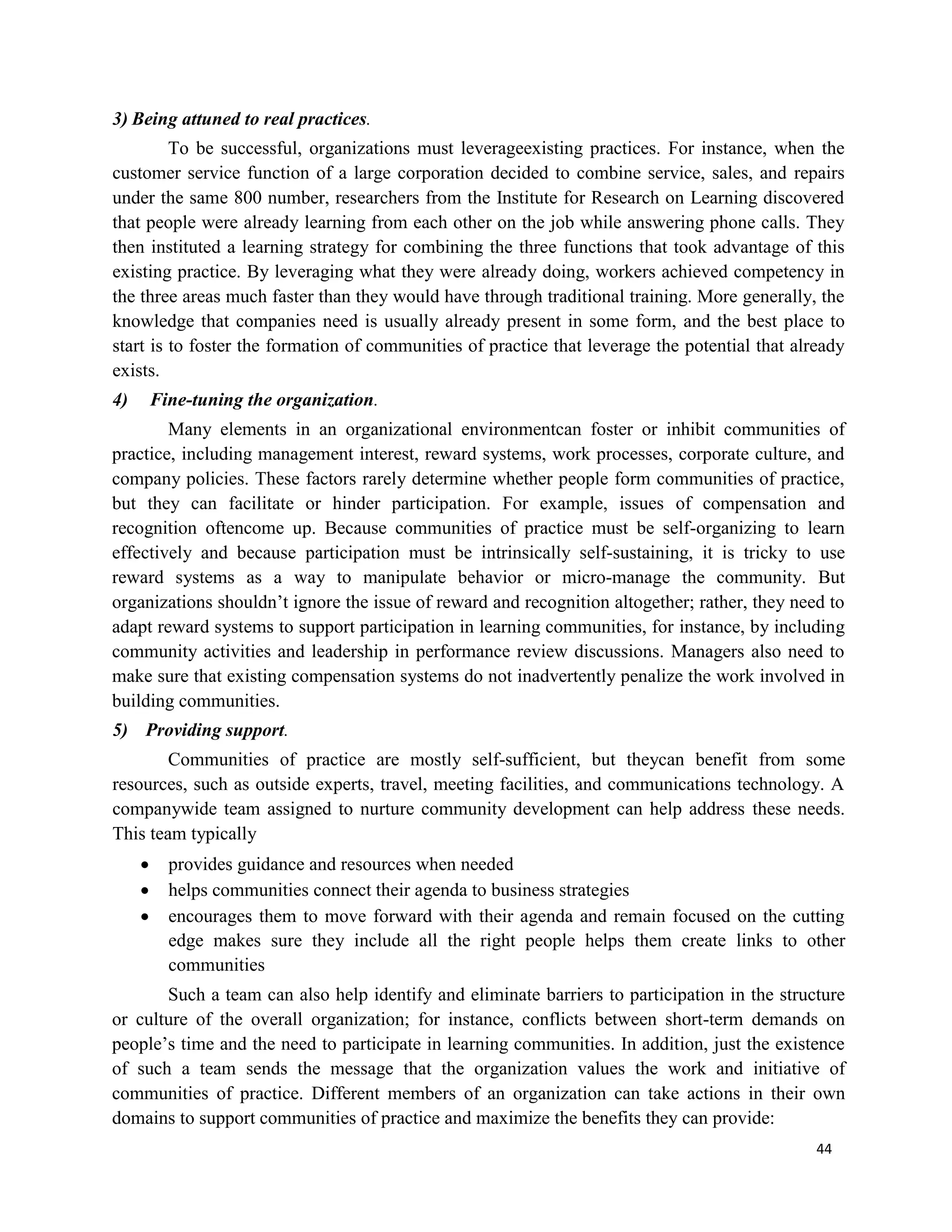 44
3) Being attuned to real practices.
To be successful, organizations must leverageexisting practices. For instance, when the
customer service function of a large corporation decided to combine service, sales, and repairs
under the same 800 number, researchers from the Institute for Research on Learning discovered
that people were already learning from each other on the job while answering phone calls. They
then instituted a learning strategy for combining the three functions that took advantage of this
existing practice. By leveraging what they were already doing, workers achieved competency in
the three areas much faster than they would have through traditional training. More generally, the
knowledge that companies need is usually already present in some form, and the best place to
start is to foster the formation of communities of practice that leverage the potential that already
exists.
4) Fine-tuning the organization.
Many elements in an organizational environmentcan foster or inhibit communities of
practice, including management interest, reward systems, work processes, corporate culture, and
company policies. These factors rarely determine whether people form communities of practice,
but they can facilitate or hinder participation. For example, issues of compensation and
recognition oftencome up. Because communities of practice must be self-organizing to learn
effectively and because participation must be intrinsically self-sustaining, it is tricky to use
reward systems as a way to manipulate behavior or micro-manage the community. But
organizations shouldn’t ignore the issue of reward and recognition altogether; rather, they need to
adapt reward systems to support participation in learning communities, for instance, by including
community activities and leadership in performance review discussions. Managers also need to
make sure that existing compensation systems do not inadvertently penalize the work involved in
building communities.
5) Providing support.
Communities of practice are mostly self-sufficient, but theycan benefit from some
resources, such as outside experts, travel, meeting facilities, and communications technology. A
companywide team assigned to nurture community development can help address these needs.
This team typically
 provides guidance and resources when needed
 helps communities connect their agenda to business strategies
 encourages them to move forward with their agenda and remain focused on the cutting
edge makes sure they include all the right people helps them create links to other
communities
Such a team can also help identify and eliminate barriers to participation in the structure
or culture of the overall organization; for instance, conflicts between short-term demands on
people’s time and the need to participate in learning communities. In addition, just the existence
of such a team sends the message that the organization values the work and initiative of
communities of practice. Different members of an organization can take actions in their own
domains to support communities of practice and maximize the benefits they can provide:
 