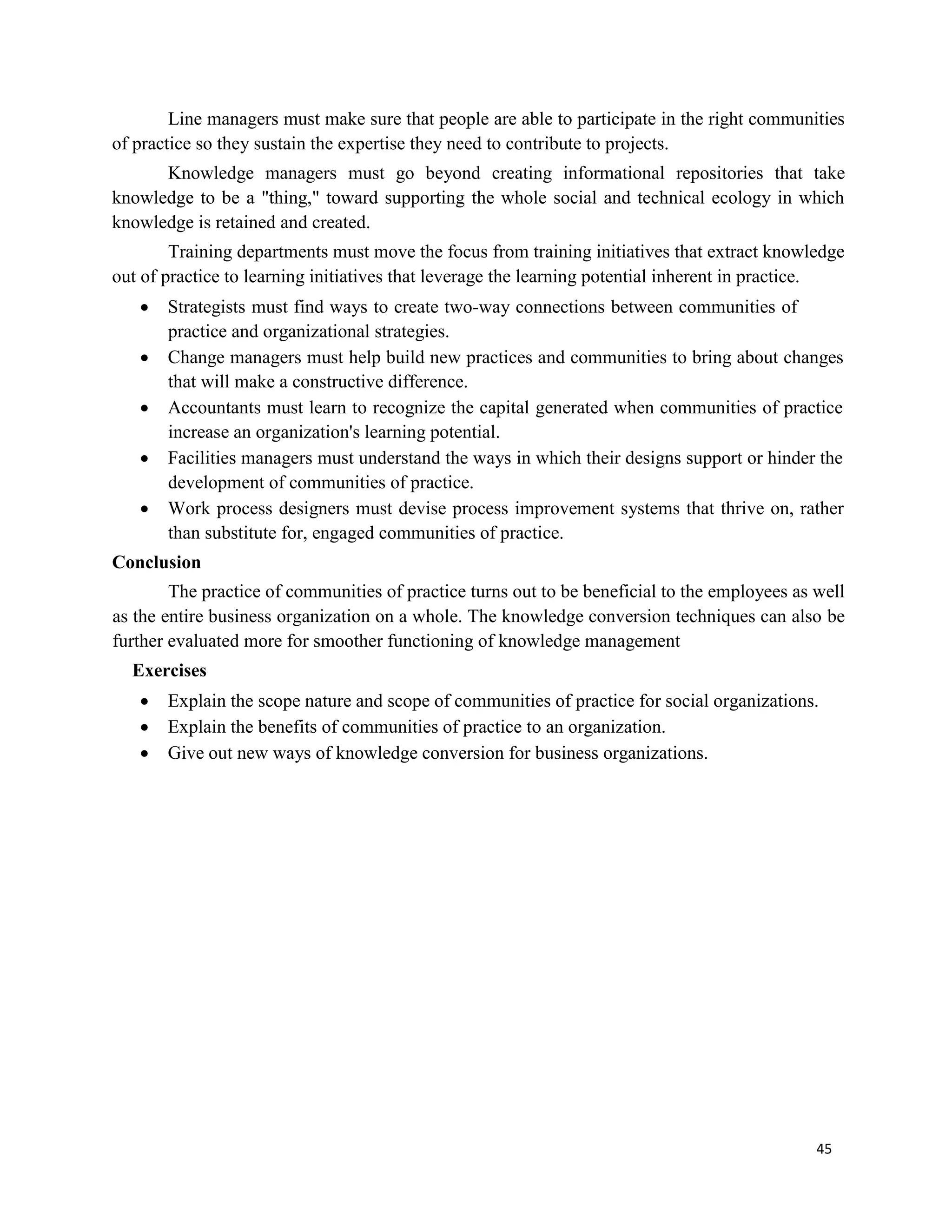45
Line managers must make sure that people are able to participate in the right communities
of practice so they sustain the expertise they need to contribute to projects.
Knowledge managers must go beyond creating informational repositories that take
knowledge to be a "thing," toward supporting the whole social and technical ecology in which
knowledge is retained and created.
Training departments must move the focus from training initiatives that extract knowledge
out of practice to learning initiatives that leverage the learning potential inherent in practice.
 Strategists must find ways to create two-way connections between communities of
practice and organizational strategies.
 Change managers must help build new practices and communities to bring about changes
that will make a constructive difference.
 Accountants must learn to recognize the capital generated when communities of practice
increase an organization's learning potential.
 Facilities managers must understand the ways in which their designs support or hinder the
development of communities of practice.
 Work process designers must devise process improvement systems that thrive on, rather
than substitute for, engaged communities of practice.
Conclusion
The practice of communities of practice turns out to be beneficial to the employees as well
as the entire business organization on a whole. The knowledge conversion techniques can also be
further evaluated more for smoother functioning of knowledge management
Exercises
 Explain the scope nature and scope of communities of practice for social organizations.
 Explain the benefits of communities of practice to an organization.
 Give out new ways of knowledge conversion for business organizations.
 