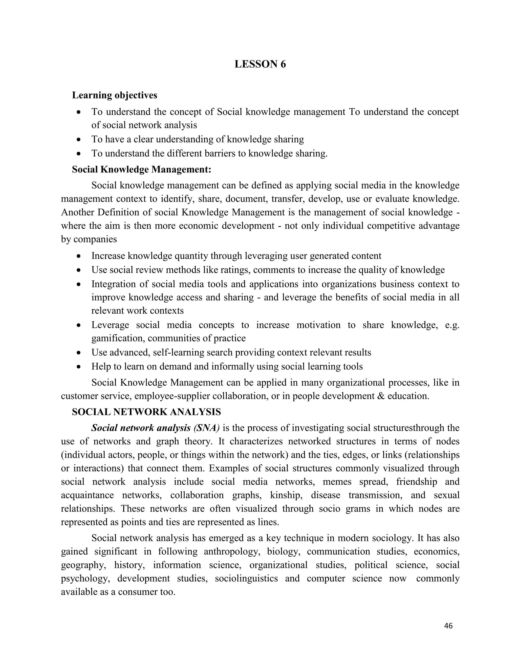 46
LESSON 6
Learning objectives
 To understand the concept of Social knowledge management To understand the concept
of social network analysis
 To have a clear understanding of knowledge sharing
 To understand the different barriers to knowledge sharing.
Social Knowledge Management:
Social knowledge management can be defined as applying social media in the knowledge
management context to identify, share, document, transfer, develop, use or evaluate knowledge.
Another Definition of social Knowledge Management is the management of social knowledge -
where the aim is then more economic development - not only individual competitive advantage
by companies
 Increase knowledge quantity through leveraging user generated content
 Use social review methods like ratings, comments to increase the quality of knowledge
 Integration of social media tools and applications into organizations business context to
improve knowledge access and sharing - and leverage the benefits of social media in all
relevant work contexts
 Leverage social media concepts to increase motivation to share knowledge, e.g.
gamification, communities of practice
 Use advanced, self-learning search providing context relevant results
 Help to learn on demand and informally using social learning tools
Social Knowledge Management can be applied in many organizational processes, like in
customer service, employee-supplier collaboration, or in people development & education.
SOCIAL NETWORK ANALYSIS
Social network analysis (SNA) is the process of investigating social structuresthrough the
use of networks and graph theory. It characterizes networked structures in terms of nodes
(individual actors, people, or things within the network) and the ties, edges, or links (relationships
or interactions) that connect them. Examples of social structures commonly visualized through
social network analysis include social media networks, memes spread, friendship and
acquaintance networks, collaboration graphs, kinship, disease transmission, and sexual
relationships. These networks are often visualized through socio grams in which nodes are
represented as points and ties are represented as lines.
Social network analysis has emerged as a key technique in modern sociology. It has also
gained significant in following anthropology, biology, communication studies, economics,
geography, history, information science, organizational studies, political science, social
psychology, development studies, sociolinguistics and computer science now commonly
available as a consumer too.
 