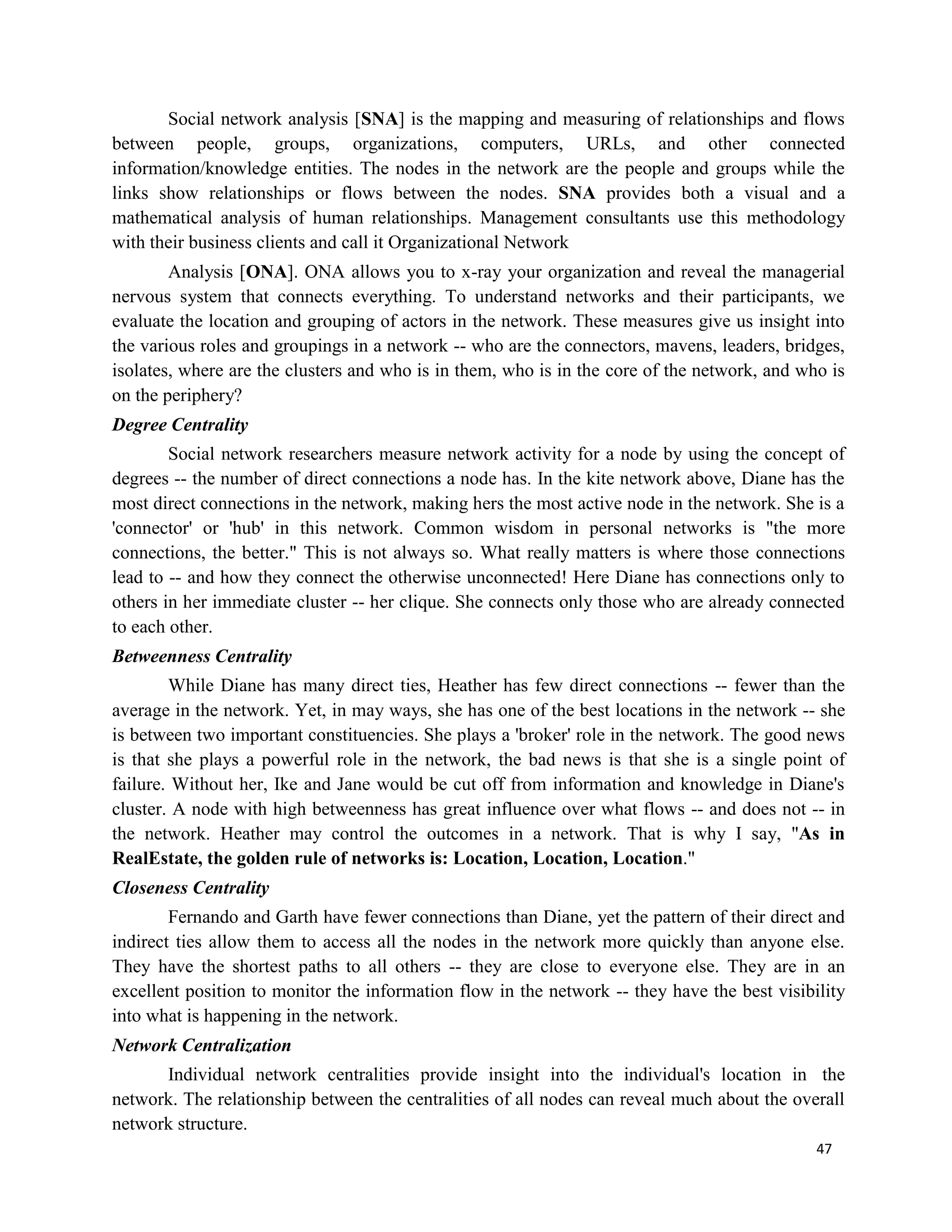 47
Social network analysis [SNA] is the mapping and measuring of relationships and flows
between people, groups, organizations, computers, URLs, and other connected
information/knowledge entities. The nodes in the network are the people and groups while the
links show relationships or flows between the nodes. SNA provides both a visual and a
mathematical analysis of human relationships. Management consultants use this methodology
with their business clients and call it Organizational Network
Analysis [ONA]. ONA allows you to x-ray your organization and reveal the managerial
nervous system that connects everything. To understand networks and their participants, we
evaluate the location and grouping of actors in the network. These measures give us insight into
the various roles and groupings in a network -- who are the connectors, mavens, leaders, bridges,
isolates, where are the clusters and who is in them, who is in the core of the network, and who is
on the periphery?
Degree Centrality
Social network researchers measure network activity for a node by using the concept of
degrees -- the number of direct connections a node has. In the kite network above, Diane has the
most direct connections in the network, making hers the most active node in the network. She is a
'connector' or 'hub' in this network. Common wisdom in personal networks is "the more
connections, the better." This is not always so. What really matters is where those connections
lead to -- and how they connect the otherwise unconnected! Here Diane has connections only to
others in her immediate cluster -- her clique. She connects only those who are already connected
to each other.
Betweenness Centrality
While Diane has many direct ties, Heather has few direct connections -- fewer than the
average in the network. Yet, in may ways, she has one of the best locations in the network -- she
is between two important constituencies. She plays a 'broker' role in the network. The good news
is that she plays a powerful role in the network, the bad news is that she is a single point of
failure. Without her, Ike and Jane would be cut off from information and knowledge in Diane's
cluster. A node with high betweenness has great influence over what flows -- and does not -- in
the network. Heather may control the outcomes in a network. That is why I say, "As in
RealEstate, the golden rule of networks is: Location, Location, Location."
Closeness Centrality
Fernando and Garth have fewer connections than Diane, yet the pattern of their direct and
indirect ties allow them to access all the nodes in the network more quickly than anyone else.
They have the shortest paths to all others -- they are close to everyone else. They are in an
excellent position to monitor the information flow in the network -- they have the best visibility
into what is happening in the network.
Network Centralization
Individual network centralities provide insight into the individual's location in the
network. The relationship between the centralities of all nodes can reveal much about the overall
network structure.
 