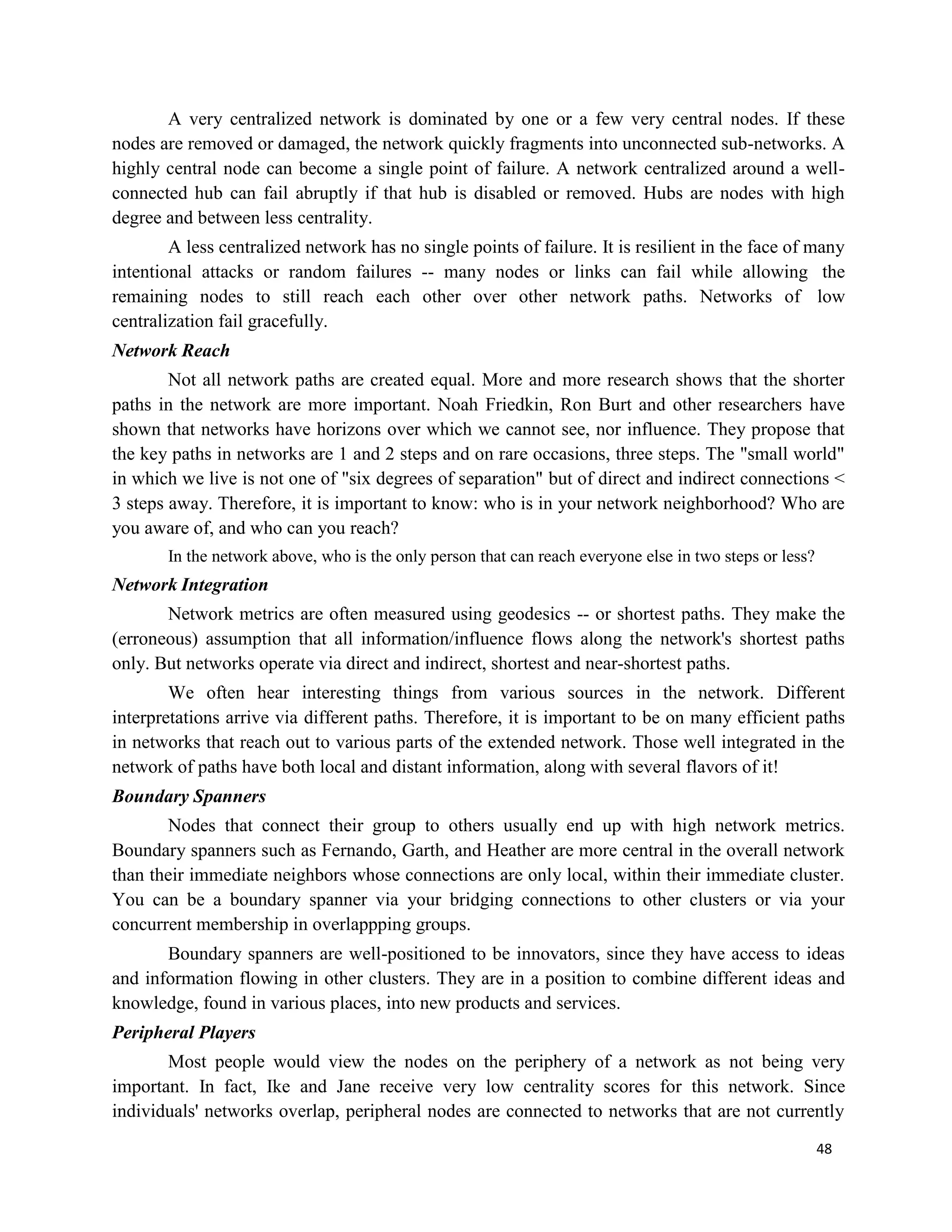 48
A very centralized network is dominated by one or a few very central nodes. If these
nodes are removed or damaged, the network quickly fragments into unconnected sub-networks. A
highly central node can become a single point of failure. A network centralized around a well-
connected hub can fail abruptly if that hub is disabled or removed. Hubs are nodes with high
degree and between less centrality.
A less centralized network has no single points of failure. It is resilient in the face of many
intentional attacks or random failures -- many nodes or links can fail while allowing the
remaining nodes to still reach each other over other network paths. Networks of low
centralization fail gracefully.
Network Reach
Not all network paths are created equal. More and more research shows that the shorter
paths in the network are more important. Noah Friedkin, Ron Burt and other researchers have
shown that networks have horizons over which we cannot see, nor influence. They propose that
the key paths in networks are 1 and 2 steps and on rare occasions, three steps. The "small world"
in which we live is not one of "six degrees of separation" but of direct and indirect connections <
3 steps away. Therefore, it is important to know: who is in your network neighborhood? Who are
you aware of, and who can you reach?
In the network above, who is the only person that can reach everyone else in two steps or less?
Network Integration
Network metrics are often measured using geodesics -- or shortest paths. They make the
(erroneous) assumption that all information/influence flows along the network's shortest paths
only. But networks operate via direct and indirect, shortest and near-shortest paths.
We often hear interesting things from various sources in the network. Different
interpretations arrive via different paths. Therefore, it is important to be on many efficient paths
in networks that reach out to various parts of the extended network. Those well integrated in the
network of paths have both local and distant information, along with several flavors of it!
Boundary Spanners
Nodes that connect their group to others usually end up with high network metrics.
Boundary spanners such as Fernando, Garth, and Heather are more central in the overall network
than their immediate neighbors whose connections are only local, within their immediate cluster.
You can be a boundary spanner via your bridging connections to other clusters or via your
concurrent membership in overlappping groups.
Boundary spanners are well-positioned to be innovators, since they have access to ideas
and information flowing in other clusters. They are in a position to combine different ideas and
knowledge, found in various places, into new products and services.
Peripheral Players
Most people would view the nodes on the periphery of a network as not being very
important. In fact, Ike and Jane receive very low centrality scores for this network. Since
individuals' networks overlap, peripheral nodes are connected to networks that are not currently
 