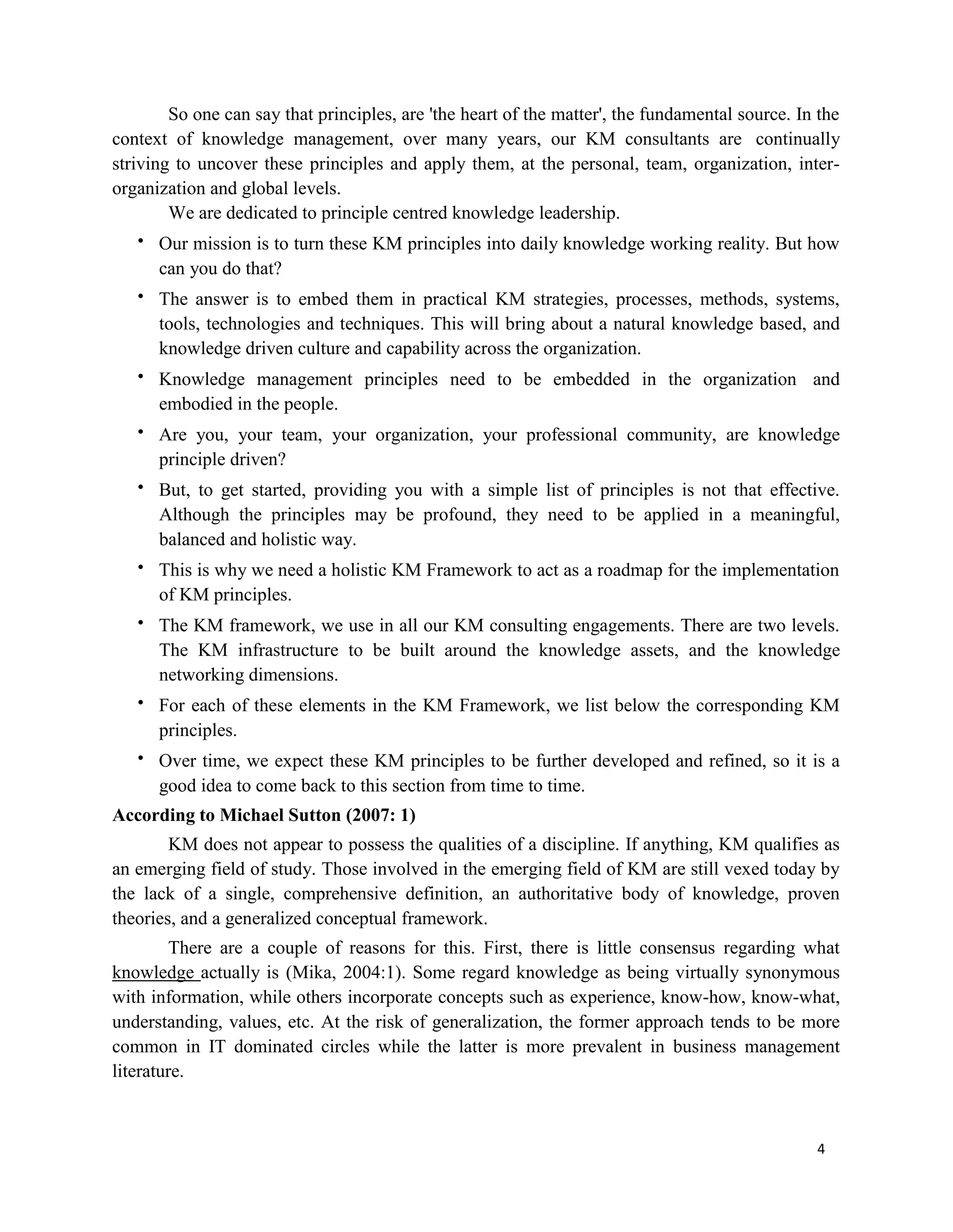 4
So one can say that principles, are 'the heart of the matter', the fundamental source. In the
context of knowledge management, over many years, our KM consultants are continually
striving to uncover these principles and apply them, at the personal, team, organization, inter-
organization and global levels.
We are dedicated to principle centred knowledge leadership.
 Our mission is to turn these KM principles into daily knowledge working reality. But how
can you do that?
 The answer is to embed them in practical KM strategies, processes, methods, systems,
tools, technologies and techniques. This will bring about a natural knowledge based, and
knowledge driven culture and capability across the organization.
 Knowledge management principles need to be embedded in the organization and
embodied in the people.
 Are you, your team, your organization, your professional community, are knowledge
principle driven?
 But, to get started, providing you with a simple list of principles is not that effective.
Although the principles may be profound, they need to be applied in a meaningful,
balanced and holistic way.
 This is why we need a holistic KM Framework to act as a roadmap for the implementation
of KM principles.
 The KM framework, we use in all our KM consulting engagements. There are two levels.
The KM infrastructure to be built around the knowledge assets, and the knowledge
networking dimensions.
 For each of these elements in the KM Framework, we list below the corresponding KM
principles.
 Over time, we expect these KM principles to be further developed and refined, so it is a
good idea to come back to this section from time to time.
According to Michael Sutton (2007: 1)
KM does not appear to possess the qualities of a discipline. If anything, KM qualifies as
an emerging field of study. Those involved in the emerging field of KM are still vexed today by
the lack of a single, comprehensive definition, an authoritative body of knowledge, proven
theories, and a generalized conceptual framework.
There are a couple of reasons for this. First, there is little consensus regarding what
knowledge actually is (Mika, 2004:1). Some regard knowledge as being virtually synonymous
with information, while others incorporate concepts such as experience, know-how, know-what,
understanding, values, etc. At the risk of generalization, the former approach tends to be more
common in IT dominated circles while the latter is more prevalent in business management
literature.
 