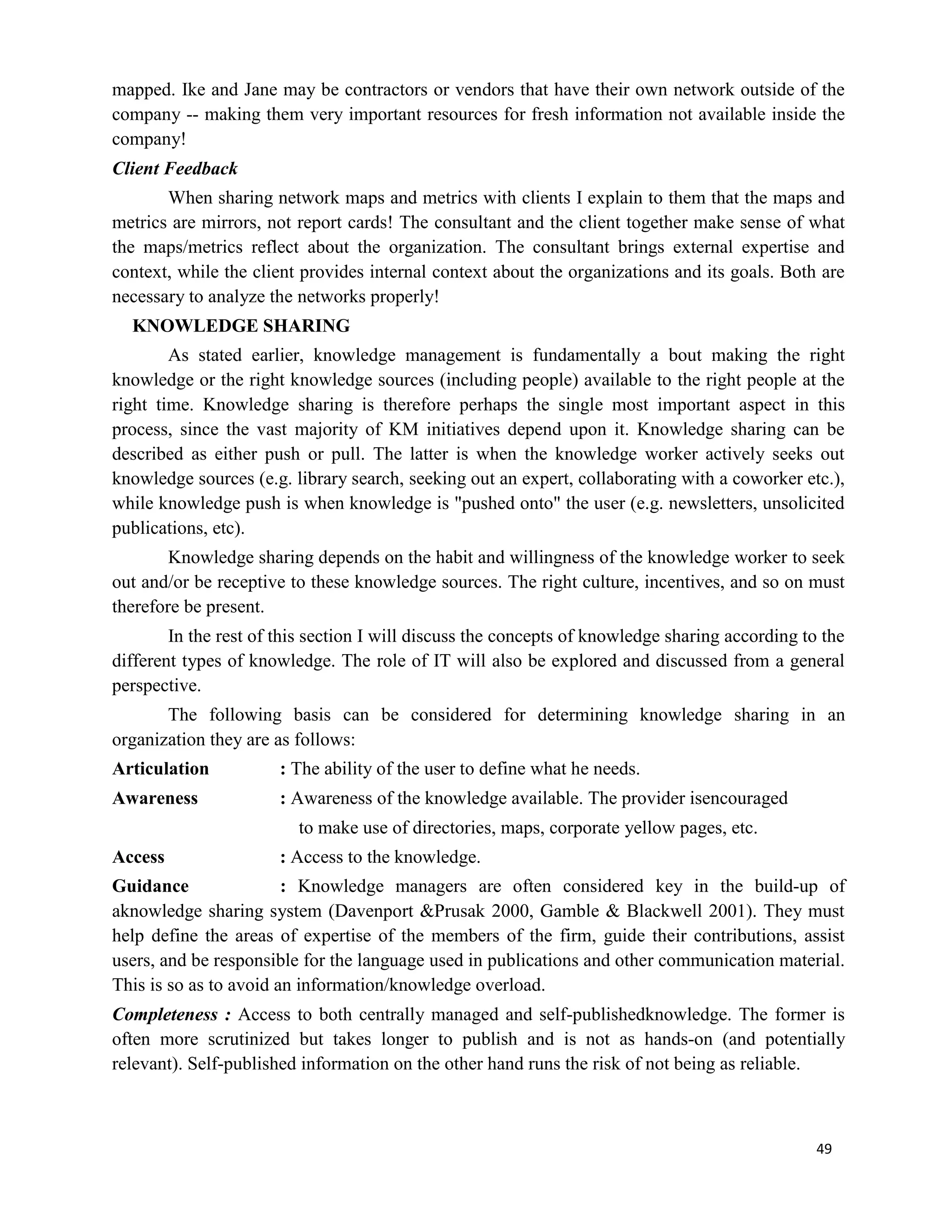 49
mapped. Ike and Jane may be contractors or vendors that have their own network outside of the
company -- making them very important resources for fresh information not available inside the
company!
Client Feedback
When sharing network maps and metrics with clients I explain to them that the maps and
metrics are mirrors, not report cards! The consultant and the client together make sense of what
the maps/metrics reflect about the organization. The consultant brings external expertise and
context, while the client provides internal context about the organizations and its goals. Both are
necessary to analyze the networks properly!
KNOWLEDGE SHARING
As stated earlier, knowledge management is fundamentally a bout making the right
knowledge or the right knowledge sources (including people) available to the right people at the
right time. Knowledge sharing is therefore perhaps the single most important aspect in this
process, since the vast majority of KM initiatives depend upon it. Knowledge sharing can be
described as either push or pull. The latter is when the knowledge worker actively seeks out
knowledge sources (e.g. library search, seeking out an expert, collaborating with a coworker etc.),
while knowledge push is when knowledge is "pushed onto" the user (e.g. newsletters, unsolicited
publications, etc).
Knowledge sharing depends on the habit and willingness of the knowledge worker to seek
out and/or be receptive to these knowledge sources. The right culture, incentives, and so on must
therefore be present.
In the rest of this section I will discuss the concepts of knowledge sharing according to the
different types of knowledge. The role of IT will also be explored and discussed from a general
perspective.
The following basis can be considered for determining knowledge sharing in an
organization they are as follows:
Articulation : The ability of the user to define what he needs.
Awareness : Awareness of the knowledge available. The provider isencouraged
to make use of directories, maps, corporate yellow pages, etc.
Access : Access to the knowledge.
Guidance : Knowledge managers are often considered key in the build-up of
aknowledge sharing system (Davenport &Prusak 2000, Gamble & Blackwell 2001). They must
help define the areas of expertise of the members of the firm, guide their contributions, assist
users, and be responsible for the language used in publications and other communication material.
This is so as to avoid an information/knowledge overload.
Completeness : Access to both centrally managed and self-publishedknowledge. The former is
often more scrutinized but takes longer to publish and is not as hands-on (and potentially
relevant). Self-published information on the other hand runs the risk of not being as reliable.
 