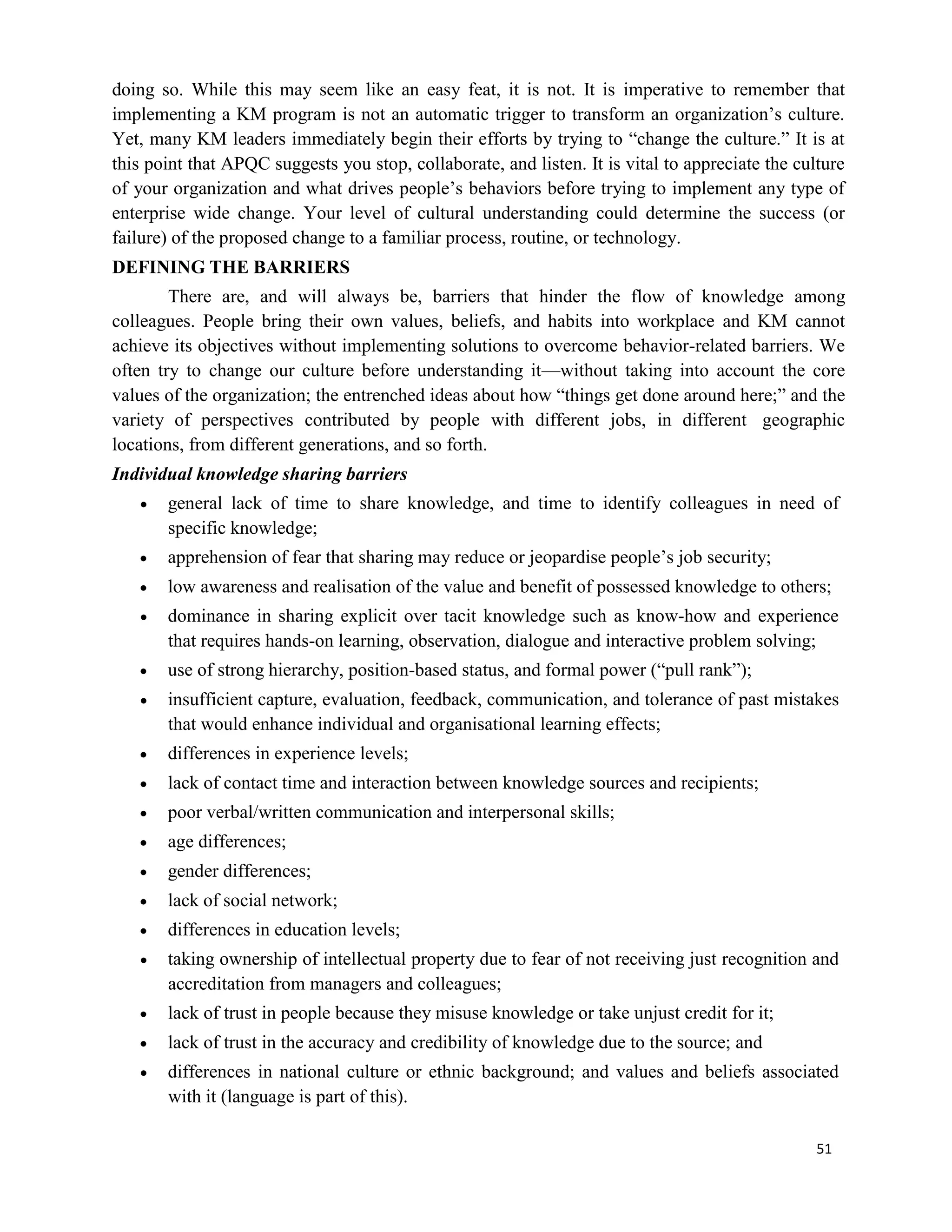 51
doing so. While this may seem like an easy feat, it is not. It is imperative to remember that
implementing a KM program is not an automatic trigger to transform an organization’s culture.
Yet, many KM leaders immediately begin their efforts by trying to “change the culture.” It is at
this point that APQC suggests you stop, collaborate, and listen. It is vital to appreciate the culture
of your organization and what drives people’s behaviors before trying to implement any type of
enterprise wide change. Your level of cultural understanding could determine the success (or
failure) of the proposed change to a familiar process, routine, or technology.
DEFINING THE BARRIERS
There are, and will always be, barriers that hinder the flow of knowledge among
colleagues. People bring their own values, beliefs, and habits into workplace and KM cannot
achieve its objectives without implementing solutions to overcome behavior-related barriers. We
often try to change our culture before understanding it—without taking into account the core
values of the organization; the entrenched ideas about how “things get done around here;” and the
variety of perspectives contributed by people with different jobs, in different geographic
locations, from different generations, and so forth.
Individual knowledge sharing barriers
 general lack of time to share knowledge, and time to identify colleagues in need of
specific knowledge;
 apprehension of fear that sharing may reduce or jeopardise people’s job security;
 low awareness and realisation of the value and benefit of possessed knowledge to others;
 dominance in sharing explicit over tacit knowledge such as know-how and experience
that requires hands-on learning, observation, dialogue and interactive problem solving;
 use of strong hierarchy, position-based status, and formal power (“pull rank”);
 insufficient capture, evaluation, feedback, communication, and tolerance of past mistakes
that would enhance individual and organisational learning effects;
 differences in experience levels;
 lack of contact time and interaction between knowledge sources and recipients;
 poor verbal/written communication and interpersonal skills;
 age differences;
 gender differences;
 lack of social network;
 differences in education levels;
 taking ownership of intellectual property due to fear of not receiving just recognition and
accreditation from managers and colleagues;
 lack of trust in people because they misuse knowledge or take unjust credit for it;
 lack of trust in the accuracy and credibility of knowledge due to the source; and
 differences in national culture or ethnic background; and values and beliefs associated
with it (language is part of this).
 