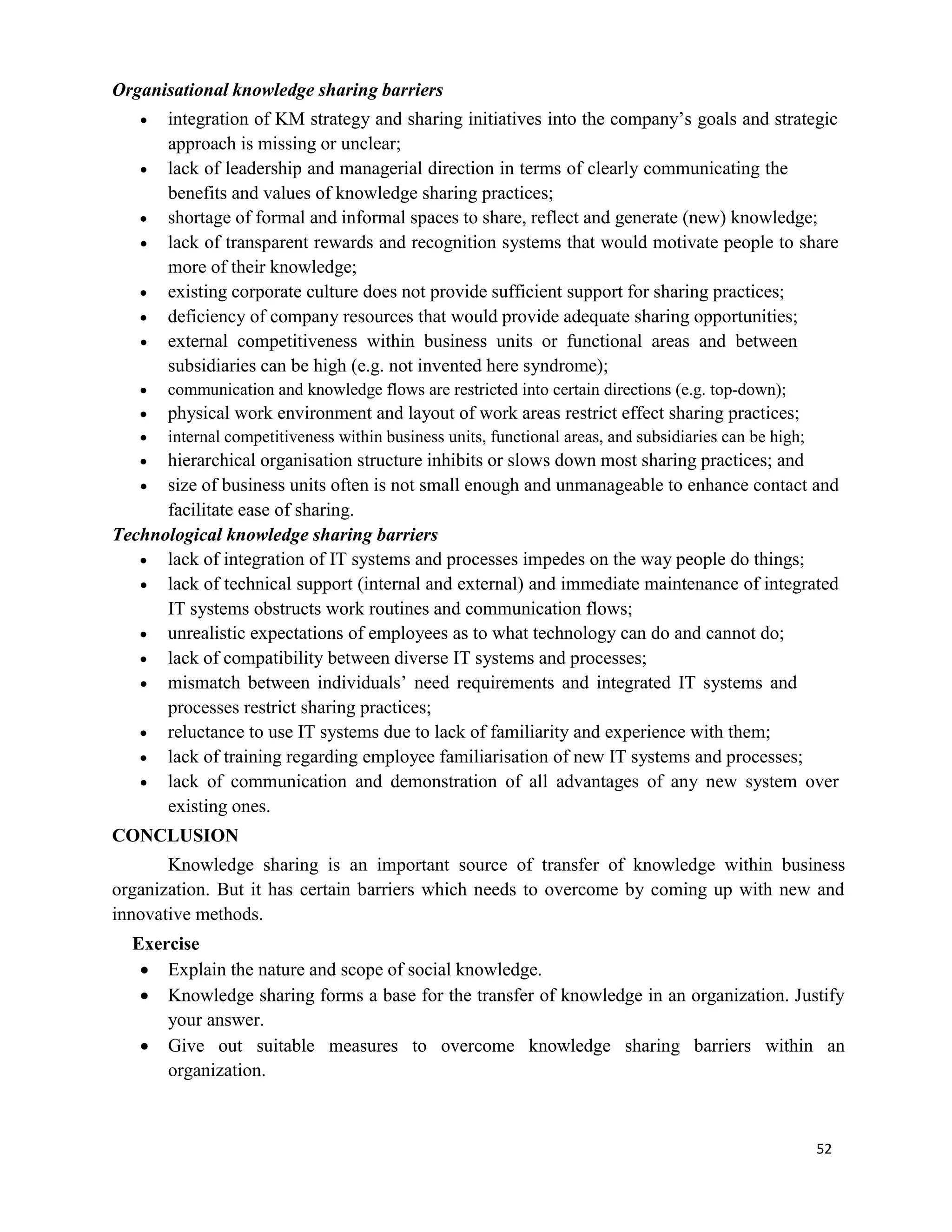 52
Organisational knowledge sharing barriers
 integration of KM strategy and sharing initiatives into the company’s goals and strategic
approach is missing or unclear;
 lack of leadership and managerial direction in terms of clearly communicating the
benefits and values of knowledge sharing practices;
 shortage of formal and informal spaces to share, reflect and generate (new) knowledge;
 lack of transparent rewards and recognition systems that would motivate people to share
more of their knowledge;
 existing corporate culture does not provide sufficient support for sharing practices;
 deficiency of company resources that would provide adequate sharing opportunities;
 external competitiveness within business units or functional areas and between
subsidiaries can be high (e.g. not invented here syndrome);
 communication and knowledge flows are restricted into certain directions (e.g. top-down);
 physical work environment and layout of work areas restrict effect sharing practices;
 internal competitiveness within business units, functional areas, and subsidiaries can be high;
 hierarchical organisation structure inhibits or slows down most sharing practices; and
 size of business units often is not small enough and unmanageable to enhance contact and
facilitate ease of sharing.
Technological knowledge sharing barriers
 lack of integration of IT systems and processes impedes on the way people do things;
 lack of technical support (internal and external) and immediate maintenance of integrated
IT systems obstructs work routines and communication flows;
 unrealistic expectations of employees as to what technology can do and cannot do;
 lack of compatibility between diverse IT systems and processes;
 mismatch between individuals’ need requirements and integrated IT systems and
processes restrict sharing practices;
 reluctance to use IT systems due to lack of familiarity and experience with them;
 lack of training regarding employee familiarisation of new IT systems and processes;
 lack of communication and demonstration of all advantages of any new system over
existing ones.
CONCLUSION
Knowledge sharing is an important source of transfer of knowledge within business
organization. But it has certain barriers which needs to overcome by coming up with new and
innovative methods.
Exercise
 Explain the nature and scope of social knowledge.
 Knowledge sharing forms a base for the transfer of knowledge in an organization. Justify
your answer.
 Give out suitable measures to overcome knowledge sharing barriers within an
organization.
 