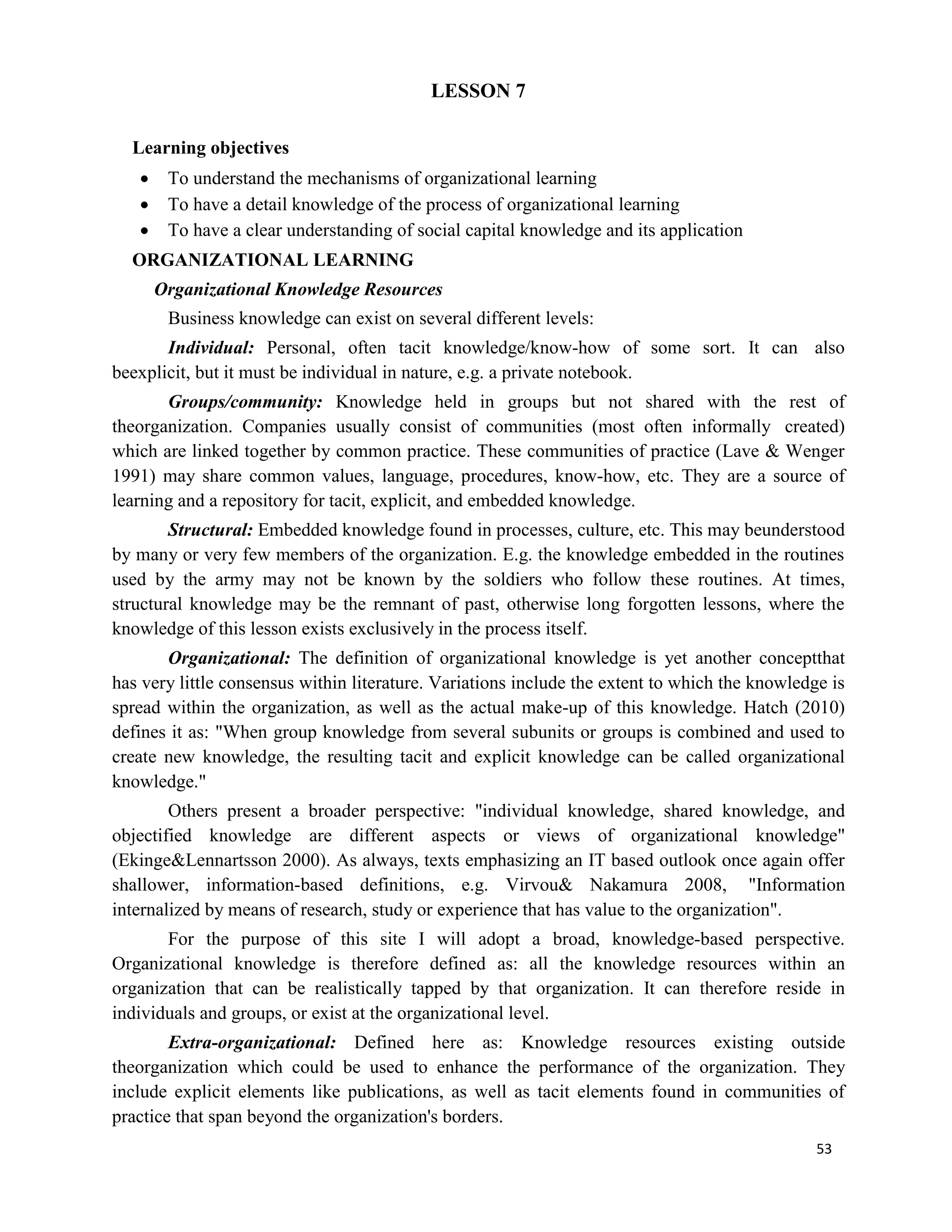 53
LESSON 7
Learning objectives
 To understand the mechanisms of organizational learning
 To have a detail knowledge of the process of organizational learning
 To have a clear understanding of social capital knowledge and its application
ORGANIZATIONAL LEARNING
Organizational Knowledge Resources
Business knowledge can exist on several different levels:
Individual: Personal, often tacit knowledge/know-how of some sort. It can also
beexplicit, but it must be individual in nature, e.g. a private notebook.
Groups/community: Knowledge held in groups but not shared with the rest of
theorganization. Companies usually consist of communities (most often informally created)
which are linked together by common practice. These communities of practice (Lave & Wenger
1991) may share common values, language, procedures, know-how, etc. They are a source of
learning and a repository for tacit, explicit, and embedded knowledge.
Structural: Embedded knowledge found in processes, culture, etc. This may beunderstood
by many or very few members of the organization. E.g. the knowledge embedded in the routines
used by the army may not be known by the soldiers who follow these routines. At times,
structural knowledge may be the remnant of past, otherwise long forgotten lessons, where the
knowledge of this lesson exists exclusively in the process itself.
Organizational: The definition of organizational knowledge is yet another conceptthat
has very little consensus within literature. Variations include the extent to which the knowledge is
spread within the organization, as well as the actual make-up of this knowledge. Hatch (2010)
defines it as: "When group knowledge from several subunits or groups is combined and used to
create new knowledge, the resulting tacit and explicit knowledge can be called organizational
knowledge."
Others present a broader perspective: "individual knowledge, shared knowledge, and
objectified knowledge are different aspects or views of organizational knowledge"
(Ekinge&Lennartsson 2000). As always, texts emphasizing an IT based outlook once again offer
shallower, information-based definitions, e.g. Virvou& Nakamura 2008, "Information
internalized by means of research, study or experience that has value to the organization".
For the purpose of this site I will adopt a broad, knowledge-based perspective.
Organizational knowledge is therefore defined as: all the knowledge resources within an
organization that can be realistically tapped by that organization. It can therefore reside in
individuals and groups, or exist at the organizational level.
Extra-organizational: Defined here as: Knowledge resources existing outside
theorganization which could be used to enhance the performance of the organization. They
include explicit elements like publications, as well as tacit elements found in communities of
practice that span beyond the organization's borders.
 