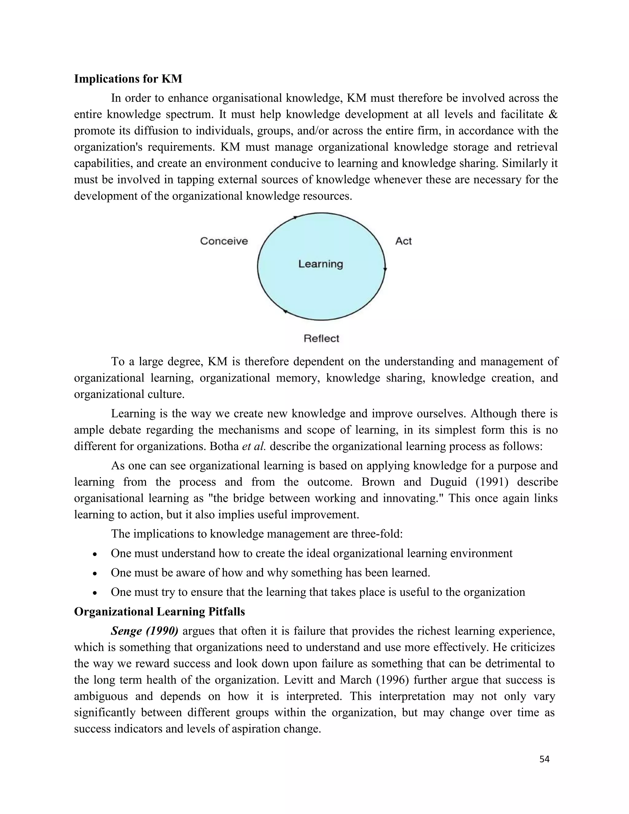 54
Implications for KM
In order to enhance organisational knowledge, KM must therefore be involved across the
entire knowledge spectrum. It must help knowledge development at all levels and facilitate &
promote its diffusion to individuals, groups, and/or across the entire firm, in accordance with the
organization's requirements. KM must manage organizational knowledge storage and retrieval
capabilities, and create an environment conducive to learning and knowledge sharing. Similarly it
must be involved in tapping external sources of knowledge whenever these are necessary for the
development of the organizational knowledge resources.
To a large degree, KM is therefore dependent on the understanding and management of
organizational learning, organizational memory, knowledge sharing, knowledge creation, and
organizational culture.
Learning is the way we create new knowledge and improve ourselves. Although there is
ample debate regarding the mechanisms and scope of learning, in its simplest form this is no
different for organizations. Botha et al. describe the organizational learning process as follows:
As one can see organizational learning is based on applying knowledge for a purpose and
learning from the process and from the outcome. Brown and Duguid (1991) describe
organisational learning as "the bridge between working and innovating." This once again links
learning to action, but it also implies useful improvement.
The implications to knowledge management are three-fold:
 One must understand how to create the ideal organizational learning environment
 One must be aware of how and why something has been learned.
 One must try to ensure that the learning that takes place is useful to the organization
Organizational Learning Pitfalls
Senge (1990) argues that often it is failure that provides the richest learning experience,
which is something that organizations need to understand and use more effectively. He criticizes
the way we reward success and look down upon failure as something that can be detrimental to
the long term health of the organization. Levitt and March (1996) further argue that success is
ambiguous and depends on how it is interpreted. This interpretation may not only vary
significantly between different groups within the organization, but may change over time as
success indicators and levels of aspiration change.
 