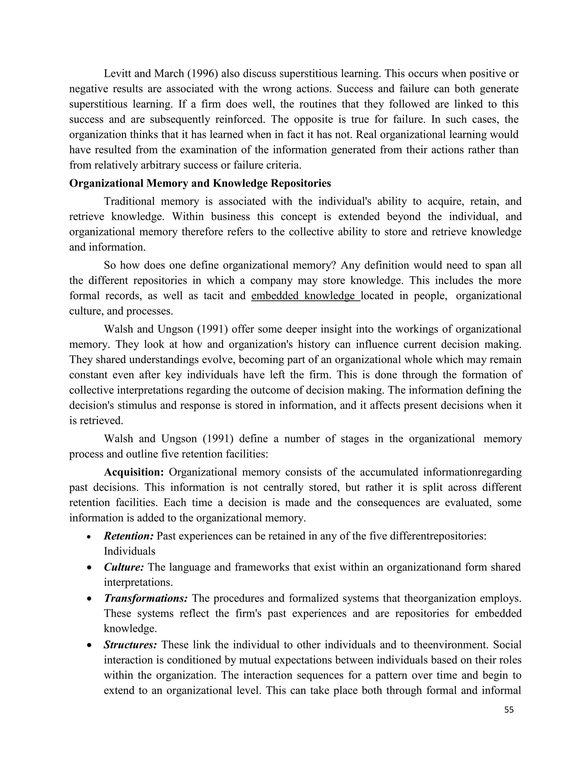 55
Levitt and March (1996) also discuss superstitious learning. This occurs when positive or
negative results are associated with the wrong actions. Success and failure can both generate
superstitious learning. If a firm does well, the routines that they followed are linked to this
success and are subsequently reinforced. The opposite is true for failure. In such cases, the
organization thinks that it has learned when in fact it has not. Real organizational learning would
have resulted from the examination of the information generated from their actions rather than
from relatively arbitrary success or failure criteria.
Organizational Memory and Knowledge Repositories
Traditional memory is associated with the individual's ability to acquire, retain, and
retrieve knowledge. Within business this concept is extended beyond the individual, and
organizational memory therefore refers to the collective ability to store and retrieve knowledge
and information.
So how does one define organizational memory? Any definition would need to span all
the different repositories in which a company may store knowledge. This includes the more
formal records, as well as tacit and embedded knowledge located in people, organizational
culture, and processes.
Walsh and Ungson (1991) offer some deeper insight into the workings of organizational
memory. They look at how and organization's history can influence current decision making.
They shared understandings evolve, becoming part of an organizational whole which may remain
constant even after key individuals have left the firm. This is done through the formation of
collective interpretations regarding the outcome of decision making. The information defining the
decision's stimulus and response is stored in information, and it affects present decisions when it
is retrieved.
Walsh and Ungson (1991) define a number of stages in the organizational memory
process and outline five retention facilities:
Acquisition: Organizational memory consists of the accumulated informationregarding
past decisions. This information is not centrally stored, but rather it is split across different
retention facilities. Each time a decision is made and the consequences are evaluated, some
information is added to the organizational memory.
 Retention: Past experiences can be retained in any of the five differentrepositories:
Individuals
 Culture: The language and frameworks that exist within an organizationand form shared
interpretations.
 Transformations: The procedures and formalized systems that theorganization employs.
These systems reflect the firm's past experiences and are repositories for embedded
knowledge.
 Structures: These link the individual to other individuals and to theenvironment. Social
interaction is conditioned by mutual expectations between individuals based on their roles
within the organization. The interaction sequences for a pattern over time and begin to
extend to an organizational level. This can take place both through formal and informal
 