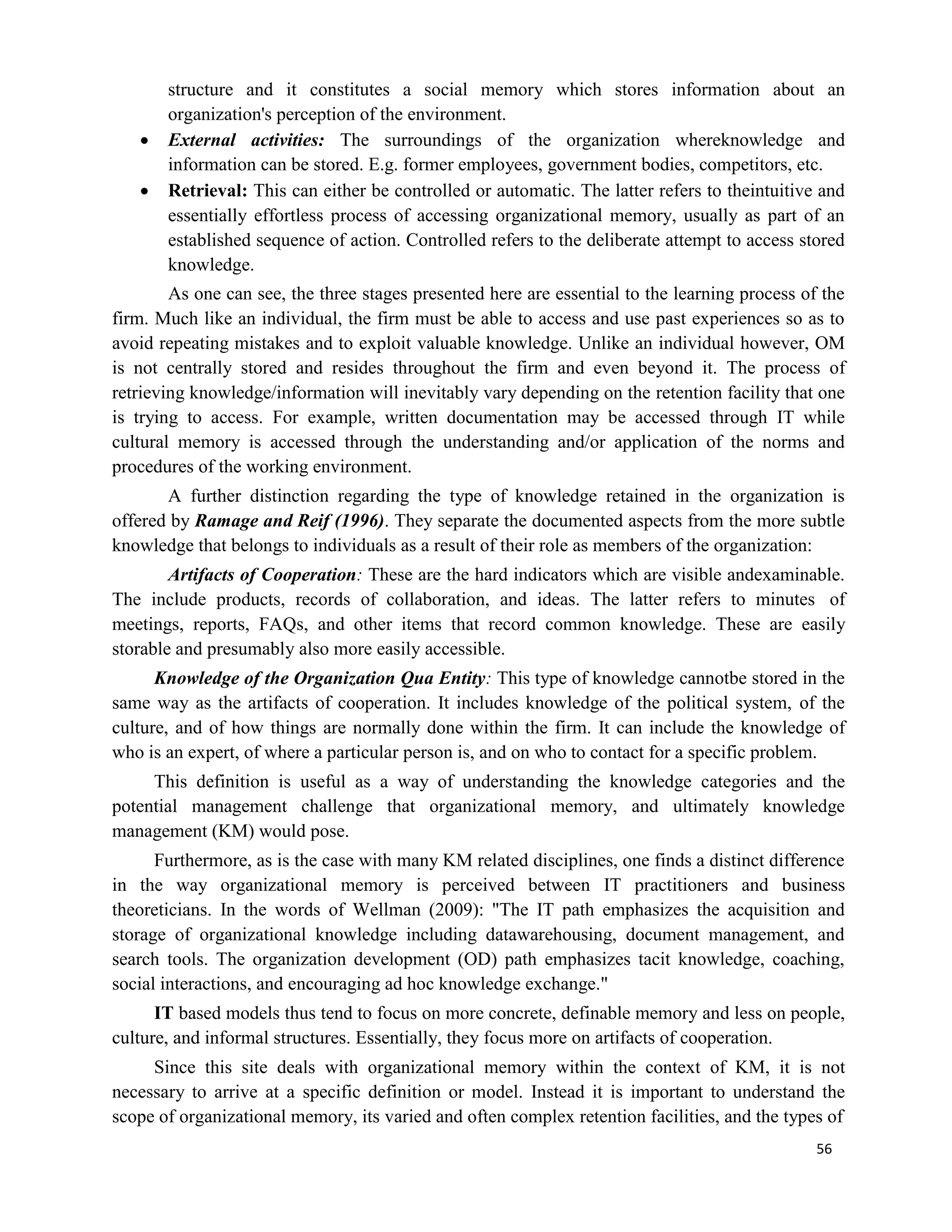 56
structure and it constitutes a social memory which stores information about an
organization's perception of the environment.
 External activities: The surroundings of the organization whereknowledge and
information can be stored. E.g. former employees, government bodies, competitors, etc.
 Retrieval: This can either be controlled or automatic. The latter refers to theintuitive and
essentially effortless process of accessing organizational memory, usually as part of an
established sequence of action. Controlled refers to the deliberate attempt to access stored
knowledge.
As one can see, the three stages presented here are essential to the learning process of the
firm. Much like an individual, the firm must be able to access and use past experiences so as to
avoid repeating mistakes and to exploit valuable knowledge. Unlike an individual however, OM
is not centrally stored and resides throughout the firm and even beyond it. The process of
retrieving knowledge/information will inevitably vary depending on the retention facility that one
is trying to access. For example, written documentation may be accessed through IT while
cultural memory is accessed through the understanding and/or application of the norms and
procedures of the working environment.
A further distinction regarding the type of knowledge retained in the organization is
offered by Ramage and Reif (1996). They separate the documented aspects from the more subtle
knowledge that belongs to individuals as a result of their role as members of the organization:
Artifacts of Cooperation: These are the hard indicators which are visible andexaminable.
The include products, records of collaboration, and ideas. The latter refers to minutes of
meetings, reports, FAQs, and other items that record common knowledge. These are easily
storable and presumably also more easily accessible.
Knowledge of the Organization Qua Entity: This type of knowledge cannotbe stored in the
same way as the artifacts of cooperation. It includes knowledge of the political system, of the
culture, and of how things are normally done within the firm. It can include the knowledge of
who is an expert, of where a particular person is, and on who to contact for a specific problem.
This definition is useful as a way of understanding the knowledge categories and the
potential management challenge that organizational memory, and ultimately knowledge
management (KM) would pose.
Furthermore, as is the case with many KM related disciplines, one finds a distinct difference
in the way organizational memory is perceived between IT practitioners and business
theoreticians. In the words of Wellman (2009): "The IT path emphasizes the acquisition and
storage of organizational knowledge including datawarehousing, document management, and
search tools. The organization development (OD) path emphasizes tacit knowledge, coaching,
social interactions, and encouraging ad hoc knowledge exchange."
IT based models thus tend to focus on more concrete, definable memory and less on people,
culture, and informal structures. Essentially, they focus more on artifacts of cooperation.
Since this site deals with organizational memory within the context of KM, it is not
necessary to arrive at a specific definition or model. Instead it is important to understand the
scope of organizational memory, its varied and often complex retention facilities, and the types of
 