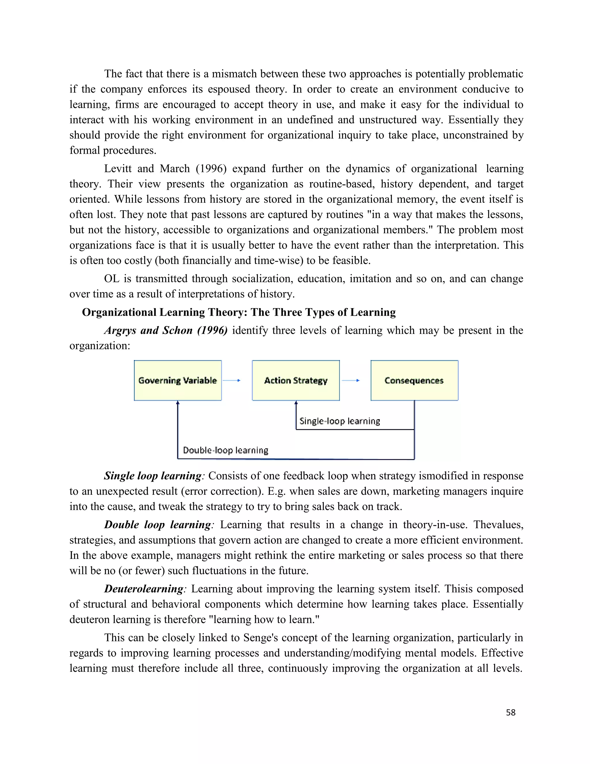 58
The fact that there is a mismatch between these two approaches is potentially problematic
if the company enforces its espoused theory. In order to create an environment conducive to
learning, firms are encouraged to accept theory in use, and make it easy for the individual to
interact with his working environment in an undefined and unstructured way. Essentially they
should provide the right environment for organizational inquiry to take place, unconstrained by
formal procedures.
Levitt and March (1996) expand further on the dynamics of organizational learning
theory. Their view presents the organization as routine-based, history dependent, and target
oriented. While lessons from history are stored in the organizational memory, the event itself is
often lost. They note that past lessons are captured by routines "in a way that makes the lessons,
but not the history, accessible to organizations and organizational members." The problem most
organizations face is that it is usually better to have the event rather than the interpretation. This
is often too costly (both financially and time-wise) to be feasible.
OL is transmitted through socialization, education, imitation and so on, and can change
over time as a result of interpretations of history.
Organizational Learning Theory: The Three Types of Learning
Argrys and Schon (1996) identify three levels of learning which may be present in the
organization:
Single loop learning: Consists of one feedback loop when strategy ismodified in response
to an unexpected result (error correction). E.g. when sales are down, marketing managers inquire
into the cause, and tweak the strategy to try to bring sales back on track.
Double loop learning: Learning that results in a change in theory-in-use. Thevalues,
strategies, and assumptions that govern action are changed to create a more efficient environment.
In the above example, managers might rethink the entire marketing or sales process so that there
will be no (or fewer) such fluctuations in the future.
Deuterolearning: Learning about improving the learning system itself. Thisis composed
of structural and behavioral components which determine how learning takes place. Essentially
deuteron learning is therefore "learning how to learn."
This can be closely linked to Senge's concept of the learning organization, particularly in
regards to improving learning processes and understanding/modifying mental models. Effective
learning must therefore include all three, continuously improving the organization at all levels.
 