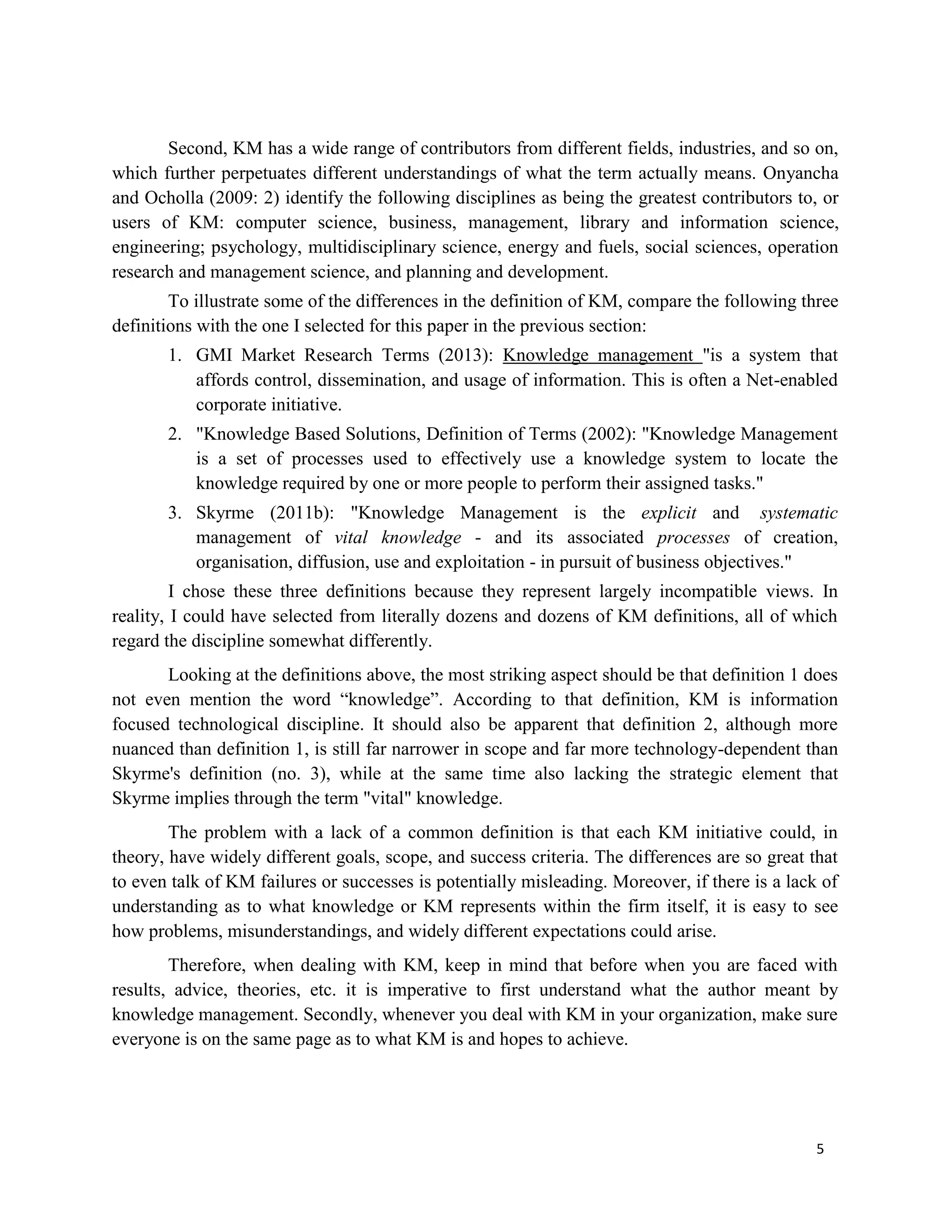 5
Second, KM has a wide range of contributors from different fields, industries, and so on,
which further perpetuates different understandings of what the term actually means. Onyancha
and Ocholla (2009: 2) identify the following disciplines as being the greatest contributors to, or
users of KM: computer science, business, management, library and information science,
engineering; psychology, multidisciplinary science, energy and fuels, social sciences, operation
research and management science, and planning and development.
To illustrate some of the differences in the definition of KM, compare the following three
definitions with the one I selected for this paper in the previous section:
1. GMI Market Research Terms (2013): Knowledge management "is a system that
affords control, dissemination, and usage of information. This is often a Net-enabled
corporate initiative.
2. "Knowledge Based Solutions, Definition of Terms (2002): "Knowledge Management
is a set of processes used to effectively use a knowledge system to locate the
knowledge required by one or more people to perform their assigned tasks."
3. Skyrme (2011b): "Knowledge Management is the explicit and systematic
management of vital knowledge - and its associated processes of creation,
organisation, diffusion, use and exploitation - in pursuit of business objectives."
I chose these three definitions because they represent largely incompatible views. In
reality, I could have selected from literally dozens and dozens of KM definitions, all of which
regard the discipline somewhat differently.
Looking at the definitions above, the most striking aspect should be that definition 1 does
not even mention the word “knowledge”. According to that definition, KM is information
focused technological discipline. It should also be apparent that definition 2, although more
nuanced than definition 1, is still far narrower in scope and far more technology-dependent than
Skyrme's definition (no. 3), while at the same time also lacking the strategic element that
Skyrme implies through the term "vital" knowledge.
The problem with a lack of a common definition is that each KM initiative could, in
theory, have widely different goals, scope, and success criteria. The differences are so great that
to even talk of KM failures or successes is potentially misleading. Moreover, if there is a lack of
understanding as to what knowledge or KM represents within the firm itself, it is easy to see
how problems, misunderstandings, and widely different expectations could arise.
Therefore, when dealing with KM, keep in mind that before when you are faced with
results, advice, theories, etc. it is imperative to first understand what the author meant by
knowledge management. Secondly, whenever you deal with KM in your organization, make sure
everyone is on the same page as to what KM is and hopes to achieve.
 