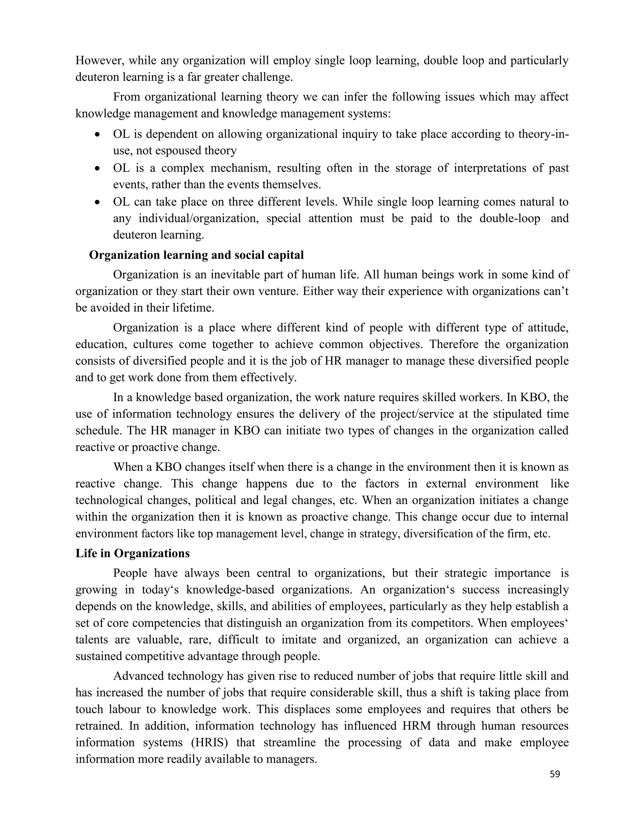 59
However, while any organization will employ single loop learning, double loop and particularly
deuteron learning is a far greater challenge.
From organizational learning theory we can infer the following issues which may affect
knowledge management and knowledge management systems:
 OL is dependent on allowing organizational inquiry to take place according to theory-in-
use, not espoused theory
 OL is a complex mechanism, resulting often in the storage of interpretations of past
events, rather than the events themselves.
 OL can take place on three different levels. While single loop learning comes natural to
any individual/organization, special attention must be paid to the double-loop and
deuteron learning.
Organization learning and social capital
Organization is an inevitable part of human life. All human beings work in some kind of
organization or they start their own venture. Either way their experience with organizations can’t
be avoided in their lifetime.
Organization is a place where different kind of people with different type of attitude,
education, cultures come together to achieve common objectives. Therefore the organization
consists of diversified people and it is the job of HR manager to manage these diversified people
and to get work done from them effectively.
In a knowledge based organization, the work nature requires skilled workers. In KBO, the
use of information technology ensures the delivery of the project/service at the stipulated time
schedule. The HR manager in KBO can initiate two types of changes in the organization called
reactive or proactive change.
When a KBO changes itself when there is a change in the environment then it is known as
reactive change. This change happens due to the factors in external environment like
technological changes, political and legal changes, etc. When an organization initiates a change
within the organization then it is known as proactive change. This change occur due to internal
environment factors like top management level, change in strategy, diversification of the firm, etc.
Life in Organizations
People have always been central to organizations, but their strategic importance is
growing in today‘s knowledge-based organizations. An organization‘s success increasingly
depends on the knowledge, skills, and abilities of employees, particularly as they help establish a
set of core competencies that distinguish an organization from its competitors. When employees‘
talents are valuable, rare, difficult to imitate and organized, an organization can achieve a
sustained competitive advantage through people.
Advanced technology has given rise to reduced number of jobs that require little skill and
has increased the number of jobs that require considerable skill, thus a shift is taking place from
touch labour to knowledge work. This displaces some employees and requires that others be
retrained. In addition, information technology has influenced HRM through human resources
information systems (HRIS) that streamline the processing of data and make employee
information more readily available to managers.
 