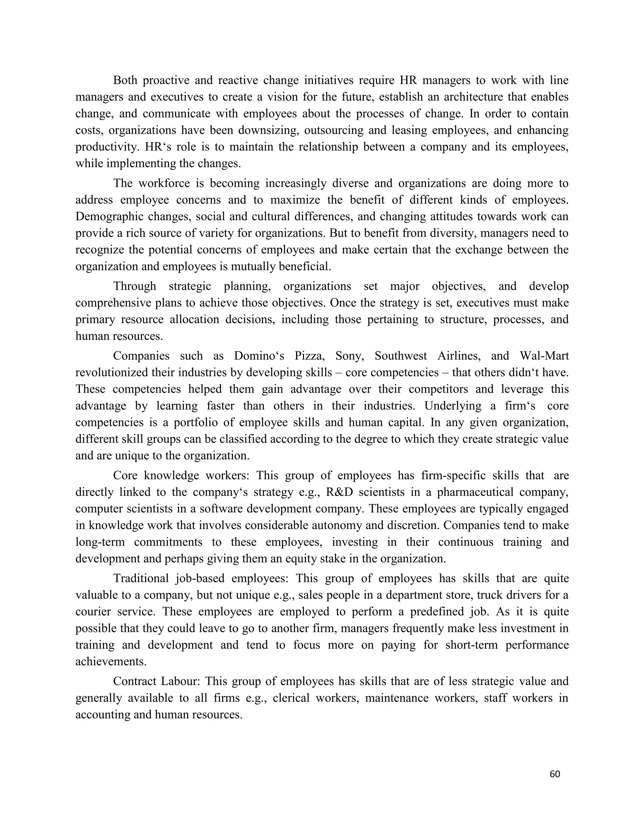 60
Both proactive and reactive change initiatives require HR managers to work with line
managers and executives to create a vision for the future, establish an architecture that enables
change, and communicate with employees about the processes of change. In order to contain
costs, organizations have been downsizing, outsourcing and leasing employees, and enhancing
productivity. HR‘s role is to maintain the relationship between a company and its employees,
while implementing the changes.
The workforce is becoming increasingly diverse and organizations are doing more to
address employee concerns and to maximize the benefit of different kinds of employees.
Demographic changes, social and cultural differences, and changing attitudes towards work can
provide a rich source of variety for organizations. But to benefit from diversity, managers need to
recognize the potential concerns of employees and make certain that the exchange between the
organization and employees is mutually beneficial.
Through strategic planning, organizations set major objectives, and develop
comprehensive plans to achieve those objectives. Once the strategy is set, executives must make
primary resource allocation decisions, including those pertaining to structure, processes, and
human resources.
Companies such as Domino‘s Pizza, Sony, Southwest Airlines, and Wal-Mart
revolutionized their industries by developing skills – core competencies – that others didn‘t have.
These competencies helped them gain advantage over their competitors and leverage this
advantage by learning faster than others in their industries. Underlying a firm‘s core
competencies is a portfolio of employee skills and human capital. In any given organization,
different skill groups can be classified according to the degree to which they create strategic value
and are unique to the organization.
Core knowledge workers: This group of employees has firm-specific skills that are
directly linked to the company‘s strategy e.g., R&D scientists in a pharmaceutical company,
computer scientists in a software development company. These employees are typically engaged
in knowledge work that involves considerable autonomy and discretion. Companies tend to make
long-term commitments to these employees, investing in their continuous training and
development and perhaps giving them an equity stake in the organization.
Traditional job-based employees: This group of employees has skills that are quite
valuable to a company, but not unique e.g., sales people in a department store, truck drivers for a
courier service. These employees are employed to perform a predefined job. As it is quite
possible that they could leave to go to another firm, managers frequently make less investment in
training and development and tend to focus more on paying for short-term performance
achievements.
Contract Labour: This group of employees has skills that are of less strategic value and
generally available to all firms e.g., clerical workers, maintenance workers, staff workers in
accounting and human resources.
 