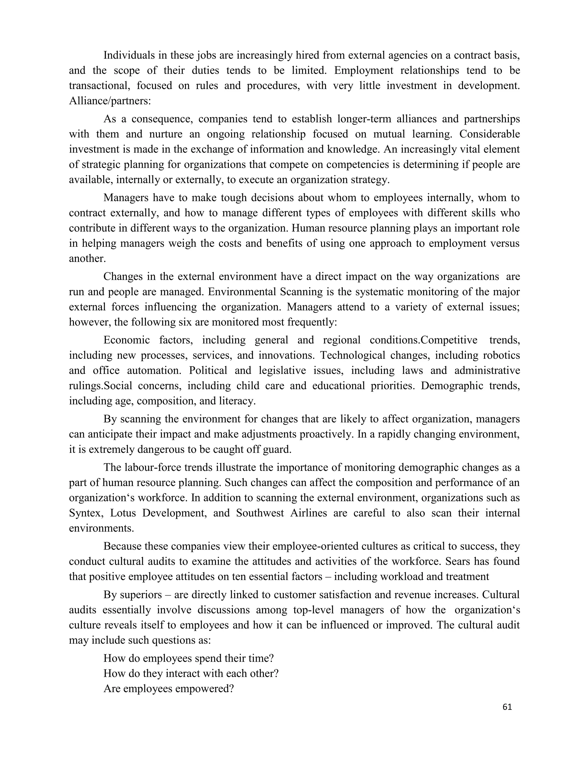 61
Individuals in these jobs are increasingly hired from external agencies on a contract basis,
and the scope of their duties tends to be limited. Employment relationships tend to be
transactional, focused on rules and procedures, with very little investment in development.
Alliance/partners:
As a consequence, companies tend to establish longer-term alliances and partnerships
with them and nurture an ongoing relationship focused on mutual learning. Considerable
investment is made in the exchange of information and knowledge. An increasingly vital element
of strategic planning for organizations that compete on competencies is determining if people are
available, internally or externally, to execute an organization strategy.
Managers have to make tough decisions about whom to employees internally, whom to
contract externally, and how to manage different types of employees with different skills who
contribute in different ways to the organization. Human resource planning plays an important role
in helping managers weigh the costs and benefits of using one approach to employment versus
another.
Changes in the external environment have a direct impact on the way organizations are
run and people are managed. Environmental Scanning is the systematic monitoring of the major
external forces influencing the organization. Managers attend to a variety of external issues;
however, the following six are monitored most frequently:
Economic factors, including general and regional conditions.Competitive trends,
including new processes, services, and innovations. Technological changes, including robotics
and office automation. Political and legislative issues, including laws and administrative
rulings.Social concerns, including child care and educational priorities. Demographic trends,
including age, composition, and literacy.
By scanning the environment for changes that are likely to affect organization, managers
can anticipate their impact and make adjustments proactively. In a rapidly changing environment,
it is extremely dangerous to be caught off guard.
The labour-force trends illustrate the importance of monitoring demographic changes as a
part of human resource planning. Such changes can affect the composition and performance of an
organization‘s workforce. In addition to scanning the external environment, organizations such as
Syntex, Lotus Development, and Southwest Airlines are careful to also scan their internal
environments.
Because these companies view their employee-oriented cultures as critical to success, they
conduct cultural audits to examine the attitudes and activities of the workforce. Sears has found
that positive employee attitudes on ten essential factors – including workload and treatment
By superiors – are directly linked to customer satisfaction and revenue increases. Cultural
audits essentially involve discussions among top-level managers of how the organization‘s
culture reveals itself to employees and how it can be influenced or improved. The cultural audit
may include such questions as:
How do employees spend their time?
How do they interact with each other?
Are employees empowered?
 