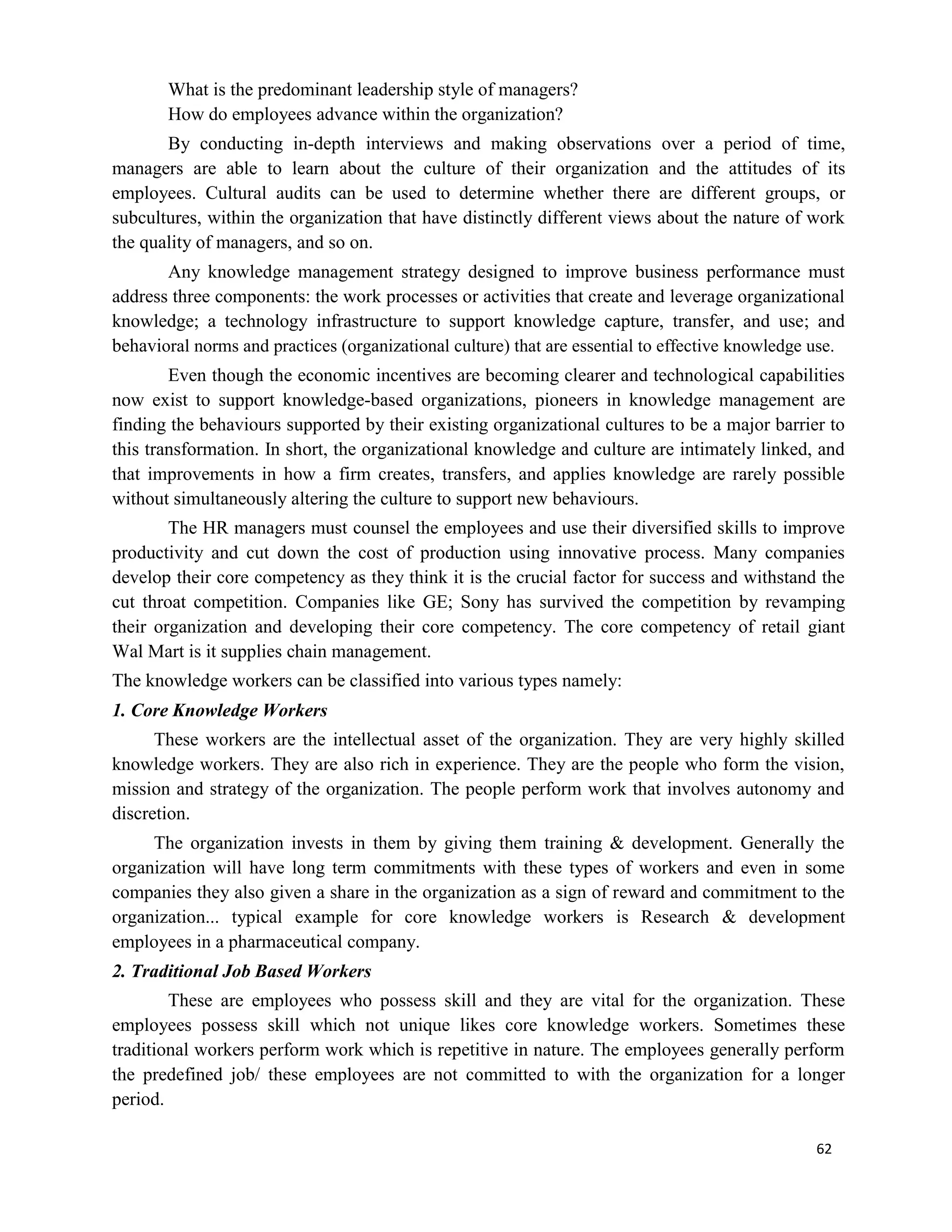 62
What is the predominant leadership style of managers?
How do employees advance within the organization?
By conducting in-depth interviews and making observations over a period of time,
managers are able to learn about the culture of their organization and the attitudes of its
employees. Cultural audits can be used to determine whether there are different groups, or
subcultures, within the organization that have distinctly different views about the nature of work
the quality of managers, and so on.
Any knowledge management strategy designed to improve business performance must
address three components: the work processes or activities that create and leverage organizational
knowledge; a technology infrastructure to support knowledge capture, transfer, and use; and
behavioral norms and practices (organizational culture) that are essential to effective knowledge use.
Even though the economic incentives are becoming clearer and technological capabilities
now exist to support knowledge-based organizations, pioneers in knowledge management are
finding the behaviours supported by their existing organizational cultures to be a major barrier to
this transformation. In short, the organizational knowledge and culture are intimately linked, and
that improvements in how a firm creates, transfers, and applies knowledge are rarely possible
without simultaneously altering the culture to support new behaviours.
The HR managers must counsel the employees and use their diversified skills to improve
productivity and cut down the cost of production using innovative process. Many companies
develop their core competency as they think it is the crucial factor for success and withstand the
cut throat competition. Companies like GE; Sony has survived the competition by revamping
their organization and developing their core competency. The core competency of retail giant
Wal Mart is it supplies chain management.
The knowledge workers can be classified into various types namely:
1. Core Knowledge Workers
These workers are the intellectual asset of the organization. They are very highly skilled
knowledge workers. They are also rich in experience. They are the people who form the vision,
mission and strategy of the organization. The people perform work that involves autonomy and
discretion.
The organization invests in them by giving them training & development. Generally the
organization will have long term commitments with these types of workers and even in some
companies they also given a share in the organization as a sign of reward and commitment to the
organization... typical example for core knowledge workers is Research & development
employees in a pharmaceutical company.
2. Traditional Job Based Workers
These are employees who possess skill and they are vital for the organization. These
employees possess skill which not unique likes core knowledge workers. Sometimes these
traditional workers perform work which is repetitive in nature. The employees generally perform
the predefined job/ these employees are not committed to with the organization for a longer
period.
 
