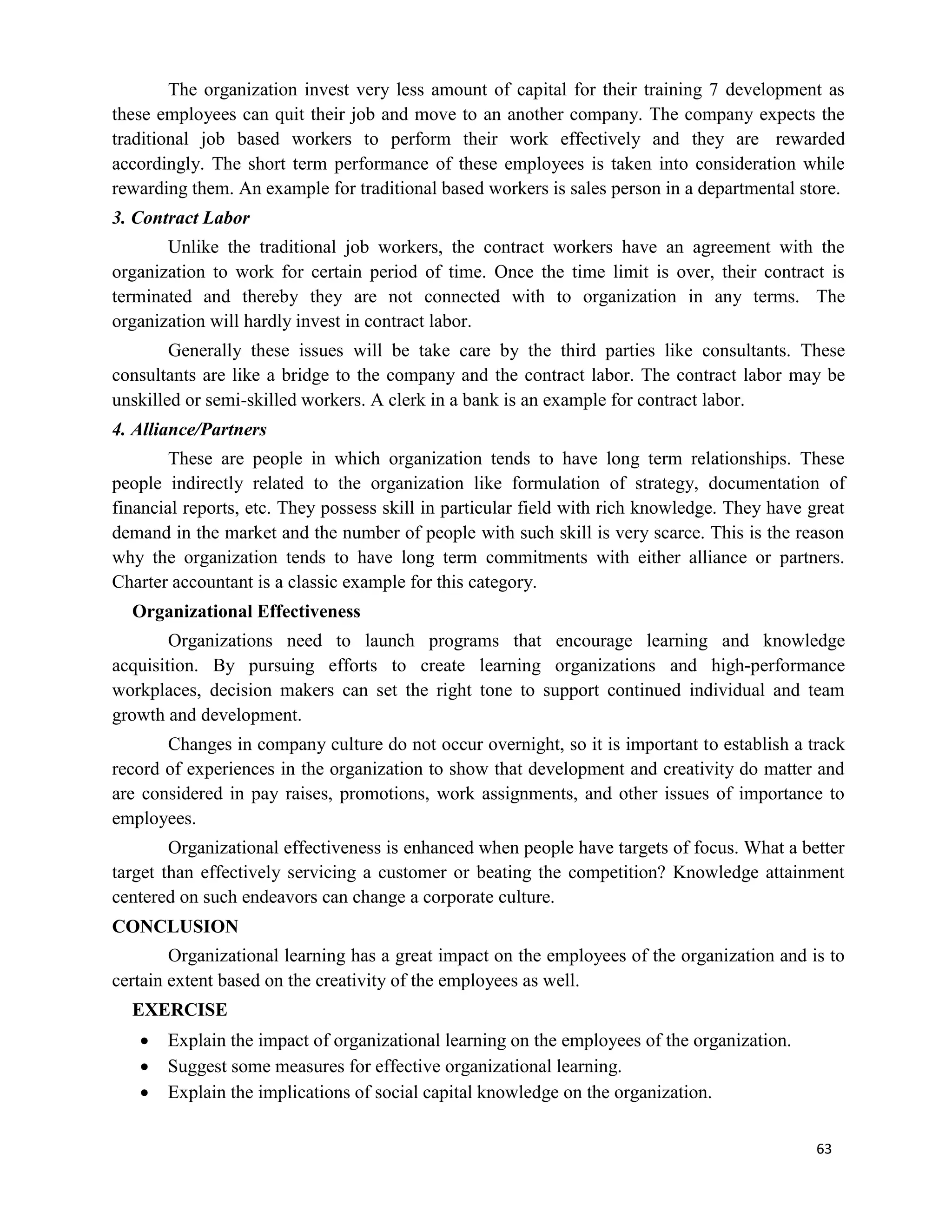 63
The organization invest very less amount of capital for their training 7 development as
these employees can quit their job and move to an another company. The company expects the
traditional job based workers to perform their work effectively and they are rewarded
accordingly. The short term performance of these employees is taken into consideration while
rewarding them. An example for traditional based workers is sales person in a departmental store.
3. Contract Labor
Unlike the traditional job workers, the contract workers have an agreement with the
organization to work for certain period of time. Once the time limit is over, their contract is
terminated and thereby they are not connected with to organization in any terms. The
organization will hardly invest in contract labor.
Generally these issues will be take care by the third parties like consultants. These
consultants are like a bridge to the company and the contract labor. The contract labor may be
unskilled or semi-skilled workers. A clerk in a bank is an example for contract labor.
4. Alliance/Partners
These are people in which organization tends to have long term relationships. These
people indirectly related to the organization like formulation of strategy, documentation of
financial reports, etc. They possess skill in particular field with rich knowledge. They have great
demand in the market and the number of people with such skill is very scarce. This is the reason
why the organization tends to have long term commitments with either alliance or partners.
Charter accountant is a classic example for this category.
Organizational Effectiveness
Organizations need to launch programs that encourage learning and knowledge
acquisition. By pursuing efforts to create learning organizations and high-performance
workplaces, decision makers can set the right tone to support continued individual and team
growth and development.
Changes in company culture do not occur overnight, so it is important to establish a track
record of experiences in the organization to show that development and creativity do matter and
are considered in pay raises, promotions, work assignments, and other issues of importance to
employees.
Organizational effectiveness is enhanced when people have targets of focus. What a better
target than effectively servicing a customer or beating the competition? Knowledge attainment
centered on such endeavors can change a corporate culture.
CONCLUSION
Organizational learning has a great impact on the employees of the organization and is to
certain extent based on the creativity of the employees as well.
EXERCISE
 Explain the impact of organizational learning on the employees of the organization.
 Suggest some measures for effective organizational learning.
 Explain the implications of social capital knowledge on the organization.
 