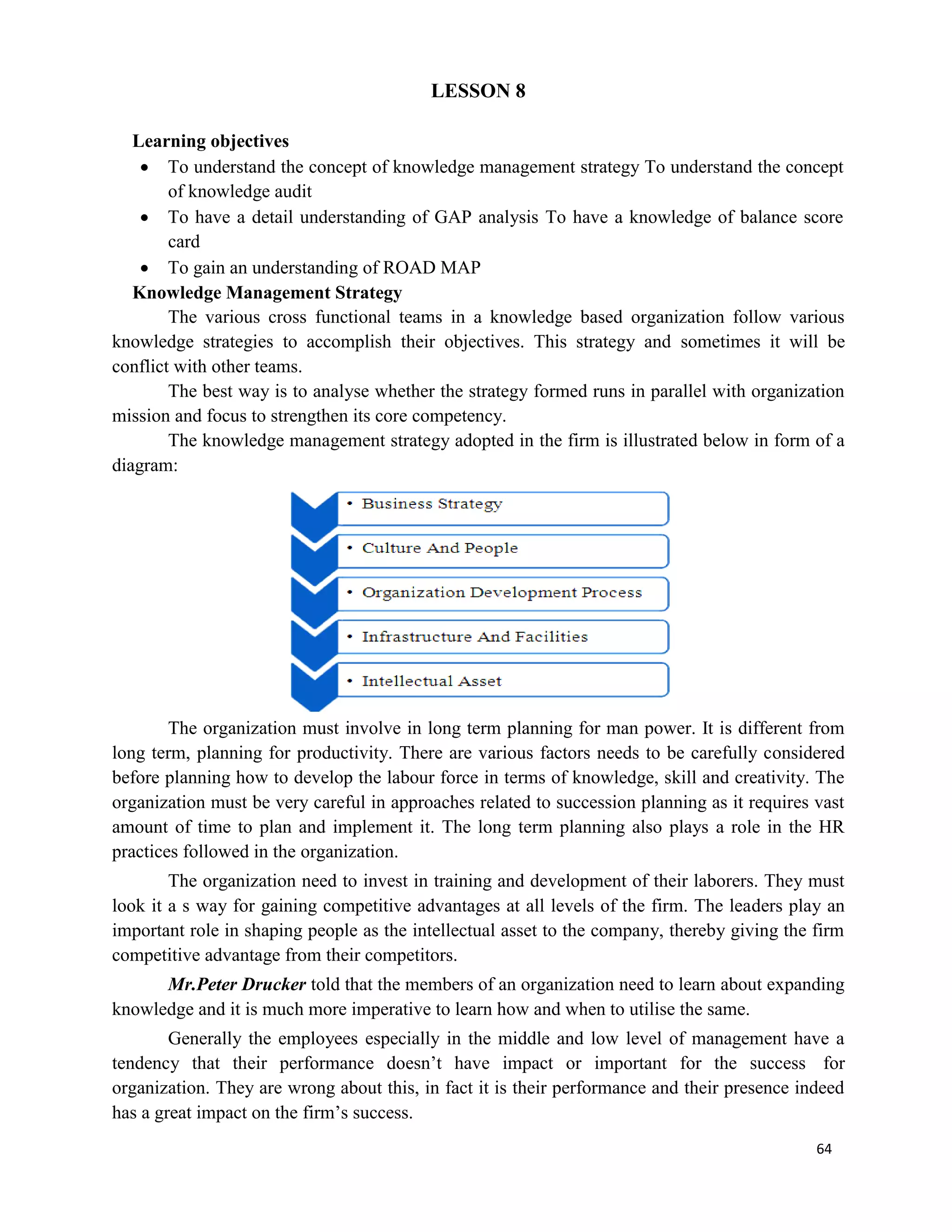 64
LESSON 8
Learning objectives
 To understand the concept of knowledge management strategy To understand the concept
of knowledge audit
 To have a detail understanding of GAP analysis To have a knowledge of balance score
card
 To gain an understanding of ROAD MAP
Knowledge Management Strategy
The various cross functional teams in a knowledge based organization follow various
knowledge strategies to accomplish their objectives. This strategy and sometimes it will be
conflict with other teams.
The best way is to analyse whether the strategy formed runs in parallel with organization
mission and focus to strengthen its core competency.
The knowledge management strategy adopted in the firm is illustrated below in form of a
diagram:
The organization must involve in long term planning for man power. It is different from
long term, planning for productivity. There are various factors needs to be carefully considered
before planning how to develop the labour force in terms of knowledge, skill and creativity. The
organization must be very careful in approaches related to succession planning as it requires vast
amount of time to plan and implement it. The long term planning also plays a role in the HR
practices followed in the organization.
The organization need to invest in training and development of their laborers. They must
look it a s way for gaining competitive advantages at all levels of the firm. The leaders play an
important role in shaping people as the intellectual asset to the company, thereby giving the firm
competitive advantage from their competitors.
Mr.Peter Drucker told that the members of an organization need to learn about expanding
knowledge and it is much more imperative to learn how and when to utilise the same.
Generally the employees especially in the middle and low level of management have a
tendency that their performance doesn’t have impact or important for the success for
organization. They are wrong about this, in fact it is their performance and their presence indeed
has a great impact on the firm’s success.
 