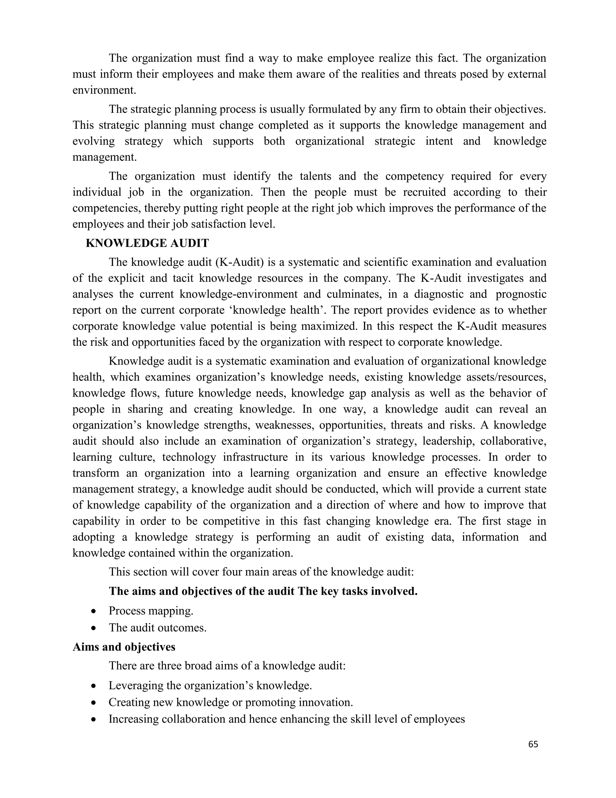 65
The organization must find a way to make employee realize this fact. The organization
must inform their employees and make them aware of the realities and threats posed by external
environment.
The strategic planning process is usually formulated by any firm to obtain their objectives.
This strategic planning must change completed as it supports the knowledge management and
evolving strategy which supports both organizational strategic intent and knowledge
management.
The organization must identify the talents and the competency required for every
individual job in the organization. Then the people must be recruited according to their
competencies, thereby putting right people at the right job which improves the performance of the
employees and their job satisfaction level.
KNOWLEDGE AUDIT
The knowledge audit (K-Audit) is a systematic and scientific examination and evaluation
of the explicit and tacit knowledge resources in the company. The K-Audit investigates and
analyses the current knowledge-environment and culminates, in a diagnostic and prognostic
report on the current corporate ‘knowledge health’. The report provides evidence as to whether
corporate knowledge value potential is being maximized. In this respect the K-Audit measures
the risk and opportunities faced by the organization with respect to corporate knowledge.
Knowledge audit is a systematic examination and evaluation of organizational knowledge
health, which examines organization’s knowledge needs, existing knowledge assets/resources,
knowledge flows, future knowledge needs, knowledge gap analysis as well as the behavior of
people in sharing and creating knowledge. In one way, a knowledge audit can reveal an
organization’s knowledge strengths, weaknesses, opportunities, threats and risks. A knowledge
audit should also include an examination of organization’s strategy, leadership, collaborative,
learning culture, technology infrastructure in its various knowledge processes. In order to
transform an organization into a learning organization and ensure an effective knowledge
management strategy, a knowledge audit should be conducted, which will provide a current state
of knowledge capability of the organization and a direction of where and how to improve that
capability in order to be competitive in this fast changing knowledge era. The first stage in
adopting a knowledge strategy is performing an audit of existing data, information and
knowledge contained within the organization.
This section will cover four main areas of the knowledge audit:
The aims and objectives of the audit The key tasks involved.
 Process mapping.
 The audit outcomes.
Aims and objectives
There are three broad aims of a knowledge audit:
 Leveraging the organization’s knowledge.
 Creating new knowledge or promoting innovation.
 Increasing collaboration and hence enhancing the skill level of employees
 