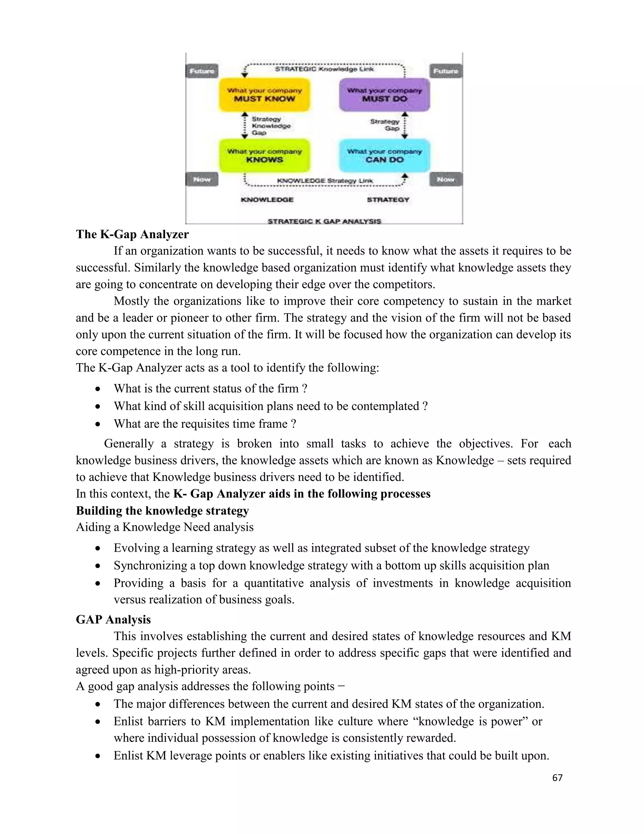 67
The K-Gap Analyzer
If an organization wants to be successful, it needs to know what the assets it requires to be
successful. Similarly the knowledge based organization must identify what knowledge assets they
are going to concentrate on developing their edge over the competitors.
Mostly the organizations like to improve their core competency to sustain in the market
and be a leader or pioneer to other firm. The strategy and the vision of the firm will not be based
only upon the current situation of the firm. It will be focused how the organization can develop its
core competence in the long run.
The K-Gap Analyzer acts as a tool to identify the following:
 What is the current status of the firm ?
 What kind of skill acquisition plans need to be contemplated ?
 What are the requisites time frame ?
Generally a strategy is broken into small tasks to achieve the objectives. For each
knowledge business drivers, the knowledge assets which are known as Knowledge – sets required
to achieve that Knowledge business drivers need to be identified.
In this context, the K- Gap Analyzer aids in the following processes
Building the knowledge strategy
Aiding a Knowledge Need analysis
 Evolving a learning strategy as well as integrated subset of the knowledge strategy
 Synchronizing a top down knowledge strategy with a bottom up skills acquisition plan
 Providing a basis for a quantitative analysis of investments in knowledge acquisition
versus realization of business goals.
GAP Analysis
This involves establishing the current and desired states of knowledge resources and KM
levels. Specific projects further defined in order to address specific gaps that were identified and
agreed upon as high-priority areas.
A good gap analysis addresses the following points −
 The major differences between the current and desired KM states of the organization.
 Enlist barriers to KM implementation like culture where “knowledge is power” or
where individual possession of knowledge is consistently rewarded.
 Enlist KM leverage points or enablers like existing initiatives that could be built upon.
 