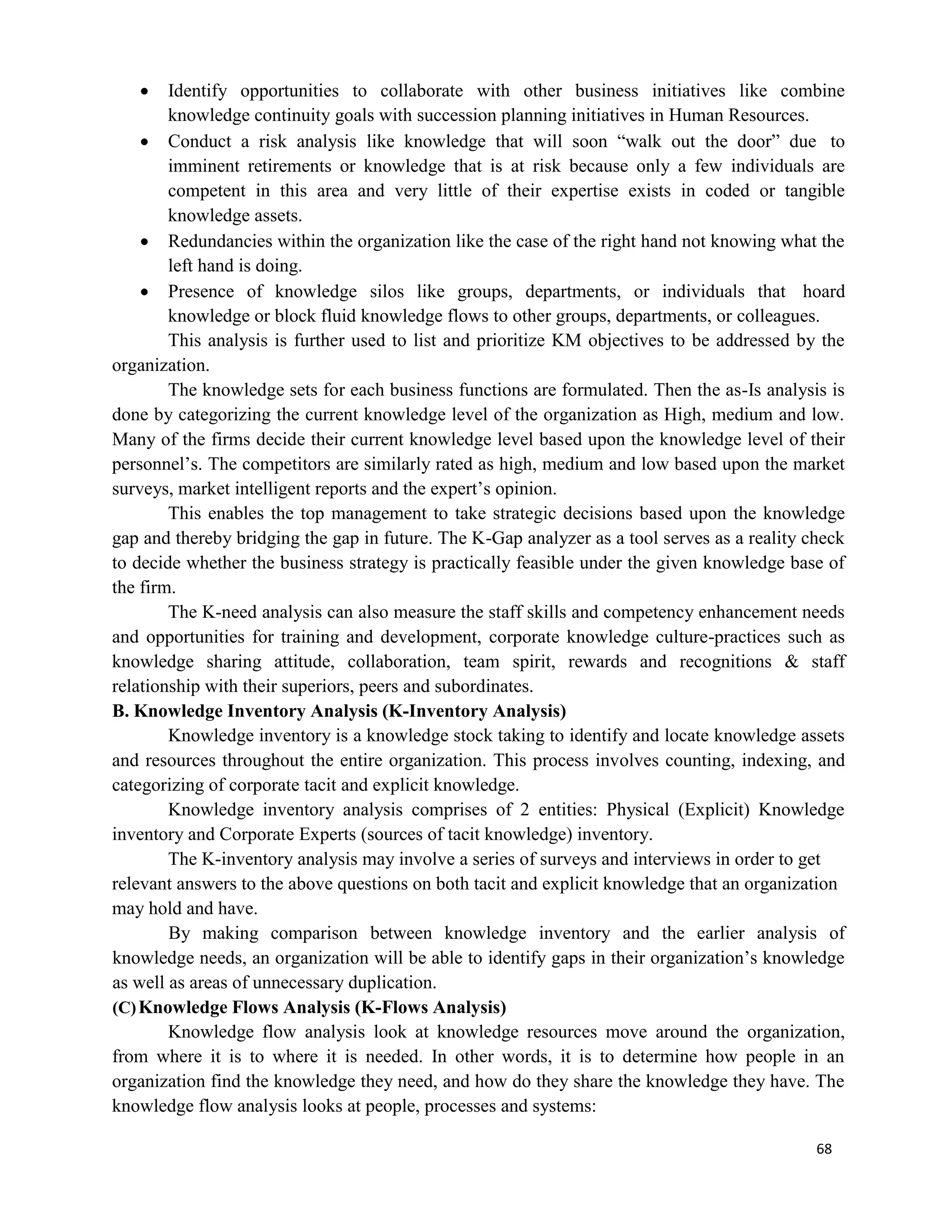 68
 Identify opportunities to collaborate with other business initiatives like combine
knowledge continuity goals with succession planning initiatives in Human Resources.
 Conduct a risk analysis like knowledge that will soon “walk out the door” due to
imminent retirements or knowledge that is at risk because only a few individuals are
competent in this area and very little of their expertise exists in coded or tangible
knowledge assets.
 Redundancies within the organization like the case of the right hand not knowing what the
left hand is doing.
 Presence of knowledge silos like groups, departments, or individuals that hoard
knowledge or block fluid knowledge flows to other groups, departments, or colleagues.
This analysis is further used to list and prioritize KM objectives to be addressed by the
organization.
The knowledge sets for each business functions are formulated. Then the as-Is analysis is
done by categorizing the current knowledge level of the organization as High, medium and low.
Many of the firms decide their current knowledge level based upon the knowledge level of their
personnel’s. The competitors are similarly rated as high, medium and low based upon the market
surveys, market intelligent reports and the expert’s opinion.
This enables the top management to take strategic decisions based upon the knowledge
gap and thereby bridging the gap in future. The K-Gap analyzer as a tool serves as a reality check
to decide whether the business strategy is practically feasible under the given knowledge base of
the firm.
The K-need analysis can also measure the staff skills and competency enhancement needs
and opportunities for training and development, corporate knowledge culture-practices such as
knowledge sharing attitude, collaboration, team spirit, rewards and recognitions & staff
relationship with their superiors, peers and subordinates.
B. Knowledge Inventory Analysis (K-Inventory Analysis)
Knowledge inventory is a knowledge stock taking to identify and locate knowledge assets
and resources throughout the entire organization. This process involves counting, indexing, and
categorizing of corporate tacit and explicit knowledge.
Knowledge inventory analysis comprises of 2 entities: Physical (Explicit) Knowledge
inventory and Corporate Experts (sources of tacit knowledge) inventory.
The K-inventory analysis may involve a series of surveys and interviews in order to get
relevant answers to the above questions on both tacit and explicit knowledge that an organization
may hold and have.
By making comparison between knowledge inventory and the earlier analysis of
knowledge needs, an organization will be able to identify gaps in their organization’s knowledge
as well as areas of unnecessary duplication.
(C)Knowledge Flows Analysis (K-Flows Analysis)
Knowledge flow analysis look at knowledge resources move around the organization,
from where it is to where it is needed. In other words, it is to determine how people in an
organization find the knowledge they need, and how do they share the knowledge they have. The
knowledge flow analysis looks at people, processes and systems:
 