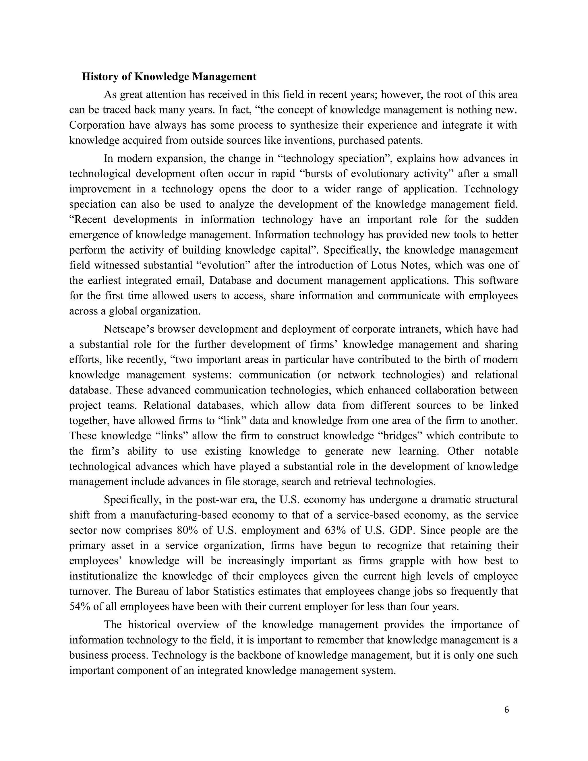 6
History of Knowledge Management
As great attention has received in this field in recent years; however, the root of this area
can be traced back many years. In fact, “the concept of knowledge management is nothing new.
Corporation have always has some process to synthesize their experience and integrate it with
knowledge acquired from outside sources like inventions, purchased patents.
In modern expansion, the change in “technology speciation”, explains how advances in
technological development often occur in rapid “bursts of evolutionary activity” after a small
improvement in a technology opens the door to a wider range of application. Technology
speciation can also be used to analyze the development of the knowledge management field.
“Recent developments in information technology have an important role for the sudden
emergence of knowledge management. Information technology has provided new tools to better
perform the activity of building knowledge capital”. Specifically, the knowledge management
field witnessed substantial “evolution” after the introduction of Lotus Notes, which was one of
the earliest integrated email, Database and document management applications. This software
for the first time allowed users to access, share information and communicate with employees
across a global organization.
Netscape’s browser development and deployment of corporate intranets, which have had
a substantial role for the further development of firms’ knowledge management and sharing
efforts, like recently, “two important areas in particular have contributed to the birth of modern
knowledge management systems: communication (or network technologies) and relational
database. These advanced communication technologies, which enhanced collaboration between
project teams. Relational databases, which allow data from different sources to be linked
together, have allowed firms to “link” data and knowledge from one area of the firm to another.
These knowledge “links” allow the firm to construct knowledge “bridges” which contribute to
the firm’s ability to use existing knowledge to generate new learning. Other notable
technological advances which have played a substantial role in the development of knowledge
management include advances in file storage, search and retrieval technologies.
Specifically, in the post-war era, the U.S. economy has undergone a dramatic structural
shift from a manufacturing-based economy to that of a service-based economy, as the service
sector now comprises 80% of U.S. employment and 63% of U.S. GDP. Since people are the
primary asset in a service organization, firms have begun to recognize that retaining their
employees’ knowledge will be increasingly important as firms grapple with how best to
institutionalize the knowledge of their employees given the current high levels of employee
turnover. The Bureau of labor Statistics estimates that employees change jobs so frequently that
54% of all employees have been with their current employer for less than four years.
The historical overview of the knowledge management provides the importance of
information technology to the field, it is important to remember that knowledge management is a
business process. Technology is the backbone of knowledge management, but it is only one such
important component of an integrated knowledge management system.
 