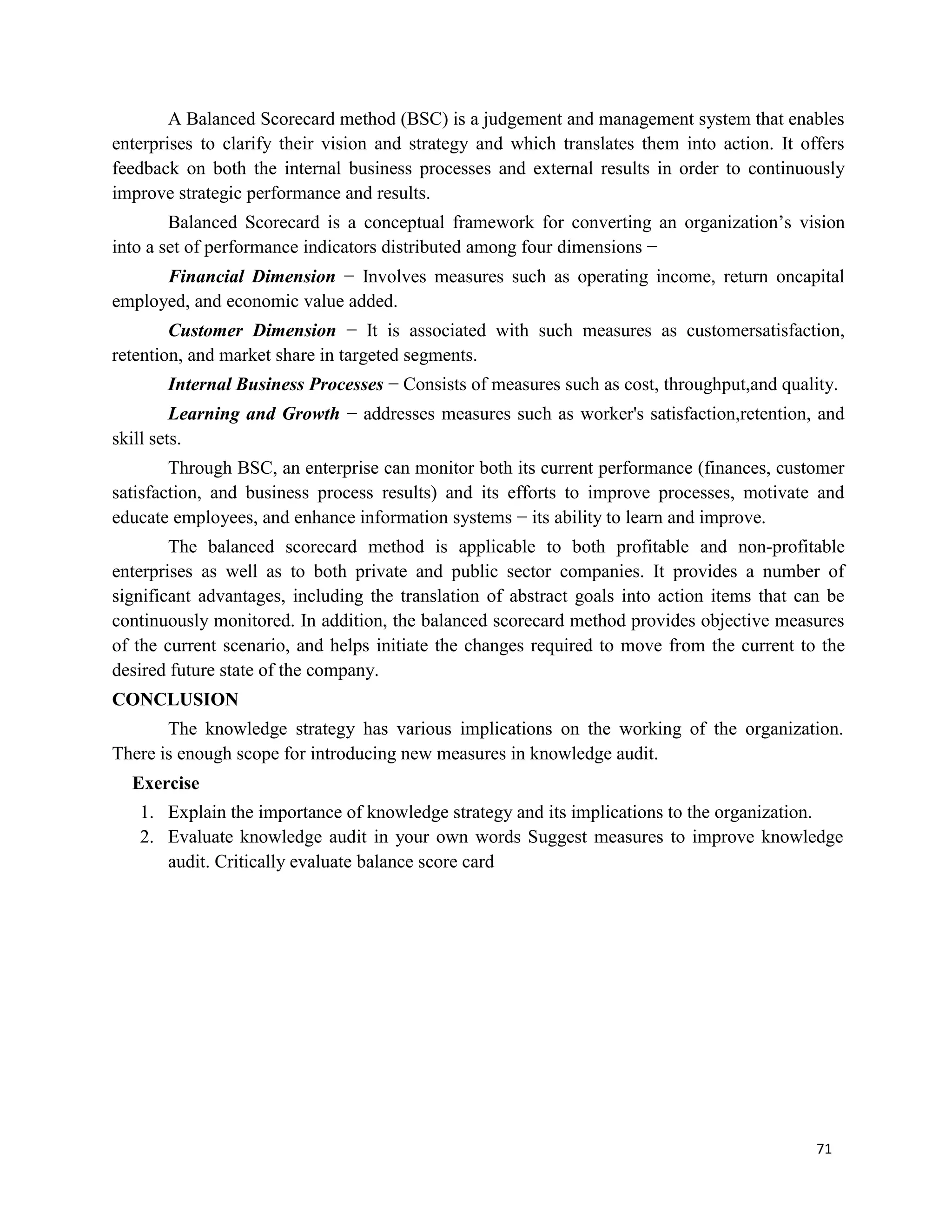 71
A Balanced Scorecard method (BSC) is a judgement and management system that enables
enterprises to clarify their vision and strategy and which translates them into action. It offers
feedback on both the internal business processes and external results in order to continuously
improve strategic performance and results.
Balanced Scorecard is a conceptual framework for converting an organization’s vision
into a set of performance indicators distributed among four dimensions −
Financial Dimension − Involves measures such as operating income, return oncapital
employed, and economic value added.
Customer Dimension − It is associated with such measures as customersatisfaction,
retention, and market share in targeted segments.
Internal Business Processes − Consists of measures such as cost, throughput,and quality.
Learning and Growth − addresses measures such as worker's satisfaction,retention, and
skill sets.
Through BSC, an enterprise can monitor both its current performance (finances, customer
satisfaction, and business process results) and its efforts to improve processes, motivate and
educate employees, and enhance information systems − its ability to learn and improve.
The balanced scorecard method is applicable to both profitable and non-profitable
enterprises as well as to both private and public sector companies. It provides a number of
significant advantages, including the translation of abstract goals into action items that can be
continuously monitored. In addition, the balanced scorecard method provides objective measures
of the current scenario, and helps initiate the changes required to move from the current to the
desired future state of the company.
CONCLUSION
The knowledge strategy has various implications on the working of the organization.
There is enough scope for introducing new measures in knowledge audit.
Exercise
1. Explain the importance of knowledge strategy and its implications to the organization.
2. Evaluate knowledge audit in your own words Suggest measures to improve knowledge
audit. Critically evaluate balance score card
 