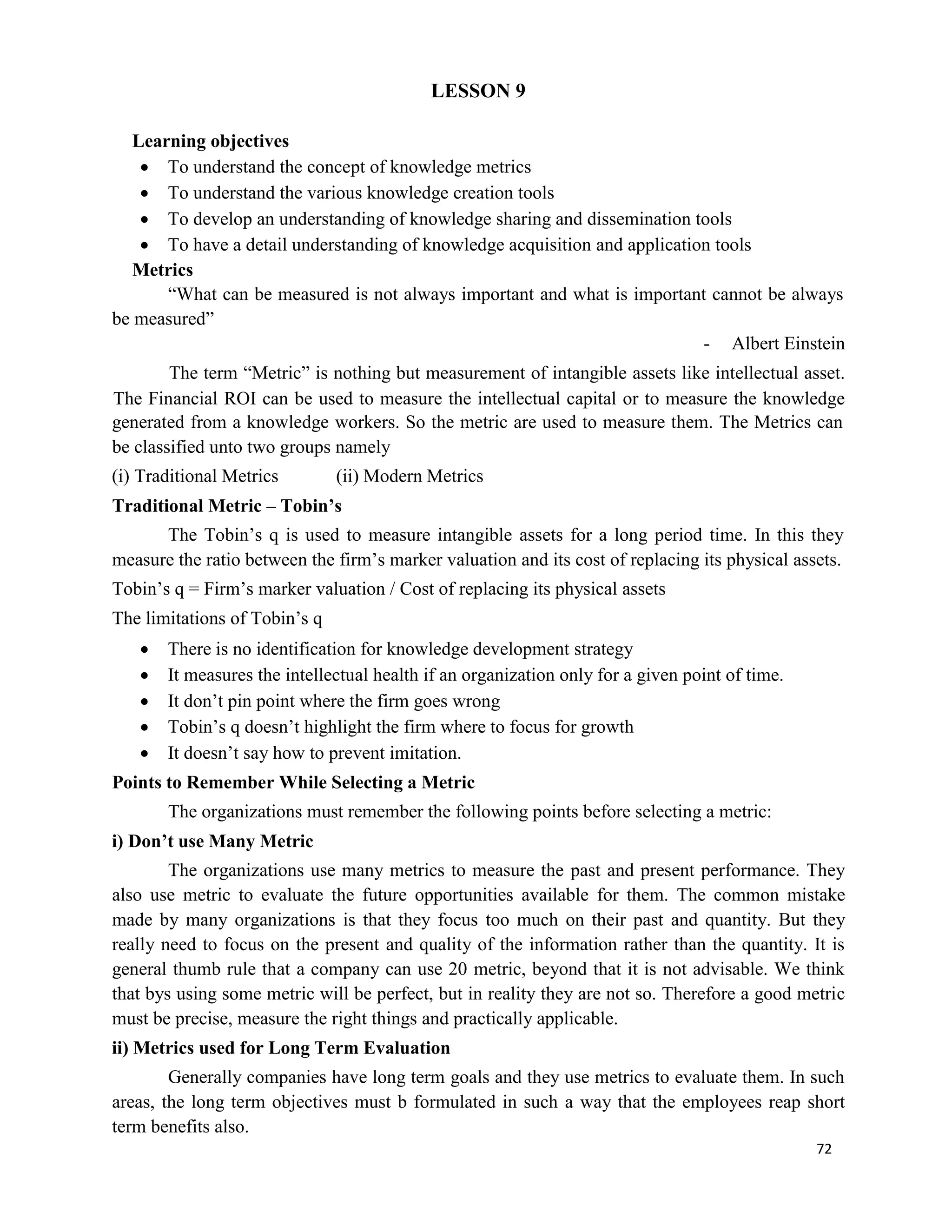 72
LESSON 9
Learning objectives
 To understand the concept of knowledge metrics
 To understand the various knowledge creation tools
 To develop an understanding of knowledge sharing and dissemination tools
 To have a detail understanding of knowledge acquisition and application tools
Metrics
“What can be measured is not always important and what is important cannot be always
be measured”
- Albert Einstein
The term “Metric” is nothing but measurement of intangible assets like intellectual asset.
The Financial ROI can be used to measure the intellectual capital or to measure the knowledge
generated from a knowledge workers. So the metric are used to measure them. The Metrics can
be classified unto two groups namely
(i) Traditional Metrics (ii) Modern Metrics
Traditional Metric – Tobin’s
The Tobin’s q is used to measure intangible assets for a long period time. In this they
measure the ratio between the firm’s marker valuation and its cost of replacing its physical assets.
Tobin’s q = Firm’s marker valuation / Cost of replacing its physical assets
The limitations of Tobin’s q
 There is no identification for knowledge development strategy
 It measures the intellectual health if an organization only for a given point of time.
 It don’t pin point where the firm goes wrong
 Tobin’s q doesn’t highlight the firm where to focus for growth
 It doesn’t say how to prevent imitation.
Points to Remember While Selecting a Metric
The organizations must remember the following points before selecting a metric:
i) Don’t use Many Metric
The organizations use many metrics to measure the past and present performance. They
also use metric to evaluate the future opportunities available for them. The common mistake
made by many organizations is that they focus too much on their past and quantity. But they
really need to focus on the present and quality of the information rather than the quantity. It is
general thumb rule that a company can use 20 metric, beyond that it is not advisable. We think
that bys using some metric will be perfect, but in reality they are not so. Therefore a good metric
must be precise, measure the right things and practically applicable.
ii) Metrics used for Long Term Evaluation
Generally companies have long term goals and they use metrics to evaluate them. In such
areas, the long term objectives must b formulated in such a way that the employees reap short
term benefits also.
 